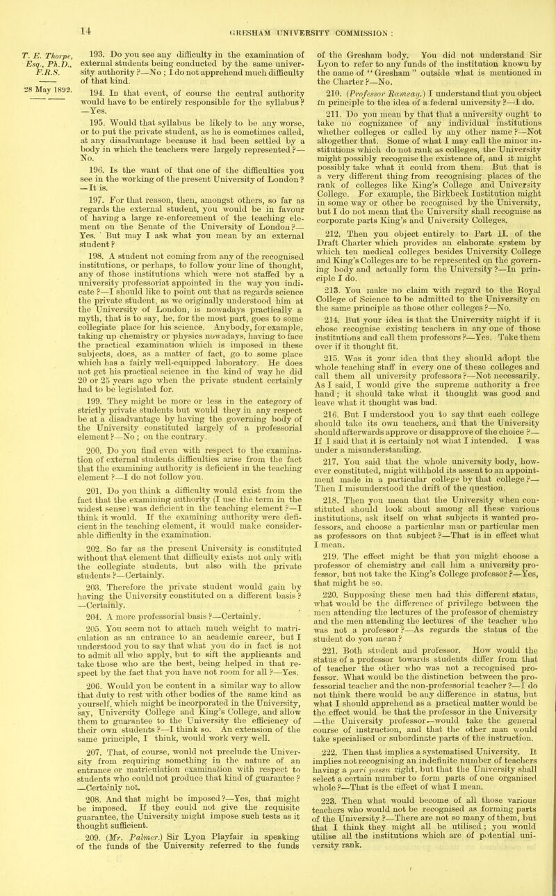 T. E. Thorpe, 193. Do you see any difficulty iu the examination of Esq., Ph.D., external students being conducted by the same univer- F.R.S. sity authority ?—No ; I do not apprehend much difficulty of that kind. 38 May 1892. 194 In that event) of course the central authority would have to be entirely responsible for the syllabus ? —Yes. 195. Would that syllabus be likely to be any worse, or to put the private student, as he is eometimes called, at any disadvantage because it had been settled by a body in which the teachers were largely represented ?— No. 196. Is the want of that one of the difficulties you see in the working of the present University of London ? — It is. 197- For that reason, then, amongst others, so far as regards the external student, you would be in favour of having a large re-enforcement of the teaching ele- ment on the Senate of the University of London?— Yes. ' But may I ask what you mean by an external student p 198. A student not coming from any of the recognised institutions, or perhaps, to follow your line of thought, any of those institutions which were not staffed by a university professoriat appointed in the way you indi- cate ?—I should like to point out that as regards science the private student, as we originally understood him at the University of London, is nowadays practically a myth, that is to say, he, for the most part, goes to some collegiate place for his science. Anybody, for example, taking up chemistry or physics nowadays, having to face the practical examination which is imposed in these subjects, does, as a matter of fact, go to some place which has a fairly well-equipped laboratory. He does not get his practical science in the kind of way he did 20 or 25 years ago when the private student certainly had to be legislated for. 199. They might be more or less in the category of strictly private students but would they in any respect be at a disadvantage by having the governing body of the University constituted largely of a professorial element ?—No ; on the contrary. 200. Do you find even with respect to the examina- tion of external students difficulties arise from the fact that the examining authority is deficient in the teaching element ?—I do not follow you. 201. Do you think a difficulty would exist from the fact that the examining authority (I use the term in the widest sense) was deficient in the teaching element ?—I think it would. If the examining authority were defi- cient in the teaching element, it would make consider- able difficulty in the examination. 202. So far as the present University is constituted without that element that difficulty exists not only with the collegiate students, but also with the private students ?—Certainly. 203. Therefore the private student would gain by having the University constituted on a different basis ? —Certainly. 204. A more professorial basis ?—Certainly. 205. You seem not to attach much weight to matri- culation as an entrance to an academic career, but I understood you to say that what you do in fact is not to admit all who apply, but to sift the applicants and take those who are the best, being helped in that re- spect by the fact that you have not room for all ?—Yes. 206. Would you be content in a similar way to allow that duty to rest with other bodies of the same kind as yourself, which might be incorporated in the University, say, University College and King's College, and allow them to guarantee to the University the efficiency of their own students ?—I think so. An extension of the same principle, I think, would work very well. 207. That, of course, would not preclude the Univer- sity from requiring something in the nature of an entrance or matriculation examination with respect to students who could not produce that kind of guarantee ? —Certainly not. 208. And that might be imposed ?—Yes, that might be imposed. If they could not give the requisite guarantee, the University might impose such tests as it thought sufficient. 209. (Mr. Palmer) Sir Lyon Playfair in speaking of the funds of the University referred to the funds of the Gresham body. You did not understand Sir Lyon to refer to any funds of the institution known by the name of Gresham outside what is mentioned in the Charter ?—No. 210. (Professor Ramsay.) I understand that you object in principle to the idea of a federal university ?—I do. 211. Do you mean by that that a university ought to take no cognizance of any individual institutions whether colleges or called by any other name p—Not altogether that. Some of what I may call the minor in- stitutions which do not rank as colleges, the University might possibly recognise the existence of, and it might possibly take what it could from them. But that is a very different thing from recognising places of the rank of colleges like King's College and University College. For example, the Birkbeck Institution might in some way or other be recognised by the University, but I do not mean that the University shall recognise as corporate parts King's and University Colleges. 212. Then you object entirely to Part II. of the Draft Charter which provides an elaborate system by which ten medical colleges besides University College and King's Colleges are to be represented on the govern- ing body and actually form the University ?—In prin- ciple I do. 213. You make no claim with regard to the Boyal College of Science to be admitted to the University on the same principle as those other colleges ?—No. 214. But your idea is that the University might if it chose recognise existing teachers in any one of those institutions and call them professors ?—Yes. Take them over if it thought fit. 215. Was it your idea that they should adopt the whole teaching staff in every one of these colleges and call them all university professors ?—Not necessarily. As I said, I would give the supreme authority a free hand; it should take what it thought was good and leave what it thought was bad. 216. But I understood you to say that each college should take its own teachers, and that the University should afterwards approve or disapprove of the choice ?— If I said that it is certainly not what I intended. I was under a misunderstanding. 217. You said that the whole university body, how- ever constituted, might withhold its assent to an appoint- ment made in a particular college by that college ?— Then I misunderstood the drift of the question. 218. Then you mean that the University when con- stituted should look about among all these various institutions, ask itself on what subjects it wanted pro- fessors, and choose a particular man or particular men as professors on that subject P—That is in effect what I mean. 219. The effect might be that you might choose a professor of chemistry and call him a university pro- fessor, but not take the King's College professor p—Yes, that might be so. 220. Supposing these men had this different status, what would be the difference of privilege between the men attending the lectures of the professor of chemistry and ike men attending the lectures of the teacher who was not a professor ?—As regards the status of the student do you mean ? 221. Both student and professor. How would the status of a professor towards students differ from that of teacher the other who was not a recognised pro- fessor. What would be the distinction between the pro- fessorial teacher and the non-professorial teacher ?—I do not think there would be any difference in status, but what I should apprehend as a practical matter would be the effect would be that the professor in the University —the University professor ^would take the general course of instruction, and that the other man would take specialised or subordinate parts of the instruction. 222. Then that implies a systematised University. It implies not recognising an indefinite number of teachers having a pari passu right, biit that the University shall select a certain number to form parts of one organised whole ?—That is the effect of what I mean. 223. Then what would become of all those various teachers who would not be recognised as forming parts of the University ?—There are not so many of them, but that I think they might all be utilised; you would utilise all the institutions which are of potential uni- versity rank.