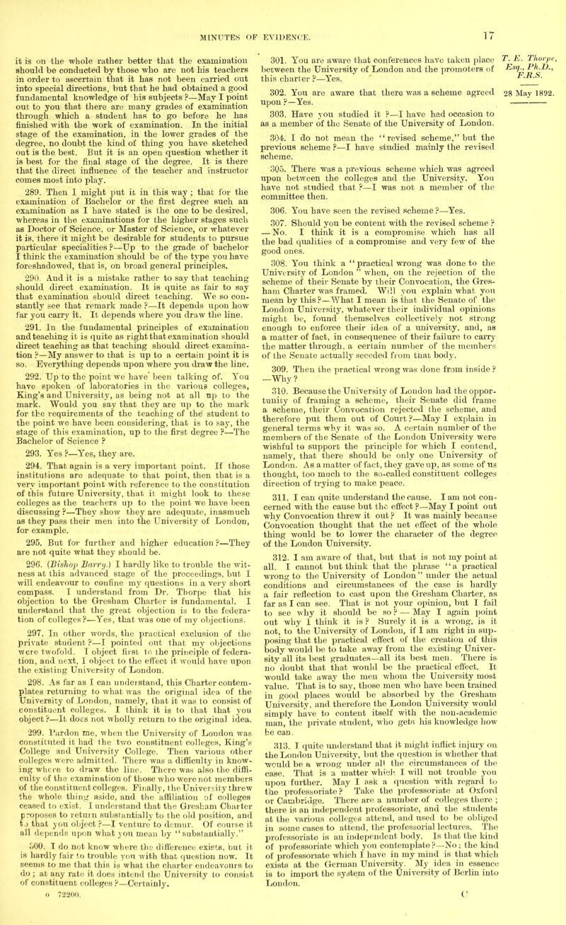 it is on the whole rather better that the examination should be conducted by those who are not his teachers in order to ascertain that it has not been earned out into special directions, but that he had obtained a good fundamental knowledge of his subjects ?—May I point out to you that there are many grades of examination through which a student has to go before he has finished with the work of examination. In the initial stage of the examination, in the lower grades of the degree, no doubt the kind of thing you have sketched out is the best. But it is an open question whether it is best for the final stage of the degree. It is there that the direct influence of the teacher and instructor comes most into play. 289. Then I might put it in this way ; that for the examination of Bachelor or the first degree such an examination as I have stated is the one to be desired, whereas in the examinations for the higher stages such as Doctor of Science, or Master of Science, or whatever it is, there it might be desirable for students to pursue particular specialities p—Up to the grade of bachelor I think the examination should be of the type you have foreshadowed, that is, on broad general principles. 290. And it is a mistake rather to say that teaching should direct examination. It is quite as fair to say that examination should direct teaching. We so con- stantly see that remark made ?—It depends upon how far you carry it. It depends where you draw the line. 291. In the fundamental principles of examination and teaching it is quite as right that examination should direct teaching as that teaching should direct examina- tion ?—My answer to that is up to a certain point it is so. Everything depends upon where you draw the line. 292. Up to the point we have' been talking of. You have spoken of laboratories in the various colleges, King's and University, as being not at all np to the mark. Would you eay that they are up to the mark for the requirements of the teaching of the student to the point we have been considering, that is to say, the stage of this examination, up to the first degree ?—The Bachelor of Science P 293. Yes ?—Yes, they are. 294. That again is a very important point. If those institutions are adequate to that point, then that is a very important point with reference to the constitution of this future University, that it might look to these colleges as the teachers up to the point we have been discussing ?—They show they are adequate, inasmuch as they pass their men into the University of London, for example. 295. But for further and higher education ?—They are not quite what they should be. 296. (Bishop Barry.) I hardly like to trouble the wit- ness at this advanced stage of the proceedings, but I will endeavour to confine my questions in a very short compass. I understand from Dr. Thorpe that his objection to the Gresham Charter is fundamental. I understand that the great objection is to the federa- tion of colleges?—Yes, that was one of rny objections. 297. In other words, the practical exclusion of the private student ?—I pointed out that my objections were twofold. I object first to the principle of federa- tion, and next, I object to the effect it would have upon the existing University of London. 298. As far as I can understand, this Charter contem- plates returning to what was the original idea of the University of London, namely, that it was to consist of constituent colleges. I think it is to that that you object P—It does not wholly return to the original idea. 299. 1'ardon me, when the University of London was constituted it had the two constituent colleges, King's College and University College. Then various other colleges were admitted. There was a difficulty in know- ing where to draw the line. There was also the diffi- culty of the examination of those who were not members of the constituent colleges. Finally, the University threw the whole thing aside, and the affiliation of colleges ceased to exist. I understand that the Gresham Charter proposes to return substantially to the old position, and t,j that you object ?—I venture to demur. Of course it all depends upon what you mean by substantially. .000. T do not know where the difference exists, but it is hardly fair to trouble you with that question now. It seems to me that this is what the charter endeavours to do ; at any rate it does intend the University to consist of constituent colleges P—Certainly. <» 72200. 301. You are aware that conferences have taken place T. E. Thorpe, between the University of London and the promoters of Esq-, P^-D-, this charter ?—Yes. F.R.S. 302. You are aware that there was a scheme agreed 28 May 1892. upon?—Yes. 303. Have you studied it ?—I have had occasion to as a member of the Senate of the University of London. 304. I do not mean the revised scheme, but the previous scheme ?—I have studied mainly the revised scheme. 305. There was a previous scheme which was agreed upon between the colleges and the University. You have not studied that ?—I was not a member of the committee then. 306. You have seen the revised scheme?—Yes. 307. Should you be content with the revised scheme ? — No. I think it is a compromise which has all the bad qitalities of a compromise and very few of the good ones. 308. You think a  practical wrong was done to the University of London  when, on the rejection of the scheme of their Senate by their Convocation, the Gres- ham Charter was framed. Will you explain what you mean by this ?—What I mean is that the Senate of the London University, whatever their individual opinions might be, found themselves collectively not strong enough to enforce their idea of a university, and, as a matter of fact, in consequence of their failure to carry the matter through, a certain number of the members of the Senate actually seceded from that body. 309. Then the practical wrong was done from inside ? —Why? 310. Because the University of London had the oppor- tunity of framing a scheme, their Senate did frame a scheme, their Convocation rejected the scheme, and therefore put them out of Court ?—May I explain in general terms why it was so. A certain number of the members of the Senate of the London University were wishful to support the principle for which I contend, namely, that there should be only one University of London. As a matter of fact, they gave up, as some of lis thought, too much to the so-called constituent colleges direction of trying to make peace. 311. I can quite understand the cause. I am not con- cerned with the cause but the effect ?—May I point out why Convocation threw it out ? It was mainly because Convocation thought that the net effect of the whole thing would be to lower the character of the degree of the London University. 312. I am aware of that, but that is not my point at all. I cannot but think that the phrase a practical wrong to the University of London  under the actual conditions and circumstances of the case is hardly a fair reflection to cast upon the Gresham Charter, as far as I can see. That is not your opinion, but I fail to see why it should be so ? — May I again point out why 1 think it is ? Surely it is a Avrong, is it not, to the University of London, if I am right in sup- posing that the practical effect of the creation of this body would be to take away from the existing Univer- sity all its best graduates—all its best men. There is no doubt that that would be the practical effect. It would take away the men whom the University most value. That is to say, those men who have been trained in good places would be absorbed by the Gresham University, and therefore the London University would simply have to content itself with the non-academic man, the pxivate student, who gets his knowledge how he can, 313. T quite understand that it might inflict injury on the London University, but the question is whether that would be a wrong under all the circumstances of the case. That is a matter which I will not trouble you upon further. May I ask a quostion with regard to the professoriate? Take the professoriate at Oxford or Cambridge. There are a number of colleges there ; there is an independent professoriate, and the students at the various colleges attend, and used to be obliged in some cases to attend, the professorial lectures. The professoriate is an independent body. Is that the kind of professoriate which you contemplate ?—No; the kiud of professoriate which I have in my mind is that which exists at the German University. My idea in essence is to import the system of the University of Berlin into Loudon. C