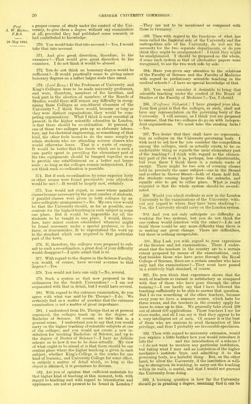 Prof. a proper course of study under the control of the Uni- A. W. Riicker, versity, to give them a degree without any examination F.R.S. ' at all, provided they had published some research or had contributed to knowledge. 28 jVIav 1892.  _J _ 370. You would take that into account ?—Yes, I would take that into account. 371. And give great discretion, therefore, to the examiner ?—That would give great discretion to the examiner. I do not think it would be abused. 372. You do not think an honorary degree would be sufficient ?—It woidd practically come to giving minor honorary degrees on a rather larger scale than usual. 373. (Lord Reay.) If the Professors of University and King's Colleges were to be made university professors, and were, therefore, members of tbe faculties, and took part in the election of members of the Boards of Studies, would there still remain any difficulty in recog- nising these Colleges as constituent elements of the University ?—I think there would, because as long as they were distinct organisations, they would be com- peting organisations. What I think is most essential at present, in the higher scientific education in London, is that there should be co-ordination. At present, if one of these two colleges puts up an elaborate labora- tory, say for electrical engineering, or something of that kind, the other feels bound to do the same simply to retain students who are attending science classes who would otherwise leave. That is a waste of energy. It would be better that the funds which are in such a case partly spent in providing the elementary part of the two equipments should be lumped together so as to provide one establishment on a better and larger scale ; so long as the colleges remain independent, I do not think such co-ordination is possible. 374. But if such co-ordination by some superior body or other means were found practicable your objection would be met ?—It would be largely met, certainly. 375. You would not object, in cases where parallel classes became necessary by the great number of students, if parallel classes were given in both colleges by an inter-collegiate arrangement?—No. My own view would be that the University should, as far as possible, con- centrate for the highest teaching in each subject in some one place. But it would be impossible for all the students to be taught in one place. I would, there- fore, have minor centres established wherever might be found necessary under a special professor, or lec- turer, or demonstrator, fit to superintend the work up to the standard which was required in that particular part of the town. 376. If, therefore, the colleges were prepared to sub- mit to such a co-ordination, a great deal of your difficulty would disappear ?—I quite admit that is so. 377. With regard to the degree in the Science Faculty, you would, of course, have several avenues to that degree ?—Yes. 378. You would not have one only ?—No, several. 379. Such a system as that now proposed in the ordinances for the Scotch Universities ? — I am not acquainted with that in detail, but I would have several. 380. With regard to the entrance examination, do you agree with what was said by Dr. Thorpe ?—I do. We certainly find as a matter of practice that the entrance examination is not a matter of great importance. 381. I understood from Dr. Thorpe that as at present organised, the colleges teach up to the degree of Bachelor of Science. Of course, we take that in a general sense. I understand you to say that you would carry on the higher teaching of scientific subjects at one of the colleges, and you would not create a new in- stitution for teaching Bachelors of Science, and np to the degree of Doctor of Science ?—I have no definite scheme as to how it was to be done actually. My view of what ought to be aimed at is that there sbould be one central place where tbe higher teaching is given in each subject, whether King's College is the centre for one kind of learning, and University College for some other, is entirely a matter of detail wbich, so long as the object is attained, it is premature to discuss. 382. Are you of opinion that sufficient materials for that higher kind of teaching at this moment, both with regard to teaching and with regard to laboratories and appliances, are not at present to be found in London ? —They are not to be mentioned as compared with those in Germany. 383. Then with regard to the functions of what has been called the Imperial side of the University and the metropolitan side of the University, do you see the necessity for the two separate departments, or do you think they might be amalgamated ?—I think they might be amalgamated. I should be prepared on the whole, if some such system as that of alternative papers were recognised, to see the two work side by side. 384. Have you given any attention to the relations of the Faculty of Science and the Faculty of Medicine with regard to preliminary scientific teaching in the medical schools P—I have no special knowledge of that. 385. You would consider it desirable to bring that scientific teaching under the control of the Board of Studies of the Faculty of Medicine ?—Yes, I should. 386. (Professor Sidgwich.) I have grasped your idea. Your first point is that the colleges, as such, shall not have any representation on the governing body of the University. I will assume, as I think you are prepared to assume, that the two colleges do go on with indepen- dent organisations. We must take the existing facts ? —Yes. 387. You desire that they shall have no representa- tion as colleges on the University governing body. I wish next to ask how far you consider the competition among the colleges, such as actually exists, to be an undesirable thing as regards the more elementary part of the teaching ?—I think with regard to the elemen- tary part of the work it is, perhaps, less objectionable, but even there I think there is a certain waste of energy. There might be two sets of evening classes held on precisely the same subject—one in the Strand and another in Grower Street—both of them half full, the students coming largely from the suburbs, and equally able to get to either place. What is really required is that the whole system should be co-ordi - nated. 388. Would you admit students as now in the London University to the examinations of the University, with- out any regard to where they have been studying ?— Yes, the University should carry on the London system. 3S9. And you not only anticipate no difficulty in working the two systems, but you do not think the one system would interfere with the other ?—I do not think there would be any more difficulty than there is in making any great change. There are difficulties, but there is nothing insuperable. 390. May I ask you with regard to your experience of the Science and Art examinations. There I under- stand that the teachers in the country are to a certain extent prepared by means of the examinations, only that besides those who have gone through the Royal College of Science, there are a certain number who have only had the examinations?—They must have passed in a relatively high standard, of course. 391. Do you think that experience shows that the work of teachers so trained is satisfactory as compared with that of those who have gone through the other training ?—I can hardly say that I have followed the teaching sufficiently to be able to answer that question. But I do see something of the other teachers, because every year we have a summer course, which lasts for three weeks, and the teachers in the country apply for leave to come up to this. We generally take about 200 out of about 600 applications. Those teachers I see for three weeks, and all I can say is that they appear to be a very intelligent set of men. Of course it is the best of them who are anxious to avail themselves of this privilege, and thus I probably see favourable specimens. 392. Then with regard to university extension, would you explain a little further how you would introduce it into the and the introduction of a scheme ? —I do not want to mention any particular institution, but taking what I may call an institution of the higher mechanic's institute tyjDe, and admitting it to the governing body, is a harmful thing But, on the other hand, to allow the University, if the institution is will- ing to strengthen its teaching, to carry out the teaching within its walls, is useful, and that I would not prevent the University from doing. 393. A burning question is how far the University should go in granting a degree, assuming that it can be