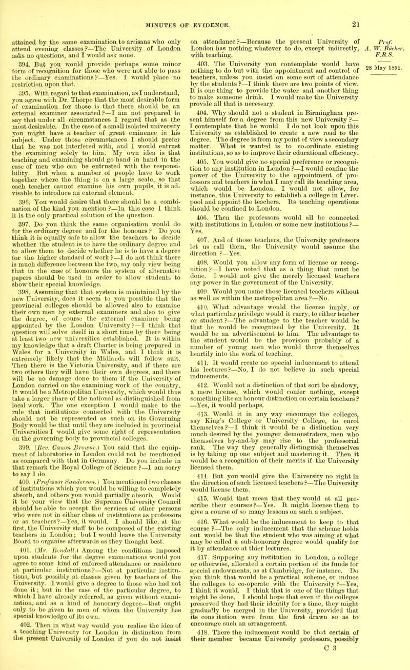 attained by the same examination to artisans who only attend evening classes ?—The University of London asks no questions, and I would ask none. 394:. But you would provide perhaps some minor form of recognition for those who were not able to pass the ordinary examinations ?—Yes. I would place no restriction upon that. 395. With regard to that examination, as I understand, you agree with Dr. Thorpe that the most desirable form of examination for those is that there should be an external examiner associated ?—I am not prepared to say that under all circumstances I regard that as the most desirable. In the case of a small isolated university you might have a teacher of great eminence in his subject. Under those circumstances I should prefer that he was not interfered with, and I would entrust the examining solely to him. My own idea is that teaching and examining should go hand in hand in the case of men who can be entrusted with the responsi- bility. But when a number of people have to work together where the tiring is on a large scale, so that each teacher cannot examine his own pupils, it is ad- visable to introduce an external element. 396. You would desire that there should be a combi- nation of the kind you mention ?—In this case I think it is the only practical solution of the question. 397. Do you think the same organisation would do for the ordinary degree and for the honours ? Do you think it is equally safe to allow the teachers to decide whether the student is to have the ordinary degree and to alloAv them to decide whether he is to have a degree for the higher standard of work ?—I do not think there is much difference between the two, my only view being that in the case of honours the system of alternative papers should be used in order to allow students to show their special knowledge. 398. Assuming that that system is maintained by the new University, does it seem to you possible that the provincial colleges should be allowed also to examine their own men by external examiners and also to give the degree, of course the external examiner being appointed by the London University ?—I think that question will solve itself in a short time by there being at least two new universities established. It is within my knowledge that a draft Charter is being prepared in Wales for a University in Wales, and I think it is extremely likely that the Midlands will follow suit. Then there is the Victoria University, and if there are two others they will have their own degrees, and there will be no damage done to them if the University of London carried on the examining work of the country. It would be a Metropolitan University, which would thus take a larger share of the national as distinguished from local work. The one exception I would make to the rule that institutions connected with the University should not bo represented as such on its Governing Body would be that until they are included in provincial Universities I would give some right of representation on the governing body to provincial colleges. 399. (Rev. Canon Browne.) You said that the equip- ment of laboratories in London could not be mentioned as compared with that in Germany. Do you include in that remark the Royal College of Science ?—I am sorry to say I do. 400. (Professor Sanderson.) You mentioned two classes of institutions which you would be willing to completely absorb, and others you would partially absorb. Would it be your view that the Supreme University Council should be able to accept the services of other persons who were not in either class of institutions as professors or as teachers?—Yes, it would. I should like, at the first, the University staff to be composed of the existing teachers in London; but I would leave the University Board to organise afterwards as they thought best. 401. (Mr. Bendall.) Among the conditions imposed upon students for the degree examinations would you agree to some kind of enforced attendance or residence at particvdar institutions ?—Not at particular institu- tions, but possibly at classes given by teachers of the University. I would give a degree to those who had not done it; but in the case of the particular degree, to which I have already referred, as given without exami- nation, and as a land of honorary degree—that ought only to be given to men of whom the University has special knowledge of its own. 402. Then in what way would you realise the idea of a teaching University for London in distinction from the present University of London if you do not insist on attendance ?—Because the present University of Prof. London has nothing whatever to do, except indirectly, A. W. Riicker, with teaching. F.R.S. 403. The University you contemplate would have ' ~~1 nothing to do but with the appointment and control of ~ * a-* teachers, unless you insist on some sort of attendance by the students ?—I think there are two points of view. It is one thing to provide the water and another tiling to make someone drink. I would make the University provide all that is necessary. 404. Why should not a student in Birmingham pre- sent himself for a degree from this new University ?— I contemplate that he would. I do not look upon this University as established to create a new road to the degree. The degree is from my point of view a secondary matter. What is wanted is to co-ordinate existing institutions, so as to improve their educational efficiency. 405. You would give no special preference or recogni- tion to any institution in London ?—I would confine the power of the University to the appointment of pro- fessors and teachers in what I may call its teaching area, which would be London. I would not allow, for instance, this University to establish a college in Liver- pool and appoint the teachers. Its teaching operations should be confined to London. 406. Then the professors would all be connected with institutions in London or some new institutions ?— Yes. 407. And of those teachers, the University professors let us call them, the University would assume the direction ?—Yes. 408. Would you allow any form of license or recog- nition ?—I have noted that as a thing that must be done. I would not give the merely licensed teachers any power in the government of the University. 409. Would you name those licensed teachers without as well as within the metropolitan area ?—No. 410. What advantage would the license imply, or what particular privilege would it carry, to either teacher or student ?—The advantage to the teacher would be that he would be recognised by the University. It would be an advertisement to him. The advantage to the student would be the provision probably of a number of young men who Avould throw themselves heartily into the work of teaching. 411. It would create no special inducement to attend his lectures?—No, I do not believe in such special inducements. 412. Would not a distinction of that sort be shadowy, a mere license, which would confer nothing, except something like an honour distinction on certain teachers ? —Yes, it would perhaps. 413. Would it in any way encourage the colleges, say King's College or University College, to enrol themselves ?—I think it would be a distinction very much desired by the younger demonstrators, men who themselves by-and-by may rise to the professorial rank. The way they generally distinguish themselves is by taking up one subject and mastering it. Then it would be a recognition of their merits if the University licensed them. 414. But you would give the University no right in the direction of such licensed teachers ?—The University would license them. 415. Would that mean that they would at all pre- scribe their courses ?—Yes. It might license them to give a course of so many lessons on such a subject. 416. What would be the inducement to keep to that course ?—The only inducement that the scheme holds out would be that the student who was aiming at what may be called a sub-honorary degree would qualify for it by attendance at thier lectures. 417. Supposing any institution in London, a college or otherwise, allocated a certain portion of its funds for special endowments, as at Cambridge, for instance. Do you think that would be a practical scheme, or induce the colleges to co-operate with the University ?—Yes, I think it would. I think that is one of the things that might be done. I should hope that even if the colleges preserved they had their identity for a time, they might gradually be merged in the University, provided that its cons itution were from the first drawn so as to encourage such an arrangement. 418. There the inducement would be that certain of their member became University professors, possibly O 3