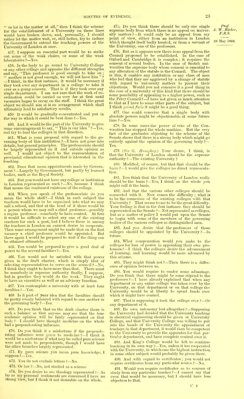 '' or lot in the matter at all, then I think the scheme for the establishment of a University on these lines would have broken down, and, personally, I should rather let the matter wait, or, still better, try to induce the Government to extend the teaching powers of the University of London at once. 457. I suppose an essential part would be to strike out some of the weak chairs, or some of the weak laboratories ?—Yes. 458. Is the body to go round to University College or any other college and appraise the different strengths and say, '' This professor is good enough to take on ;  another is not good enough, we will not have him  H —I think, in the first instance, it would be necessary if they took over any department in a college to take it over as a going concern. That is if they took over any single department. I am not sure that the work of co- ordination could be carried on very far at first until vacancies began to occur on the staff. I think the great object we should aim at is an arrangement which shall ultimately lead to satisfactory results. 459. It would be gradually concentrated and jrat in the way in which it could be best done ?—Yes. 460. And it woitld be the part of the University to give some encouragement to say,  This is our idea  ?—Yes, and try to lead the colleges in that direction. 4b'1. What is your proposal with regard to tbe go- verning body of this institution ?—I have not gone into details, but general principles. The professoriate should be largely represented on it and outside opinion as well. I would not object to the representation of provincial educational opinion that is interested in the teaching. 462. Does that mean appointments made by Govern- ment ?—Largely by Government, but partly by learned bodies, such as the Koyal Society. 463. But you would not have any college or institution in London represented as such ?—No, because I think that means the continued existence of the college. 464. When you speak of the professoriate do you mean the whole staff?—I think in each subject the teachers would have to be organised into what we may call a school, and that at the head of it there would be a person whom we may call a chief professor—possibly a regius professor—somebody to have control. At first it would be aifficult to select any one of the existing teachers for such a post, but I believe there is among the teachers in London an earnest desire to cooperate. Then some arrangement might be made that on the first vacancy a chief professor would be appointed. But there again I would be prepared to wait if the thing can be attained ultimately. 465. You would be prepared to give a good deal of power to the several faculties ?—Yes. 466. Yon would not be satisfied with that power given in the draft charter, which io simply that of selecting representatives to serve on the council ?—No, I think they ought to have more than that. There must be somebody in supreme authority finally, I suppose, but in practice they would do the work. They ought to have an executive as well as an advisory function. 467. You contemplate a university with at least four faculties r—Yes. 468 Is it part of your idea that the faculties should be pretty evenly balanced with regard to one another in the governing body ?—Yes. 469. Do you think that on the draft charter there is such a balance as that anyone may see that the true academic opinion will be fairly represented on that body ?—I should have thought medicine on the whole had a preponderating influence. 470. Do you think it a misfortune if the preponde- rating influence were given to medicine ?—I think it would be a misfortune if what may be called pure science were not made to preponderate, though I would have the other branches largely represented. 471. By pure science you mean pure knowledge, 1 suppose ?—Yes. 472. You do not exclude letters ?—No. 473. Or law ?—No, not studied as a science. 474. Do you desire to see theology represented ?~-As far as my personal sentiments are concerned I have no strong view, but I think it not desirable on the whole. 475. Do you think there should be only one single Frof. supreme body from which there is no appeal on univer- A. W. BUcker, sity matters ?—It could only be an appeal from my F.R.S. point of view, either from an institution in London   which thought itself badly treated, or from a servant of 28 1892, the University, one of the professors. 476. But as it appears now there is no appeal from the Council proposed to be established. In the case of Oxford and Cambridge it is complex ; it requires the consent of several bodies. In the case of Scotch uni- versities the supreme body whose consent is essential to any alteration of the statute is the Council. The object is this, it enables any institution or any class of men who feel that they are aggrieved by a change of statute with regard to university matters to present their objections. Would you not conceive it a good thing in the case of a university of this kind that there should be some possibility of appealing to a higher power, such as the Privy Council?—I have not given as much attention to that as I have to some other parts of the subject, but I think prima, facie it might be a good thing. 477. One could conceive that a single body with absolute powers might be objectionable at some future time ?—Yes. 478. In some cases the power ox veto of the Con- vocation has stopped the whole machine. But the very fact of the graduates objecting to the scheme of the Senate shows that there is a strong body which might go entirely against the opinion of the governing body ?— Yes. 479. {Sir G. Humphry.) Your desire, I think, is that the University of London should be the supreme authority ?—The existing University ? 480. Modified, of course, but that that should be the basis p—I would give the colleges no direct representa- tion. 481. You think that the University of London really should be the basis ?—Yes, I think on the whole you might call it the basis. 482. And that the various other colleges should be connected with it. Now comes the difficulty ; what is to be the connexion of the existing colleges with that University ? That seems to me to be the great difficulty. Your feeling is that in the first instance they should be represented on the Senate ?—Not represented as colleges, but as a matter of policy I would put upon the Senate to begin with some of the members of the governing bodies of the various colleges as distinguished men. 483. And you desire that the professors of those colleges should be appointed by the University ?—In future. 484. What compensation would you make to the colleges for loss of power in appointing their own pro- fessors?—I think the colleges desire the advancement of learning, and learning would be more advanced by this scheme. 485. They might think not ?—Then there is a differ- ence of opinion between us. 486. You would require to confer some advantage. Do you think that there might be some stipend to the professors ?—I have already explained that when any department or any entire college was taken over by the University, on that department or on that college the University would be at liberty to spend funds over which it might have control. 487. That is supposing it took the college over ?—Or any department of it. 488. Its own autonomy lost altogether ?—Supposing the University had decided that the University teaching in electrical engineering should be given at University College, and that University College was willing to put into the hands of the University the appointment of teachers in that department, it would then be competent to the University to provide the apparatus for that par- ticular department, and have complete control over it. 489. And King's College would be left to continue teaching in its own way ?—Yes, unless it too cooperated with the University, in which case the highest instruction in some other subject would probably be given there. 490. And with regard to certificates; you would not require certificates from any particular source ?—IN o. 491. Would you require certificates as to courses of study from any particular teacher ?—I cannot say that even that would be necessary, but I should have less objection to that.