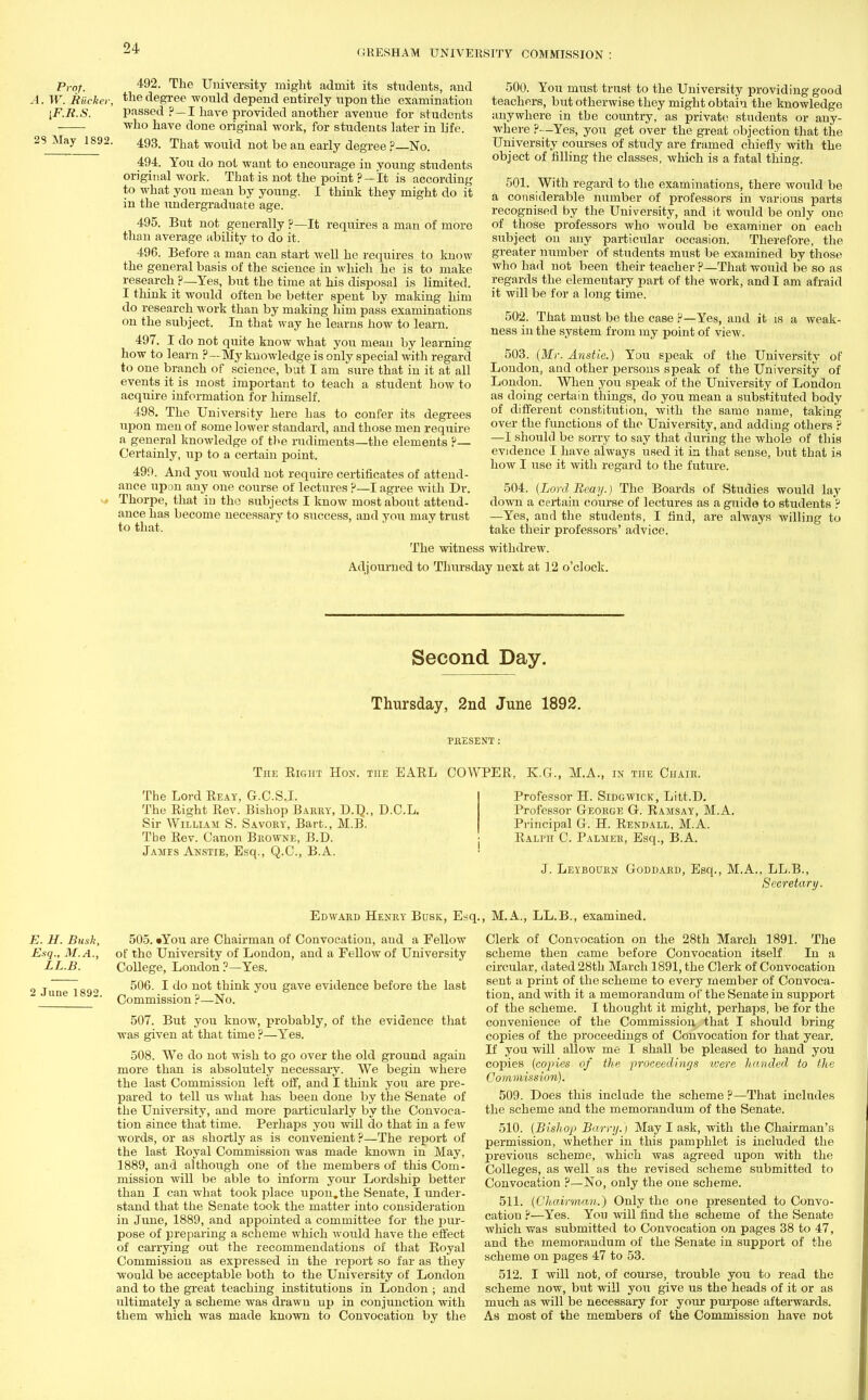 GRESHAM UNIVERSITY COMMISSION Prof. W. Riicker, iF.R.S. 492. The University might admit its students, and the degree would depend entirely upon the examination passed ?—I have provided another avenue for students -who have done original work, for students later in life. 23 May 1892. 493. That wouW not be an early dflgree ?_N() 494. You do not want to encourage in young students original work. That is not the point ?—It is according to what you mean by young. I think they might do it in the undergraduate age. 495. But not generally ?—It requires a man of more than average ability to do it. 496. Before a man can start well he requires to know the general basis of the science in which he is to make research ?—Yes, but the time at his disposal is limited. I think it would often be better spent by making him do research work than by making him pass examinations on the subject. In that way he learns how to learn. 497. I do not quite know what you mean by learning how to learn p—My knowledge is only special with regard to one branch of science, but I am sure that in it at all events it is most important to teach a student how to acquire information for himself. 498. The University here has to confer its degrees upon men of some lower standard, and those men require a general knowledge of the rudiments—the elements ?— Certainly, up to a certain point. 499. And you would not require certificates of attend- ance upon any one course of lectures ?—I agree with Dr. 1 Thorpe, that in the subjects I know most about attend- ance has become necessary to success, and you may trust to that. 500. You must trust to the University providing good teachers, but otherwise they might obtain the knowledge anywhere in tbe country, as private students or any- where ?—Yes, you get over the great objection that the University courses of study are framed chiefly with the object of filling the classes, which is a fatal thing. 501. With regard to the examinations, there would be a considerable number of professors in various parts recognised by the University, and it would be only one of those professors who would be examiner on each subject on any particular occasion. Therefore, the greater number of students must be examined by those Avho had not been their teacher ?—That would be so as regards the elementary part of the work, and I am afraid it will be for a long time. 502. That must be the case P—Yes, and it is a weak- ness in the system from my point of view. 503. (Mr. Anstie.) You speak of the University of London, and other persons speak of the University of London. When you speak of the University of London as doing certain things, do you mean a substituted body of different constitution, with the same name, taking- over the functions of the University, and adding others p —I should be sorry to say that during the whole of this evidence I have always used it in that sense, but that is how I use it with regard to the future. 504. (Lord Beay.) The Boards of Studies would lay down a certain course of lectures as a guide to students ? —Yes, and the students, I find, are always willing to take their professors' advice. The witness withdrew. Adjourned to Thursday next at 12 o'clock. Second Day. Thursday, 2nd June 1892. PRESENT : The Right Hon. the EAEL COWPER, K.G., M.A., in the Chair. The Lord Reay, G.C.S.I. The Right Rev. Bishop Barry, D.L\, D.C.L. Sir William S. Savory, Bart., M.B. Tbe Rev. Canon Browne, B.D. James Anstie, Esq., Q.C., B.A. Professor H. Sidgwick, Litt.D. Professor George G. Ramsay, M.A. Principal G. H. Rendall, M.A. Palm C. Palmer, Esq., B.A. J. Leyboorn Goddard, Esq., M.A., LL.B., Secretary. Edward Henry Busk, Esq., M.A., LL.B., examined. E. U. Busk, Esq., M.A., LL.B. 2 June 1892. 505. »You are Chairman of Convocation, and a Fellow of the University of London, and a Fellow of University College, London ?—Yes. 506. I do not think you gave evidence before the last Commission ?—No. 507. But you know, probably, of the evidence that was given at that time ?—Yes. 508. We do not wish to go over the old ground again more than is absolutely necessary. We begin where the last Commission left off, and I think you are pre- pared to tell us what has been done by the Senate of the University, and more particularly by the Convoca- tion since that time. Perhaps you -will do that in a few words, or as shortly as is convenient ?—The report of the last Royal Commission was made known in May, 1889, and although one of the members of this Com- mission will be able to inform your Lordship better than I can what took place upon.the Senate, I under- stand that the Senate took the matter into consideration in June, 1889, and appointed a committee for the pur- pose of preparing a scheme which would have the effect of carrying out the recommendations of that Royal Commission as expressed in the report so far as they would be acceptable both to the University of London and to the great teaching institutions in London ; and ultimately a scheme was drawu up in conjunction with them which was made known to Convocation by the Clerk of Convocation on the 28th March 1891. The scheme then came before Convocation itself In a circular, dated 28th March 1891, the Clerk of Convocation sent a print of the scheme to every member of Convoca- tion, and with it a memorandum of the Senate in support of the scheme. I thought it might, perhaps, be for the convenience of the Commission that I should bring copies of the proceedings of Convocation for that year. If you will allow me I shall be pleased to hand you copies (copies of the proceedings were handed to the Commission). 509. Does this include the scheme ?—That includes the scheme and the memorandum of the Senate. 510. (Bishop Barry.) May I ask, with the Chairman's permission, whether in this pamphlet is included the previous scheme, which was agreed upon with the Colleges, as well as the revised scheme submitted to Convocation ?—No, only the one scheme. 511. (Chairman.) Only the one presented to Convo- cation ?—Yes. Yon will find the scheme of the Senate which was submitted to Convocation on pages 38 to 47, and the memorandum of the Senate in support of the scheme on pages 47 to 53. 512. I will not, of course, trouble you to read the scheme now, but will you give us the heads of it or as much as will be necessary for your purpose afterwards. As most of the members of the Commission have not