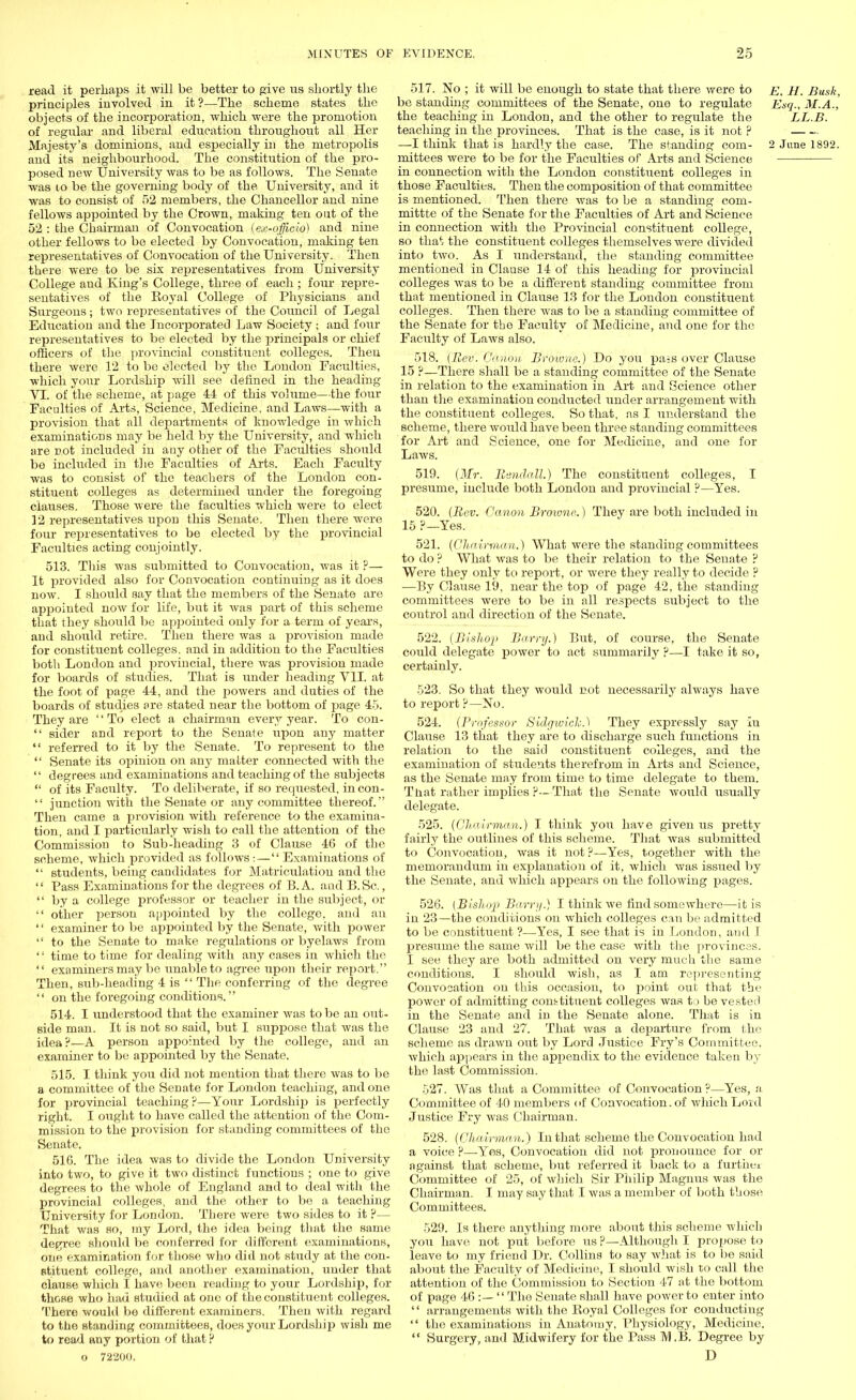 read it perhaps it will be better to give us shortly the principles involved in it ?—The scheme states the objects of the incorporation, which were the promotion of regular and liberal education throughout all Her Majesty's dominions, and especially in the metropolis and its neighbourhood. The constitution of the pro- posed new University was to be as follows. The Senate was 10 be the governing body of the University, and it was to consist of 52 members, the Chancellor and nine fellows appointed by the Crown, making ten out of the 52 : the Chairman of Convocation (ex-officio) and nine other fellows to be elected by Convocation, making ten representatives of Convocation of the University. Then there were to be six representatives from University College and King's College, three of each ; four repre- sentatives of the Royal College of Physicians and Surgeons; two representatives of the Council of Legal Education and the Incorporated Law Society • and four representatives to be elected by the principals or chief officers of the provincial constituent colleges. Then there were 12 to be elected by the London Faculties, which your Lordship will see defined in the heading VI. of the scheme, at page 44 of this volume—the four Faculties of Arts, Science, Medicine, and Laws—with a provision that all departments of knowledge in which examinations may be held by the University, and which are not included in any other of the Faculties should be included in the Faculties of Arts. Each Faculty was to consist of the teachers of the London con- stituent colleges as determined under the foregoing clauses. Those were the faculties which were to elect 12 representatives upon this Senate. Then there were four representatives to be elected by the provincial Faculties acting conjointly. 513. This was submitted to Convocation, was it ?— It provided also for Convocation continuing as it does now. I should say that the members of the Senate are appointed now for life, but it was part of this scheme that they should be appointed only for a term of years, and should retire. Then there was a provision made for constituent colleges, and in addition to the Facilities both London and provincial, there was provision made for boards of studies. That is under heading VII. at the foot of page 44, and the powers and duties of the boards of studies are stated near the bottom of page 45. They are '' To elect a chairman every year. To con-  sider and report to the Senate upon any matter  referred to it by the Senate. To represent to the  Senate its opinion on any matter connected with the  degrees and examinations and teaching of the subjects  of its Faculty. To deliberate, if so requested, in con-  junction with the Senate or any committee thereof. Then came a provision with reference to the examina- tion, and I particularly wish to call the attention of the Commission to Sub-heading 3 of Clause 46 of the scheme, which provided as follows : — Examinations of '• students, being candidates for Matriculation and the  Pass Examinations for the degrees of B. A. and B.Sc.,  by a college professor or teacher in the subject, or  other person appointed by the college, and an '' examiner to be appointed by the Senate, with power  to the Senate to make regulations or byelaws from '; time to time for dealing with any cases in which the  examiners may be unable to agree upon their report. Then, sub-heading 4 is  The conferring of the degree  on the foregoing conditions. 514. I understood that the examiner was to be an out- side man. It is not so said, but I suppose that was the idea ?—A person appointed by the college, and an examiner to be appointed by the Senate. 515. I think you did not mention that there was to be a committee of the Senate for London teaching, and one for provincial teaching?—Your Lordship is perfectly right. I ought to have called the attention of the Com- mission to the provision for standing committees of the Senate, 516. The idea was to divide the London University into two, to give it two distinct functions ; one to give degrees to the whole of England and to deal with the provincial colleges, and the other to be a teaching University for London. There were two sides to it ?— That was so, my Lord, the idea being that the same degree should be conferred for different examinations, one examination for those who did not study at the con- stituent college, and another examination, under that clause which I have been reading to your Lordship, for those who had studied at one of the constituent colleges. There would be different examiners. Then with regard to the standing committees, does your Lordship wish me to read any portion of that P o 72200. 517. No ; it will be enough to state that there were to e. H. Bush, be standing committees of the Senate, one to regulate Esq., M.A., the teaching in London, and the other to regulate the LL.B. teaching in the provinces. That is the case, is it not ? —I think that is hardly the case. The standing com- 2 June 1892. mittees were to be for the Faculties of Arts and Science in connection with the London constituent colleges in those Faculties. Then the composition of that committee is mentioned. Then there was to he a standing com- mittte of the Senate for the Faculties of Art and Science in connection with the Provincial constituent college, so that the constituent colleges themselves were divided into two. As I understand, the standing committee mentioned in Clause 14 of this heading for provincial colleges was to be a different standing committee from that mentioned in Clause 13 for the London constituent colleges. Then there was to be a standing committee of the Senate for the Faculty of Medicine, and one for the Faculty of Laws also. 518. (Rev. Canon Browne.) Do you pa=s over Clause 15 ?—There shall be a standing committee of the Senate in relation to the examination in Art and Science other than the examination conducted under arrangement with the constituent colleges. So that, as I understand the scheme, there would have been three standing committees for Art and Science, one for Medicine, and one for Laws. 519. (Mr. Randall.) The constituent colleges, I presume, include both London and provincial F—Yes. 520. (Rev. Canon Browne.) They are both included in 15 ?—Yes. 521. (Chairman.) What were the standing committees to do ? What was to be their relation to the Senate ? Were they only to report, or were they really to decide ? —By Clause 19, near the top of page 42, the standing committees were to be in all respects subject to the control and direction of the Senate. 522. (Bishop Barry.) But, of course, the Senate could delegate power to act summarily ?—I take it so, certainly. 523. So that they would not necessarily always have to report ?—No. 524. (Professor Sidgwicfo.) They expressly say In Clause 13 that they are to discharge, such functions in relation to the said constituent colleges, and the examination of students therefrom in Arts and Science, as the Senate may from time to time delegate to them. That rather implies ?—That the Senate would usually delegate. 525. (Chairman.) I think you have given us pretty fairly the outlines of this scheme. That Avas submitted to Convocation, was it not?—Yes, together with the memorandum in explanation of it, which was issued by the. Senate, and which appears on the following pages. 526. (Bishop Barry.) I think we find somewhere—it is in 23—the conditions on which colleges can be admitted to be constituent ?—Yes, I see that is in London, and I presume the same will be the case with the provinces. I see they are both admitted on very much the same conditions. I should wish, as I am representing Convocation on this occasion, to point out that the power of admitting conttituent colleges was to be vested in the Senate and in the Senate alone. That is in Clause 23 and 27. That was a departure from the scheme as drawn out by Lord Justice Fry's Committee, which appears in the appendix to the evidence taken by the last Commission. 527. Was that a Committee of Convocation ?—Yes, a Committee of 40 members of Convocation. of which Lord Justice Fry was Chairman. 528. (Chairman.) In that scheme the Convocation had a voice ?—Yes, Convocation did not pronounce for or against that scheme, but referred it back to a further Committee of 25, of which Sir Philip Magnus was the Chairman. I may say that I was a member of both those Committees. 529. Is there anything more about this scheme which you have not put before us ?—Although I propose to leave to my friend Dr. Collins to say what is to be said about the Faculty of Medicine, I should wish to call the attention of the Commission to Section 47 at the bottom of page 46 :—  The Senate shall have power to enter into '' arrangements with the Royal Colleges for conducting  the examinations in Anatomy, Physiology, Medicine.  Surgery, and Midwifery for the Pass TY1.B. Degree by D