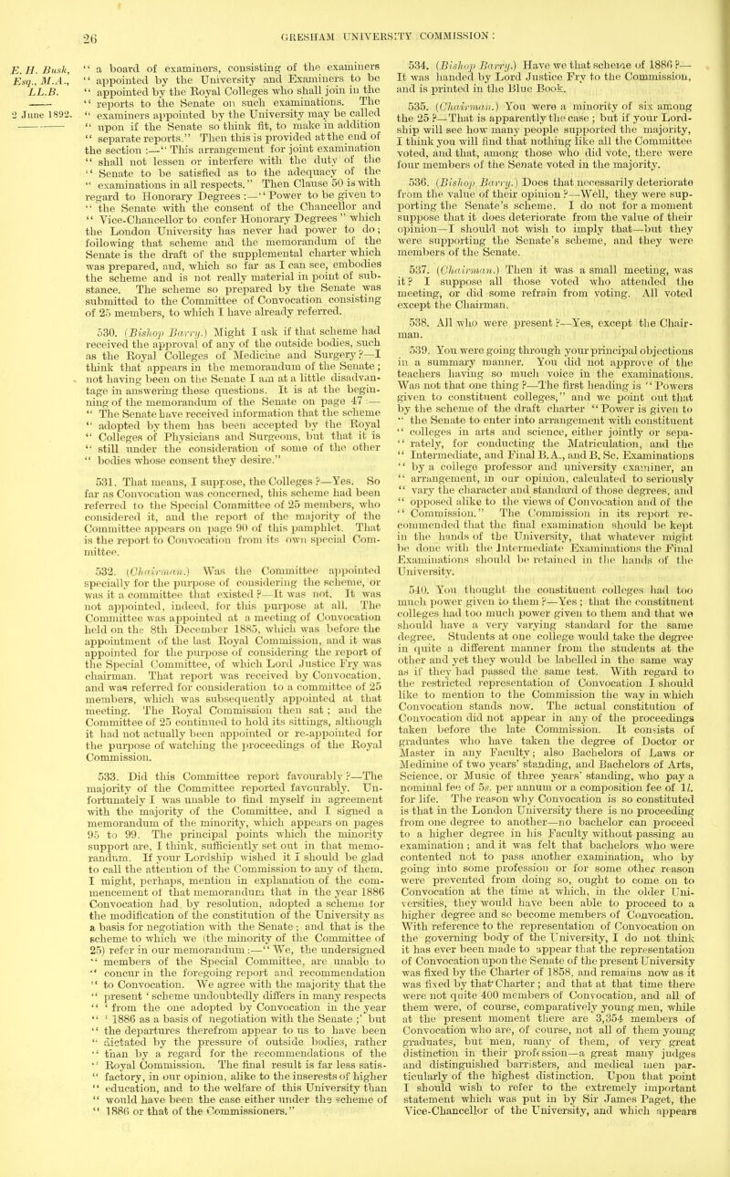 E.H.Busk, f a board of examiners, consisting of the examiners Esq., M.A.,  appointed by the University and Examiners to be LL.B.  appointed by the Eoyal Colleges who shall join in the  reports to the Senate on such examinations. The 2 June 1892.  examiners appointed by the University may be called ■  upon if the Senate so think fit, to make In addition  separate reports. Then this is provided at the end of the section :— This arrangement for joint examination  shall not lessen or interfere with the duty of the  Senate to be satisfied as to the adequacy of the  examinations in all respects. Then Clause 50 is with regard to Honorary Degrees :— Power to be given to '•' the Senate with the consent of the Chancellor and  Vice-Chancellor to confer Honorary Degrees  which the London University has never had power to do; following that scheme and the memorandum of the Senate is the draft of the supplemental charter which was prepared, and, which so far as I can see, embodies the scheme and is not really material in point of sub- stance. The scheme so prepared by the Senate was submitted to the Committee of Convocation consisting of 25 members, to which I have already referred. 530. (Bishop Barry.) Might I ask if that scheme had received the approval of any of the outside bodies, such as the Eoyal Colleges of Medicine and Surgery?—I think that appears in the memorandum of the Senate ; . not having been on the Senate I am at a little disadvan- tage in answering these questions. It is at the begin- ning of the memorandum of the Senate on page 47 :—  The Senate have received information that the scheme  adopted by them has been accepted by the Eoyal  Colleges of Physicians and Surgeons, but that it is  still under the consideration of some of the other  bodies whose consent they desire. 531. That means, I suppose, the Colleges ?—Yes. So far as Convocation was concerned, this scheme had been referred to the Special Committee of 25 members, who considered it, and the report of the majority of the Committee appears on page 90 of this pamphlet. That is the report to Convocation from its own special Com- mittee. 532. (01nii.riii.itn.) Was the Committee appointed specially for the purpose of considering the scheme, or was it a committee that existed ?—It was not. It was not appointed, indeed, for tins purpose at all. The Committee was appointed at a meeting of Convocation held on the 8th December 1885, which was before the appointment of the last Eoyal Commission, and it was appointed for the purpose of considering the report of the Special Committee, of which Lord Justice Fry was chairman. That report was received by Convocation, and was referred for consideration to a committee of 25 members, which was subsequently appointed at that meeting. The Eoyal Commission then sat; and the Committee of 25 continued to hold its sittings, although it had not actually been appointed or re-appointed for the purpose of watching the proceedings of the Eoyal Commission. 533. Did this Committee report favourably ?—The majority of the Committee reported favourably. Un- fortunately I was unable to find myself in agreement with the majority of the Committee, and I signed a memorandum of the minority, which appears on pages 95 to 99. The principal points which the minority support are, I think, sufficiently set out in that memo- randum. If your Lordship wished it I should be glad to call the attention of the Commission to any of them. I might, perhaps, mention in explanation of the com- mencement of that memorandum that in the year 1886 Convocation had, by resolution, adopted a scheme for the modification of the constitution of the University as a basis for negotiation with the Senate ; and that is the scheme to which we (the minority of the Committee of 25) refer in our memorandum :— We, the undersigned  members of the Special Committee, are unable to '' concur in the foregoing report and recommendation  to Convocation. We agree with the majority that the  present ' scheme undoubtedly differs in many respects '' ' from the one adopted by Convocation in the year  ' 1886 as a basis of negotiation with the Senate ;' but the departures therefrom appear to us to have been  dictated by the pressure of outside bodies, rather ■•' than by a regard for the recommendations of the  Eoyal Commission. The final result is far less satis -  factory, in our opinion, alike to the inserests of higher  education, and to the welfare of this University than '' would have been the case either under ths scheme of  1886 or that of the Commissioners. 534. (Bishop Barry.) Have Ave that scheme of 1886 ?— It was handed by Lord Justice Fry to the Commission, and is printed in the Blue Book. 535. (Chairman.) You were a minority of six among the 25 P—That is apparently the case ; but if your Lord- ship will see how many people supported the majority, I think you will find that nothing like all the Committee voted, and that, among those who did vote, there were four members of the Senate voted in the majority. 536. (Bishop Barry.) Does that necessarily deteriorate from the value of their opinion ?—Well, they were sup- porting the Senate's scheme. I do not for a moment suppose that it does deteriorate from the value of their opinion—I should not Avish to imply that—but they Avere supporting the Senate's scheme, and they Avere members of the Senate. 537. (Chairman.) Then it was a small meeting, Avas it ? I suppose all those voted Avho attended the meeting, or did some refrain from voting. All voted except the Chairman. 538. All who were present p—Yes, except the Chair- man. 539. You were going through your principal objections in a summary manner. You did not approve of the teachers having so much voice in the examinations. Was not that one thing ?—The first heading is  PoAvers given to constituent colleges, and Ave point out that by the scheme of the draft charter  PoAver is given to •' the Senate to enter into arrangement Avith constituent  colleges in arts and science, either jointly or sepa-  rately, for conducting the Matriculation, and the  Intermediate, and Final B.A., andB. Sc. Examinations  by a college professor and university examiner, an  arrangement, in our opinion, calculated to seriously  vary the character and standard of those degrees, and  opposed alike to the views of Convocation and of the  Commission. The Commission in its report re- commended that the final examination should be kept in the hands of the University, that Avhatever might be done Avith the Intermediate Examinations the Final Examinations should be retained in the hands of the University. 540. You thought the constituent colleges had too much poAver given to them ?—Yes ; that the constituent colleges had too much power given to them and that Ave should have a very varying standard for the same degree. Sfoulents at one college would take the degree in quite a different manner from the students at the other and yet they Avould be labelled in the same Avay as if they had passed the same test. With regard to the restricted representation of Convocation I should like to mention to the Commission the way in Avhich Convocation stands uoav. The actual constitution of Convocation did not appear in any of the proceedings taken before the late Commission. It consists of graduates Avho have taken the degree of Doctor or Master in any Faculty; also Bachelors of Laws or Medinine of two years' standing, and Bachelors of Arts, Science, or Music of three years' standing, Avho pay a nominal fee of 5s. per annum or a conrposition fee of 11. for life. The reason why Convocation is so constituted is that in the London University there is no proceeding from one degree to another—no bachelor can proceed to a higher degree in his Faculty Avithout passing an examination; and it Avas felt that bachelors Avho Avere contented not to pass another examination, who by going into some profession or for some other reason were prevented from doing so, ought to come on to Convocation at the time at Avhich, in the older Uni- versities, they Avould have been able to proceed to a higher degree and so become members of Convocation. With reference to the representation of Convocation on the governing body of the University, I do not think it has ever been made to appear that the representation of Convocation upon the Senate of the present University was fixed by the Charter of 1858, and remains now as it was fixed by that'Charter; and that at that time there were not quite 400 members of Convocation, and all of them were, of course, comparatively young men, Avhile at the present moment there are 3,354 members of Convocation who are, of course, not all of them young graduates, but men, many of them, of very great distinction in their profession—a great many judges and distinguished barristers, and medical men j)ar- ticularly of the highest distinction. Upon that point I should Avish to refer to the extremely important statement which was put in by Sir James Paget, the Vice-Chancellor of the University, and which appears