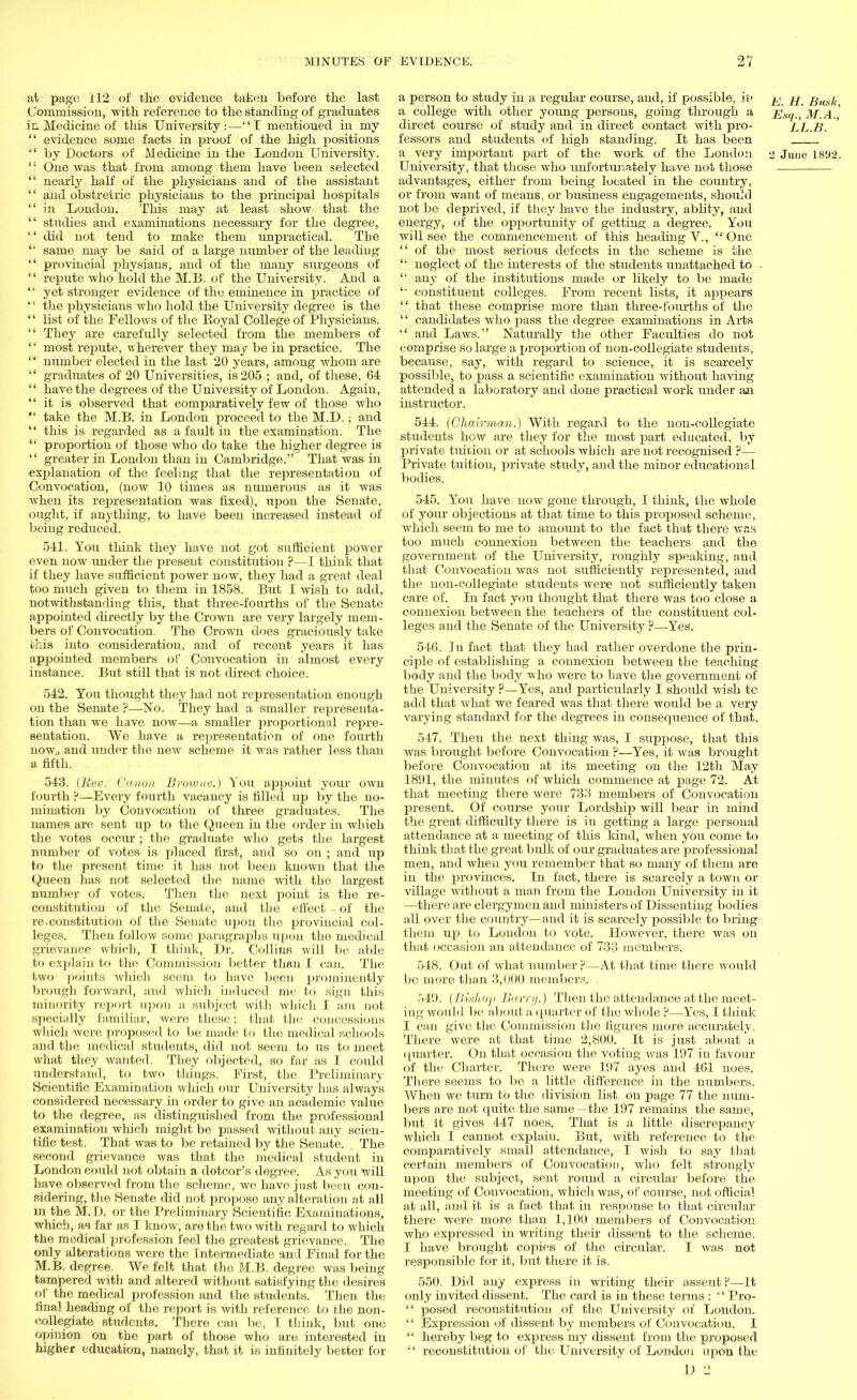 at page 112 of the evidence taken before the last Commission, with reference to the standing of graduates in Medicine of this University ■ — I mentioued in my  evidence some facts in proof of the high positions  by Doctors of Medicine in the London University.  One was that from among them have been selected  nearly half of the physicians and of the assistant  and obstretric physicians to the principal hospitals in London. This may at least show that the  studies and examinations necessary for the degree,  did not tend to make them unpractical. The  same may be said of a large number of the leading  provincial physians, and of the many surgeons of repute who hold the M.B. of the University. And a '■' yet stronger evidence of the eminence in practice of '' the physicians who hold the University degree is the '' list of the Fellows of the Koyal College of Physicians.  They are carefully selected from the members of  most repute, wherever they may be in practice. The  number elected in the last 20 years, among whom are  graduates of 20 Universities, is 205 ; and, of these, 64  have the degrees of the University of London. Again,  it is observed that comparatively few of those who  take the M.B. in London proceed to the M.D.; and  this is regarded as a fault in the examination. The  proportion of those who do take the higher degree is  greater in London than in Cambridge. That was in explanation of the feeling that the representation of Convocation, (now 10 times as numerous as it was when its representation was fixed), upon the Senate, ought, if anything, to have been increased instead of being reduced. 541. You think they have not got sufficient power even now under the present constitution ?—I think that if they have sufficient power now, they had a great deal too much given to them in 1858. But I wish to add, notwithstanding this, that three-fourths of the Senate appointed directly by the Crown are very largely mem- bers of Convocation. The Crown does graciously take this into consideration, and of recent years it has appointed members of Convocation in almost every instance. But still that is not direct choice. 542. You thought they had not representation enough on the Senate ?—No. They had a smaller representa- tion than we have now—a smaller proportional repre- sentation. We have a representation of one fourth now., and under the new scheme it was rather less than a fifth. 543. (Rev. Gcmoyi Browne.) You appoint your own fourth P—Every fourth vacancy is filled up by the no- mination by Convocation of three graduates. The names are sent up to the Queen in the order in which the votes occur ; the graduate who gets the largest number of votes is placed first, and so on ; and up to the present time it has not been known that the Queen has not selected the name with the largest number of votes. Then the next point is the re- constitution of the Senate, and the effect of the re.constitution of the Senate upon the provincial col- leges. Then follow some paragraphs upon the medical grievance which, I think, Dr. Collins will be able to explain to the Commission better than I can. The two points which seem to have been prominently brough forward, and which induced me to sign this minority report upon a subject with Avhich I am not specially familiar, were these: that the concessions which were proposed to be made to the medical schools and the medical students, did not seem to us to meet what they wanted. They objected, so far as I could understand, to two things. First, the Preliminary Scientific Examination which our University has always considered necessary in order to give an academic value to the degree, as distinguished from the professional examination which might be passed without any scien- tific test. That was to be retained by the Senate. The second grievance was that the medical student in London could not obtain a dotcor's degree. As you will have observed from the scheme, we have just been con- sidering, the Senate did not propose any alteration at all m the M.D. or the Preliminary Scientific Examinations, which, as far as I know, are the two with regard to which the medical profession feel the greatest grievance. The only alterations were the Intermediate and Final for the M.B. degree. We felt that the M.B. degree was being- tampered with and altered without satisfying the desires of the medical profession and the students. Then the final heading of the report is with reference to the non- eollegiate students. There can be, I think, but one opinion on the part of those who are interested in higher education, namely, that it is infinitely better for a person to study in a regular course, and, if possible, it' ^ jj Busk a college with other young persons, going through a Esq., M.A., direct course of study and in direct contact with pro- LL.B. lessors and students of high standing. It has been a very important part of the work of the London 2 June 18'J2. University, that those who unfortunately have not those advantages, either from being located in the country, or from want of means, or business engagements, should not be deprived, if they have the industry, ablity, and energy, of the opportunity of getting a degree. You will see the commencement of this heading V., One  of the most serious defects in the scheme is the '■ neglect of the interests of the students uuattached to .  any of the institutions made or likely to be made '■ constituent colleges. From recent lists, it appears  that these comprise more than three-fourths of the  candidates who pass the degree examinations in Arts  and Laws. Naturally the other Faculties do not comprise so large a proportion of non-collegiate students, because, say, with regard to science, it is scarcely possible, to pass a scientific examination without having attended a laboratory and done practical work tinder an instructor. 544. (Chairman.) With regard to the non-collegiate students how are they for the most part educated, by private tuition or at schools which are not recognised ?— Private tuition, private study, and the minor educational bodies. 545. You have now gone through, I think, the whole of your objections at that time to this proposed scheme, which seem to me to amount to the fact that there was too much connexion between the teachers and the government of the University, roughly speaking, and that Convocation was not sufficiently represented, and the non-collegiate students were not sufficiently taken care of. In fact you thought that there was too close a connexion between the teachers of the constituent col- leges and the Senate of the University ?—Yes. 546. In fact that they had rather overdone the prin- ciple of establishing a connexion betAveen the teaching body and the body who were to have the government of the University ?—Yes, and particularly I should wish te add that what we feared was that there would be a very varying standard for the degrees in consequence of that. 547. Then the next thing Avas, I supjDOse, that this was brought before Convocation ?—Yes, it was brought before Convocation at its meeting on the 12th May 1891, the minutes of which commence at page 72. At that meeting there were 733 members of Convocation present. Of course your Lordship will bear in mind the great difficulty there is in getting a large personal attendance at a meeting of this kind, when you come to think that the great bulk of our graduates are professional men, and when you remember that so many of them are in the provinces. In fact, there is scarcely a town or village without a man from the London University in it —there are clergymen and ministers of Dissenting bodies all over the country—and it is scarcely possible to bring them up to London to vote. However, there was on that occasion an attendance of 733 members. 548. Oitt of what number ?—At that time there would be more than 3,000 member?. 549. [Bishop Barry.) Then the attendance at the meet- ing would be about a quarter of the whole ?—Yes, I think I can give the Commission the figures more accurately. There were at that time 2,800. It is just about a quarter. On that occasion the voting was 197 in favour of the Charter. There were 197 ayes and 461 noes. There seems to be a little difference in the numbers. When we turn to the division list on page 77 the num- bers are not quite the same—the 197 remains the same, but it gives 447 noes. That is a little discrepancy which I cannot explain. But, with reference to the comparatively small attendance, I wish to say that certain members of Convocation, who felt strongly upon the subject, sent round a circular before the meeting of Convocation, which was, of course, not official at all, and it is a fact that in response to that circular there were more than 1,100 members of Convocation who expressed in writing their dissent to the scheme. I have brought copies of the circular. I was not responsible for it, but there it is. 550. Did any express in writing their assent F—It only invited dissent. The card is in these terms :  Pro-  posed reconstitution of the University of London.  Expression of dissent by members of Convocation. I  hereby beg to express my dissent from the proposed  reconstitution of the University of London upon the