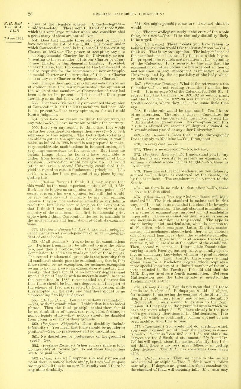 E.H.Busk,  lines of the Senate's scheme. Signed—degrees — Esq., M.A., address—date. There were 1,100out of those 2,800. LL.B which is a very large number when one considers that a great many of them are abroad even. 2 June 1892 _ ' 551. Does that include those who voted, or not ?—I have not seen the list of the 1,100. The power under which Convocation acted is in Clause 21 of the existing Charter of 1863: — The power of accepting any new  or Supplemental Charter for the University, or con- '' senting to the surrender of this our Charter or of any •' new Charter or Supplemental Charter : Provided,  nevertheless, that the consent of the Senate shall be '' also requisite for the acceptance of new or Supple- '' mental Charter or the surrender of this our Charter  or of any new Charter or Supplemental Charter. 552. Then, without going into figures outside, you are of opinion that this fairly represented the opinion of the whole of the members of Convocation if they had been able to be present. Did it not ?—Does your Lordship mean that this vote did ? 553. That this division fairly represented the opinion of Convocation if all the 3,000 members had been able to be present ?— That is my opinion, so far as I could form a judgment. 554. You have no reason to think the contrary, at any rate ?—No, I have no reason to think the contrary. 555. Have you any reason to think that they would on further consideration change their views ?—Not with reference to this scheme. The fact is that, so far as I am able to gather the opinion of Convocation, it would make, as indeed in 188G it said it was prepared to make, very considerable modifications in its constitution, and very large concessions to the teachers. But there are certain things which (as far as I have been able to gather from haviug been 28 years a member of Con- vocation), Convocation would not give up. It would rather see even a second University established than yield in regard to certain fundamental principles. I do not know whether I am going out of my place by sug- gesting this. 556. (Bishop Barry.) I think, if I may say so, that this would be the most important mattter of all, if Mr. Busk is able to give us an opinion on these points. Of course it is only his own opinion, but still that would be very valuable ?—It can only be my own opinion, because they are not embodied actually in any definite resolution, but I have been so long on the Convocation that I think I may say that that is the view of the majority of the members. The first fundamental prin- ciple which I think Convocation desires to maintain is the independence and high standard of all its examina- tions. 557. [Professor Sidgwicli.) May I ask what indepen- dence means exactly—independent of what P—Indepen- dent of other bodies. 558. Of all teachers ?—Yes, so far as the examinations go. Perhaps I might just be allowed to give the other two, and then I propose, with the permission of the Commission, to add a few words on each of those points. The second fundamental principle is the necessity that all candidates should pass the examinations, that is, that there should be no exemption, for instance, exemption owing to having passed an examination at another Uni- versity : that there should be no honorary degrees—and upon this point I speak with no uncertain sound, because the committee in 1886 recommended to Convocation that there should be honorary degrees, and that part of the scheme of 1886 was rejected by Convocation, while they adopted all the rest; and that there should be no '• proceeding to higher degrees. 559. (Bishop Barry.) You mean without examination ? —Yes, without examination. I think that is a technical phrase. Then the third principle is that there should be no disabilities of creed, sex, race, class, fortune, or non-collegiate study—that nobody should be disabled from going in on any of those grounds. 560. (Professor Sidgwiclt.) Does disabihty include inferiority ? You mean that there should be no inferior position ?— Yes, no preferences and no disabilities. 561. No disabilities or preferences on the ground of reed ?—Yes. 582. (Prof essor Ramsay.) When you say there is to be no disability of fortune you do not mean that no fees are to be paid ?—No. 563- (Bishop Barry.) I suppose the really important point there is non-collegiate study, is it not ?—I suppose we may take it that, in no new University would there be any other disabihty. 564. Sex might possibly come in?—I do not think it would. 565. The non-collegiate study is the crux of the whole thing, is it not ?—Yes. It is the only disability likely to be urged. 566. (Chairman.) These points you have reason to believe Convocation would take their stand upon ?—Yes, I think so. That is my own opinion. The independence of the examinations is instanced by the rule which begins the prospectus as regards matriculation at the beginning of the Calendar. It is secured by the rule that the examinations of other bodies are not accepted in lieu of matriculation or any subsequent examination of the University, and by the impartiality of the body which grants the degrees. 567. (Professor Ramsay.) What is the reference in the Calendar F—I am not reading from the Calendar, but I will. It is on page 53 of the Calendar for 1890-91. I regret that the Calendar for 1891-92 is out of print, and the Calendar for 1892-93 was burnt at Eyre and Spottiswoode's, where they had a fire some little time ago. oo ofcoiij ui *i«jo«V -fidi it eet^iloo 4&w#&iaoit 568. But the rule would be the same ?—Yes, I know of no alteration. The rule is this:—Candidates for  any degree in this University must have passed the  Matriculation Examination. No exemption from this  rule is allowed on account of degrees obtained or  examinations passed at any other University. 569. (Mr. Rendall.) Does that apply throughout ? Does it apply to Medicine ?—Yes, throughout. 570. In every case r—Yos. 571. There is no exception ?—No, not any. 572. (Professor Ramsay.) Do I understand you to say that there is any security to prevent an examiner ex- amining a student whom he has taught ?—No, there is no security. 573. Then how is that independence, as you define it, secured ?—The degree is conferred by the Senate, not by the examiners. The examiners make a report to the Senate. 574. -But there is no rule to that effect ?—No, there is no rule to that effect. 575. (Chairman.) You say  independence and high standard  ?—The high standard is maintained in this way, and I am rather anxious that this should be brought before the Commission. The high standard is maintained by a series of examinations imposed on all candidates inrpartially. These examinations diminish in extension and increase in intension as they ascend. The type is the following : first, matriculation, which is common to all Faculties, which comprises Latin, English, mathe- matics, and mechanics, about which there is no choice ; one of several languages which the candidate can offer for; and one of three branches of science treated ele- mentarily, which are also at the option of the candidate. Then, secondly, comes an Intermediate Examination, varying in each Faculty, but requiring, generally speak- ing, an elementary knowledge of main typical subjects of the Faculty. Then, thirdly, there comes a final examination for a Bachelor's Degree, which requires a more special knowlege of a limited number of the sub- jects included in the Faculty. I should add that the M.B. Degree involves a fourth examination. Between Matriculation and the Intermediate is inserted the Preliminary Scientific. 576. (Bishop Barry.) You do not mean that all these details are derigueur? Perhaps you would not object, for instance, to narrowing the compass of the Matricula- tion, if it should at any future time be found desirable ? —Not at all. I only wanted to explain to the Com- mission, if I may say so, the pyramidal system which we have at present adopted. We have already in the past had a great many alterations in the Matriculation. It is a subject which is continually coming up, and it has been modified from time to time. 577. (Chairman.) You would not do anything which you would consider would lower the degree, as it now is ?—No. So far as I can find oat I do not think the degrees are too difficult of attainment. My friend Dr, Collins will speak about the medical Faculty, but I do not think there is any very great difficulty in getting other degrees. The M.A. has sometimes been taken at 20. 578. (Bishop Barry.) Then we come to the second fundamental principle ?—That I think would follow naturally. If degrees are granted without examination, the standard of them will certainly fall. If a man may