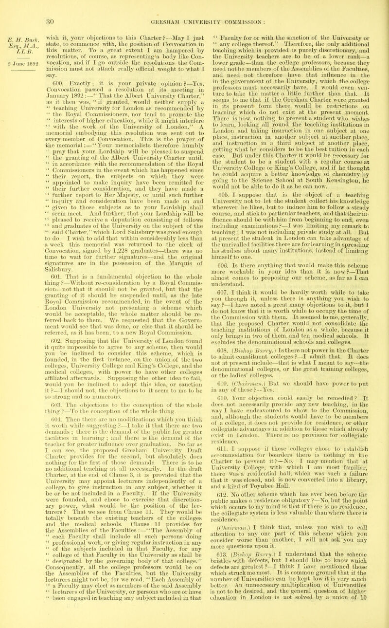 E H Busk Trifth it, youv objections to this Charter ?—May I just Esq , M.A.', state, to commence with, the position of Convocation in LL.B. ' this matter. To a great extent I am hampered by . resolutions, of course, as representing'a body like Con- 2 June 1892. vocation, and if I go outside the resolutions the Com- mission must not attach really official weight to what I say. 600. Exactly; it is your private opinion ?—Yes. Convocation passed a resolution at its meeting in January 1892 :— That the Albert University Charter,' as it then was,  if granted, would neither supply a '; teaching University for London as recommended by  the Royal Commissioners, nor tend to promote the  interests of higher education, while it might interfere '' with the work of the University of London. A memorial embodying this resolution was sent out to ■every member of Convocation. This is the prayer of the memorial:—Your memorialists therefore humbly ': pray that yoiu- Lordship will be pleased to suspend  the granting of the Albert University Charter until,  iu accordance with the recommendation of the Royal '' Commissioners in the event which has happened since their report, the subjects on which they were  appointed to make inquiry have been remitted for  their further consideration, and they have made a '' further report to Her Majesty, or until such further '•' inquiry and consideration have been made on and  given to those subjects as to your Lordship shall  seem meet. And further, that your Lordship will be '' pleased to receive a deputation consisting of fellows '' and graduates of the University on the subject of the  said Charter, which Lord Salisbury was good enough to do. I wish to add that within considerably less than a week this memorial was returned to the clerk of Convocation, signed by 1,228 graduates—there was no time to wait for further signatures—and the original signatures are in the possession of the Marquis of Salisbury. 601. That is a fundamental objection to the whole thing ?—Without re-consideration by a Royal Commis- sion—not that it should not be granted, but that the granting of it should be suspended until, as the late Royal Commission recommended, in the event of the London University not presenting a scheme which would be acceptable, the whole matter should be re- ferred back to them. We requested that the Govern- ment woidd see that was done, or else that it should be referred, as it has been, to a new Royal Commission. 602. Supposing that the University of London found it quite impossible to agree to any scheme, then would you be inclined to consider this scheme, which is founded, in the first instance, on the union of the two colleges, University College and King's College, and the medical colleges, with power to have other colleges affiliated afterwards. Supposing the other idea to fail, woidd you be inclined to adopt this idea, or sanction it P—I should not, the objections to it seem to me to be so strong and so numerous. 603. The objections to the conception of the whole thing —To the conception of the whole tiling. 604. Then there are no modifications which you think it worth while suggesting ?—I take it that there are two demands ; there is the demand of the public for greater facilities in learning ; and there is the demand of the teacher for greater influence over graduation. So far as I can see, the proposed Gresham University Draft Charter provides for the second, but absolutely does nothing for the first of those demands. There is to be no additional teaching at all necessarily. In the draft Charter, at the end of Clause 3, it is provided that the University may appoint lecturers independently of a college, to give instruction in any subject, whether it be or be not included in a Faculty. If the University were founded, and chose to exercise that discretion- ary power, what would be the position of the lec- turers ? That we see from Clause 11. They would be totally beneath the existing teachers of the colleges and the medical schools. Clause 11 provides for the Assemblies of the Faculties :—The Assembly of  each Faculty shall include all such persons doing  professional work, or giving regular instruction in any  of the subjects included in that Faculty, for any '' college of that Faculty in the University as shall be  designated by the governing body of that college. Consequently, all the college professors would be on the Assemblies of the Faculties, but the University lecturers might not be, for Ave read,  Each Assembly of • a Faculty may elect as members of the said Assembly ' • lecturers of the University, or persons who are or have •• been engaged in teaching any subject included in that '' Faculty for or with the sanction of the University or  any college thereof. Therefore, the only additional teaching which is provided is purely discretionary, and the University teachers are to be of a lower rank—a lower grade—than the college professors, because they need not be members of the Assemblies of the Faculties, and need not therefore have that influence in the in the government of the University, which the college professors must necessarily have. I would even ven- ture to take the matter a little further than that. It seems to me that if the Gresham Charter were granted in its present form there would be restrictions on learning which do not exist at the present moment. There is now nothing to prevent a student who wishes to learn, looking all round the teaching institutions in London and taking instruction in one subject at one place, instruction in another subject at another place, and instruction in a third subject at another place, getting what he considers to be the best tuition in each case. But under this Charter it would be necessary for the student to be a student with a regular course at University College or King's College, and if he thought he could acquire a better knowledge of chemistry by going to the Science School at South Kensington, he would not be able to do it as he can now. 605. I suppose that is the object of a teaching University not to let the student collect his knowledge wherever he likes, but to induce him to follow a steady course, and stick to particular teachers, and that their in- fluence should be with him from beginning to end, even including examinations ?—I was limiting my remark to teaching ; I was not including private study at all. But at present the student in London can take advantage of the unrivalled facilities there are for learning in spreading his studies about many institutions, instead of limiting himself to one. 606. Is there anything that would make this scheme more workable in your idea than it is now ?—That almost comes to proposing our scheme, as far as I can understand. 607. I think it would be hardly worth while to take you through it, unless there is anything you wish to say ?—I have noted a great many objections to it, but I do not know that it is worth while to occupy the time of the Commission with them. It seemed to me, generally, that the proposed Charter would not consolidate the teaching institutions of London as a whole, because it only brings in two of them, and ten medical schools. It excludes the denominational schools and colleges. 608. (Bishop Barry.) Is there not power in tho Charter to admit constituent colleges ?—I admit that. It does not at present include—that is what I meant to say—the denominational colleges, or the great training colleges, or the ladies' colleges. On!). (Chawman,) But we should have power to put in any of these ?—Yes. 010. Your objection could easily be remedied?—It does not necessarily provide any new teaching, in the Avay I have endeavoured to show to the Commission, and, although the students would have to be members i if a college, it does not provide for residence, or other collegiate advantages in addition to those which already exist in Loudon. There is no provision for collegiate residence. 611. I sup2J°se if these colleges chose to establish accommodation for boarders there is nothing in the Charter to prevent it ?—No. I may mention that at University College, with which I am most familiar, there was a residential hall, which was such a failure that it was closed, and is now converted into a library, and a kind of Toynbee Hall. 612. No other scheme which has ever been before the public makes a residence obligatory ?—No, but the point which occurs to my mind is that if there is no residence, the collegiate system is less valuable than where there is residence. (Chairman.) I think that, unless you wisli to call attention to any one part of this scheme which you consider worse than another, I will not ask you any more questions upon it. 613. (Bishop Barry.) I understand that the scheme bristles with defects, but I should like to know wnich defects are greatest ?—I think I have mentioned those which struck me most. It is common ground that if the number of Universities can be kept low it is very much better. An unnecessary multiplication of Universities is not to be desired, and the general question of higher education in London is not solved by a union of 10