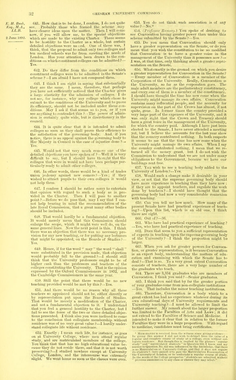 E. H. Built, 641. How that is to be done, I confess, I do not quite Esq., M.A., see. Probably those who framed the scheme may LL.B. have clearer ideas upon the matter. Then I will come now, if you will allow me, to the special objections 2 June 1892. which are made to the existing Charter. There seems to be hostility to the Charter as a whole, but certain detailed objections were named. One of those was, I think, that the proposal to admit only two colleges and ten medical schools was far from meeting the needs of London. Has your attention been drawn to the con- ditions on which constituent colleges can be admitted ?—■ Yes. 642. Do they differ from the conditions on which constituent colieges were to be admitted in the Senate's scheme ? —I am afraid I have not compared them. 643. I think I am right in saying that substantially they are the same. I mean, therefore, that perhaps you have not sufficiently noticed that the Charter gives a large elasticity for the admission of colleges. I do not see, for instance, why any college which chose to submit to the conditions of the University and to prove its efficiency, should not be included under these con- ditions. May I ask if that seems so to you, or if you see anything to contradict this ?--The power of admis- sion is certainly quite wide, but is discretionary in the council. 644. It is quite clear that it is intended to admit colleges so soou as they shall prove their efficiency to the satisfaction of the governing body. And. if you notice, there is an appeal against the governing body to Her Majesty in Council in the case of injustice done ?— Yes. 645. Would not that very much remove one of the detailed objections you have spoken of ?—Well it is very difficult to say, but I should have thought that the colleges that were in would not have been perhaps par- ticularly ready to admit other colleges. 646. In other words, there would be a kind of trades union jealousy against new comers ?—Yes ; if they wished to attract pupils to their own colleges it would not help them. 647. I confess I should be rather sorry to entertain that opinion with regard to such a body as is pro- vided in the Charter. Then I will pass to another point ? —Before we do pass that, may I say that I can- not help bearing in mind the recommendation of the late Royal Commission, that a great many other bodies should be included. 648. That would hardly be a fundamental objection. It would merely mean that this Commission should enlarge the scope, which it might very well do, on the same general lines. Now the next point is this. I think there was an objection that there was no necessary pro- vision for any new teaching, or for putting any lecturers that might be appointed, on the Boards of Studies ?— Yes. 649. Hence, if for the word  may  the word  shall  were substituted in the provision made, that objection woirld probably fall to the ground ?—I should still think that the University professors- ought to be of higher rank than the professors and teachers of the colleges constituting the University. That is the opinion expressed by the Oxford Commissioners in 1852, and the Cambridge Commissioners in the same year. 650. Still the point that there would be no new teaching provided would be met by this ?—Yes. 651. And there would be no reason why all these teachers so appointed should not be, either directly or by representation put upon the Boards of Studies. That would be merely a modification of the Charter, and not a fundamental objection to it. I understand that you feel a general hostility to the Charter, but I fail to see the force of the two or three detailed objec- tions presented. I think also you were inclined to come to the conclusion that collegiate membershijj without residence was of no very great value ?—I hardly under- stand collegiate life without residence. 652. Exactly ; I mean such life, for instance, as goes on at University College, where men attend regular study, and are matriculated members of the college. You think that that has no high educational value be- cause they do not reside there, and that it is not worth preserving?—I studied nowhere except at University College, London, and the intercourse was extremely slight. We went home as soon as the classes were over. 653. You do not think; such association is of any valuo ?—No.* 654. {Professor Ramsay.) You spoke of desiring to see Convocation having greater power than under this scheme submitted by the Senate ?—Yes. 655. Do you mean that Convocation should only have a greater representation on the Senate, or do you mean that you wish the constitution to be so modified that Convocation is to have a greater voice in the management of the University than it possesses now ?—■ I was, at that time, only thinking about a greater repre- sentation on the Senate. 656. What exactly is the ground on which you desire a greater representation for Convocation in the Senate ? —Every member of Convocation is a member of the Corporation of the University. Really, Convocation is the University, so far as the corporation goes. The male adult members are the parliamentary constituency, and every one of them is a member of the constituency. I should have thought the time has now come when the University might manage its own affairs. Convocation contains many influential people, and the necessity for supervision on the part of the Crown has almost, if not quite, gone. In former times the country provided a very large part of the expenses of the University, and it was only right that the Crown and Treasury should have a great voice in the management of the University, for which the country paid. Although I have just been elected to the Senate, I have never attended a meeting yet, but I believe the accounts for the last year show that the country contributed nothing. In both respects it seems to me that the time has now come when the University might manage its own aff airs. When I say the country contributed nothing, I mean that we re- turned all the money grant, but I do not wish the Commission to understand that we are not under many obligations to the Government, because we have our buildings rent free. 657. You wish to see a teaching body added to the University of London ?—Yes. 658. Would such a change make it desirable in your view, or not that the supreme governing body should have more experience in teaching than they have now : if they are to appoint teachers, and regulate the work done by teachers ?—I should have thought that the governing body had now a very considerable connexion with teaching. 659. Can yon tell me how much. How many of the present Senate have had practical experience of teach- ing?—Upon this list, which is an old one, I think there are eight. 660. Out of ?—36. 661. Who have had practical experience of teaching ? —Yes, who have had practical experience of teaching. 662. Does that seem to you a sufficient representation of experts in teaching upon the supreme governing body of the University ?—I think the proportion might be larger. 663. When you ask for greater powers for Convoca- tion, or greater representation, is it because Convocation is an expert body, understanding the matters of edu- cation and examining with which the Senate has to deal ? —That is so. To a very great extent Convocation consists of teachers, there are a very large number of the graduates who teach. 664. There are 3,354 graduates who are members of Convocation, I think you said?—Senior graduates. 665. I think you said that by far the greater portion of your graduates come from non-collegiate institutions —Yes. That includes the minor teaching institutions. 666. Therefore, Convocation is a body which to a great extent has had no experience whatever during its own educational days of University requirements and University teaching ?—I must be allowed to limit the further answer. My remark about the larger proportion was limited to the Faculties of Arts and Laws ; it did not extend to the Faculties of Science and Medicine. I intended to make it clear that in relation to the former Faculties they were in a large proportion. With regard to medicine, candidates must bring certificates. * Memorandum received from the witness since giving evidence:— In giving this answer I did not wish to detract from the value of a regular and complete course of study at a college, even without col- legiate residence. But though this is implied by the phrases  regular study and  matriculated students  in Question 052. I know, and my answer to Question No. Go.'j was influenced by the knowledge, that there is no Matriculation at, University College, and that it does not require its students tj have passed or to pass the Matriculation Examination of the University of London, or to undertake a regular course of study. In the words of the College prospectus students are admitted without  previous examination to any class or classes they may select.