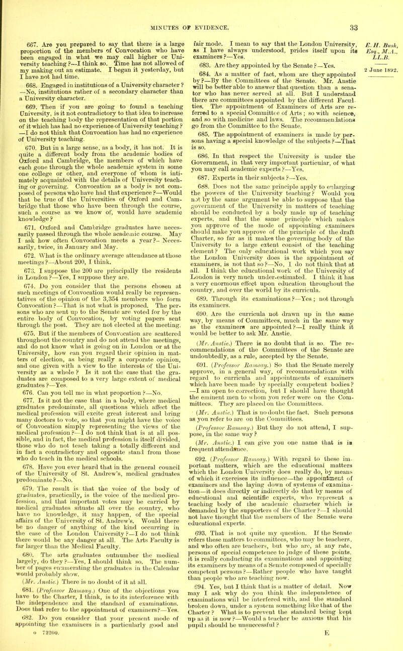 667. Are you prepared to say that there is a large proportion of the members of Convocation who have been engaged in what we may call higher or Uni- versity teaching ?—I think so. Time has not allowed of my making out an estimate. I began it yesterday, but I nave not had time. 668. Engaged in institutions of a University character ? —No, institutions rather of a secondary character than a University character. 669. Then if you are going to found a teaching University, is it not contradictory to that idea to increase on the teaching body the representation of that portion of it which has had no experience of University teaching ? —I do not think that Convocation has had no experience of University teaching. 670. But in a large sense, as a body, it has not. It is quite a different body from the academic bodies of Oxford and Cambridge, the members of which have each gone through the whole academic system in some one college or other, and everyone of whom is inti- mately acquainted with the details of University teach- ing or governing. Convocation as a body is not com- posed of persons who have had that experience ?—Would that be true of the Universities of Oxford and Cam- bridge that those who have been through the com-se, such a coui\se as we know of, would have academic knowledge ? 671. Oxford and Cambridge graduates have neces- sarily passed through the whole academic course. May I ask how often Convocation meets a year?- Neces- sarily, twice, in January and May. 672. What is the ordinary average attendance at those meetings ?—About 200, I think. 673. I suppose the 200 are principally the residents in London ?—Yes, I suppose they are. 674. Do you consider that the persons chosen at such meetings of Convocation would really be represen- tatives of the opinion of the 3,354 members who form Convocation ?—That is not what is proposed. The per- sons who are sent up to the Senate are voted for by the entire body of Convocation, by voting papers sent through the post. They are not elected at the meeting. 675. But if the members of Convocation are scattered throughout the country and do not attend the meetings, and do not know what is going on in London or at the University, how can you regard their opinion in mat- ters of election, as being really a corporate opinion, and one given with a view to the interests of the Uni- versity as a whole ? Is it not the case tliat the gra- duates are composed to a very large extent of medical graduates ?—Yes. 676. Can you tell me in what proportion ?—No. 677. Is it not the case that in a body, where medical graduates predominate, all questions which affect the medical profession will excite great interest and bring many doctors to vote, so that you might have the voice of Convocation simply representing the views of the medical profession ?—I do not think that is at all pos- sible, and in fact, the medical profession is itself divided, those who do not teach taking a totally different and in fact a contradictory and opposite stand from those who do teach in the medical schools. 678. Have you ever heard that in the general council of the University of St. Andrew's, medical graduates predominate P—>lo. 679. The result is that the voice of the body of graduates, practically, is the voice of the medical pro- fession, and that important votes may be carried by medical graduates situate all over the country, who hare no knowledge, it may happen, of the special affairs of the University of St. Andrew's. Would there be no danger of anything of the kind occurring in the case of the London University P—I do not think there would be any danger at all. The Arts Faculty is far larger than the Medical Faculty. 680. The arts graduates outnumber the medical largely, do they P—Yes, I should think so. The num- ber of pages enumerating the gradtiutes in the Calendar would probably show. (Mr. Anatie.) There is no doubt of it at all. 681. (Professor Ramsay.) One of the objections you have to the Charter, I think, is to its interference with the independence and the standard of examinations. Does that refer to the appointment of examiners?—Yes. 682. Do you consider that your present mode of appointing the examiners is a particularly good and o 72200. fair mode. I mean to say that the London University, E. H. Bush as I have always understood, prides itself upon its Est/., M.A., examiners ?—Yes. LL.B. 683. Are they appointed by the Senate ?—Yes. g ~ 684. As a matter of fact, whom are they appointed ' by?—By the Committees of the Senate. Mr. Anstie will be better able to answer that question than a sena- tor who has never served at all. But I understand there are committees appointed by the different Facul ties. The appointment of Examiners of Arts are re- ferred to a special Committee of Arts ; so with science, and so with medicine and laws. The recommendations go from the Committee to the Senate. 685. The appointment of examiners is made by per- sons having a special knowledge of the subjects ?—That is so. 686. In that respect the University is under the Government, in that very important particular, of what you may call academic experts ?—Yes. 687. Experts in their subjects ?—Yes. 688. Does not the same principle apply to enlarging the powers of the University teaching ? Would you not by the same argument be able to suppose that the government of the University in matters of teaching should be conducted by a body made up of teaching experts, and that the same principle which makes you approve of the mode of appointing examiners should make you approve of the principle of the draft Charter, so far as it makes the governing body of the University to a large extent consist of the teaching element ? The only educational work which you say the London University does is the appointment of examiners, is not that so?—No, I do not think that at all. I think the educational work of the University of London is very much under-estimated. I think it has a very enormous effect upon education throughout the country, and over the world by its curricula. 689. Through its examinations ?—Yes ; not through its examiners. 690. Are the cimicula not drawn up in the same way, by means of Committees, much in the same way as the examiners are appointed ?—I really think it would be better to ask Mr. Anstie. (Mr. Anstie.) There is no doubt that is so. The re- commendations of the Committees of the Senate are undoubtedly, as a rule, accepted by the Senate. 691. (Professor Ramsay.) So that the Senate merely approve, in a general way, of recommendations with regard to curricula and appointments of examiners which have been made by specially competent bodies ? —I am open to correction, but I should have thought the eminent men to whom you refer were on the Com- mittees. They are placed on the Committees. (Mr. Anstie.) That is no doubt the fact. Such persons as you refer to are on the Committees. (Professor Ramsay.) But they do not attend, I sup- pose, in the same way ? (Mr. Anstie.) I can give you one name that is ia frequent attendance. 692. (Professor Ramsay.) With regard to these iin- portant matters, which are the educational matters which the London University does really do, by means of which it exercises its influence—the appointment of examiners and the laying down of systems of examina- tion—it does directly or indirectly do that by means of educational and scientific exj^erts, who represent a teaching body of the academic character which is demanded by the supporters of the Charter ?—I should not have thought that the members of the Senate were educational experts. 693. That is not quite my question. If the Senate refers these matters to committees, who may be teachers, and who often are teachers, but who arc, at any rate, persons of special competence to judge of these points, it is really conducting its examinations and appointing its examiners by means of a Senate composed of specially competent persons ?—Rather people who have taught than people who are teaching now. 094. Yes, but I think that is a matter of detail. N ow may I ask why do you think the independence of examinations will be interfered with, and the standard broken down, under a system something like that of the Charter ? What is to prevent the standard being kept nj> as it is now ?—Would a teacher be anxious that his pupil j should be unsuccessful ? E