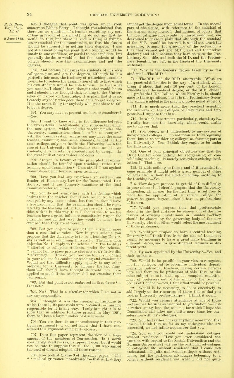 E. h. Busk, 695. I thought that point was given up in your Esq., M.A., answers to Bishop Barry. I thought you admitted that LL.B. there was no question of a teacher exercising any sort of bias in favour of his pupil ?—I do not say that he 2 June 1892. -would do that, but there is such a thing as fixing a lower standard for the examination, so that his classes should be successful in getting their degrees. I was not at all mentioning the point that a teacher would be unfair to one candidate, or partial to one candidate, but generally the desire would be that the students at the college should pass the examinations and get the degrees. 696. And because he desires the students of his own college to pass and get the degrees, although he is a perfectly fair man, the tendency of a teaching examiner would be to reduce the examination of all to that which his own students would be able to pass. Is that what you mean ?—I should have thought that would be so and I should have thought that, looking to the Univer- sities of Oxford or Cambridge, it is plain that it is so. Scarcety anybody who goes there fails to get a degree. It is the rarest thing for anybody who goes there to fail to get a degree. 697. You may have at present teachers as examiners ? —Yes. 698. I want to know what is the difference between the two systems. Why shoitld you suppose that under the new system, which includes teaching under the University, examinations should suffer as compared with the present system, where you may have the same teacher examining the same students, taught at the same college, only not inside the University ?—In the case of the University, if the teacher examines his own students, it is purely by accident, not by design. In the great bulk of cases it does not occur. 699. Are you in favour of the principle that exami- nation should be founded upon teaching, rather than teaching upon examination ?—I am afraid I am against examination being founded upon teaching. 700. Have you had any experience yourself ?—I am Header of Elementary Law for the Incorporated Law Society, and I was formerly examiner at the final examination for solicitors. 701. You do not sympathise with the feeling which desires that the teacher should not be controlled and cramped by any examinations, but that he should have a free hand, and that the examination should be regu- lated by the teaching rather than vice versa P—I sympa- thise with it in this way. that I should wish to see the teachers have a great influence consultatively upon the curricula, and in that way they would be much less cramped than they are at present. 702. But you object to giving them anything more than a consultative voice. Now in your scheme you propose that the University is to be a teaching Univer- sity as well as an examining University. Then how does objection No. 10 apply to the scheme ? '-The facilities  afforded to collegiate students, under the scheme, '' cannot fail to place private students at a relative dis-  advantage. How do you propose to get rid of that in your scheme for combining teaching aftd examining ? Would not that difficulty apply equally to any other proposal for a University to embrace the two func- tions ?—I should have thought it would not have applied so much if the teachers did not examine their own pupils. 703. But that point is not embraced in that clause ?— Is it not ? 704. No ?—That is a circular for which I am not in any way responsible. 705. I thought it was the circular in response to which those 1,100 post cards were obtained ?—I am not responsible for it in any way. I only broiight it in to show that in addition to those present in May 1891, there had been a large number of dissentients. 706. You see there is an inconsistency in that par- ticular argument ?—I do not know that I have con- sidered this argument sufficiently closely. 707. Does this paper represent the view of a large amount of the members of Convocation. Is it worth considering at all ?—Yes, I suppose it does, but it would not be safe to suppose that all the 1,100 who signed the card of dissent adopted all these reasons. 708. Now look at Clause 9 of the same paper— The  ' medical grievance ' unredressed —that is, that they cannot get the degree upon equal terms. In the second part of the clause, with reference to the standard of the degree being lowered, that means, of course, that the medical grievance would be unredressed?—I en- deavoured to make it plain that although the standard of the M.B. would be lowered, it would not touch the grievance, because the grievance of the profession is that they cannot get the M.D., and call themselves doctors; and also because they have to pass the Pre- liminary Scientific, and both the M.D. and the Prelimi- nary Scientific are left in the hands of the University as before. 709. Why is the honours degree taken by so few students ?—The M.D. ? 710. The M.B. and the M.D. afterwards. What are the practical difficulties in the way of a student, which bring it about that only 10 per cent, of the London students take the medical degree, or the M.B. either ? —1 prefer that Dr. Collins, whose Faculty it is, should answer these questions, but it is the Preliminary Scien- tific which is added to the practical professional subjects. 711. It is much more than the practical scientific requirements of the Colleges of Physicians and Sur- geons ?—I suppose that is so. 712. In which department particularly, chemistry ?— I really have not the knoAvledge which would enable me to answer that. 713. You object, as I understand, to any system of incorporated colleges ; I do not mean as to recognising them, but as to considering colleges as forming part of the University ?—Yes; I think they ought to be under the University. 714. One of your principal objections was that the Draft Charter does nothing for reorganising or con- solidating teaching; it merely recognises existing insti- tutions ?—That is so. 715. It adds nothing to them; and if it extended the same jn'mciple it might add a great number of other colleges also, without the effect of adding anything to the teaching ?—Yes. 716. How do you propose to get rid of that difficulty in your scheme P—1 should propose that the University of London, which now, for the first time, is set free to teach by the application of University College for powers to grant degrees, should have a professoriate of its own. 717. Would you propose that that professoriate should in the first instance be chosen out of the pro- fessors of existing institutions in London ?■—They should be chosen by the governing body of the new University, who doubtless would select the most eminent of those professors. 718. Would you propose to have a central teaching University ?—I think that from the size of London it would be necessary to have a great many buildings in different places, and to give itinerant lectures in dif- ferent parts. 719. By men appointed by the University p—Yes, and their assistants. 720. Would it be possible in your view to recognise, not the colleges, but to recognise individual depart- ments or individual teachers, taking certain persons here and there to be professors of this, that, or the other subject, so as to make up one complete establish- ment of professors out of the whole of the teaching bodies of London ?—Yes, I think that would be possible. 721. Would it be necessary, to do so effectively, to add largely to the resources of those Chairs that you took as University professorships ?—I think it would. 722. Wo aid you require attendance at any of those professorial lectures as essential to graduation ?—That is rather going into the scheme, for which I hope the Commission will allow me a little more time for con- sideration with my colleagues. 723. You had rather not say anything more upon that now ?—I think that, as far as my colleagues also are concerned, we had rather not answer that yet. 724. Sfou said you could not understand colleges without residence. Have you ever considered the question with regard to the Scotch Universities and the German Universities ?—It was the particular advantages of collegiate life without residence that I could not understand. I quite understand colleges without resi- dence, but the particular advantages belonging to a college without residence was what I did not quite