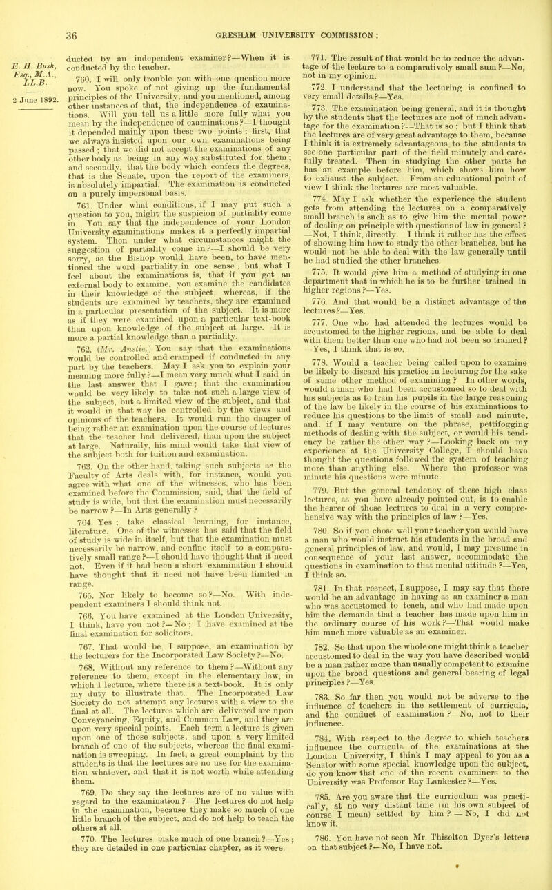 ducted by an independent examiner?—When it is E. H. Busk, C0Dducted by the teacher. £s^*'1'' 760. I will only trouble you with one question more now. You spoke of not giving up the fundamental 2 June 1892 principles of the University, and you mentioned, among w ' other instances of that, the independence of examina- tions. Will you tell us a little more fully what you mean by the independence of examinations ?—I thought it depended mainly upon these two points : first, that we always insisted upon our own examinations being passed ; that we did not accept the examinations of any other body as being in any way substituted for them ; and secondly, that the body which confers the degrees, that is the Senate, upon the report of the examiners, is absolutely impartial. The examination is conducted on a purely impersonal basis. 761. Under what conditions, if I may put such a question to you, might the suspicion of partiality come in. You say that the independence of your London University examinations makes it a perfectly impartial system. Then under what circumstances might the suggestion of partiality come in?—I should be very sorry, as the Bishop would have been, to have men- tioned the word partiality in one sense ; but what I feel about the examinations is, that if you get an external body to examine, you examine the candidates in their knowledge of the subject, whereas, if the students are examined by teachers, they are examined in a particular presentation of the subject. It is more as if they were examined upon a particular text-book than upon knowledge of the subject at large. It is more a partial knowledge than a partiality. 762. {Mr. Anstie.) You say that the examinations would be controlled and cramped if conducted in any part by the teachers. May I ask you to explain your meaning more fully ?—I mean very much what I said in the last answer that I gave; that the examination would be very likely to take not such a large view of the subject, but a limited view of the subject, and that it would in that way be controlled by the views and opinions of the teachers. It would ran the danger of being rather an examination upon the course of lectures that the teacher had delivered, than upon the subject at large. Naturally, his mind would take that view of the subject both for tuition and examination. 763. On the other hand, taking such subjects as the Faculty of Arts deals with, for instance, would you agree with what one of the witnesses, who has been examined before the Commission, said, that the field of study is wide, but that the examination must necessarily be narrow ?—In Arts generally ? 764. Yes ; take classical learning, for instance, literature. One of the witnesses has said that the field of study is wide in itself, but that the examination must necessarily be narrow, and confine itself to a compara- tively small range ?—I should have thought that it need not. Even if it had been a short examination I should have thought that it need not have been limited in range. 765. Nor likely to become so ?—No. With inde- pendent examiners I should think not. 766. You have examined at the London University, I think, have you not ?—No ; I have examined at the final examination for solicitors. 767. That would be. I suppose, an examination by the lecturers for the Incorporated Law Society ?—No. 768. Without any reference to them ?—Without any reference to them, except in the elementary law, in which I lecture, where there is a text-book. It is only my duty to illustrate that. The Incorporated Law Society do not attempt any lectures with a view to the final at all. The lectures which are delivered are upon Conveyancing, Equity, and Common Law, aDd they are upon very special points. Each term a lecture is given upon one of those subjects, and upon a very limited branch of one of the subjects, whereas the final exami- nation is sweeping. In fact, a great complaint by the students is that the lectures are no use for the examina- tion whatever, and that it is not worth while attending them. 769. Do they say the lectures are of no value with regard to the examination ?—The lectures do not help in the examination, because they make so much of one little branch of the subject, and do not help to teach the others at all. 770. The lectures make much of one branch ?—Yes ; they are detailed in one particular chapter, as it were 771. The result of that would be to reduce the advan- tage of the lecture to a comparatively small sum ?—No, not in my opinion. 772. I understand that the lecturing is confined to very small details ?—Yes. 773. The examination being general, and it is thought by the students that the lectures are not of much advan- tage for the examination ?--That is so ; but I think that the lectures are of very great advantage to them, because I think it is extremely advantageous to the students to see one particular part of the field minutely and care- fully treated. Then in studying the other parts he has an example before him, which shows him how to exhaust the subject. From an educational point of view I think the lectures are most valuable. 774. May I ask whether the experience the student gets from attending the lectures on a comparatively small branch is such as to give him the mental power of dealing on principle with questions of law in general p —Not, I think, directly. I think it rather has the effect of showing him how to study the other branches, but he would not be able to deal with the law generally until he had studied the other branches. 775. It would give him a method of studying in one department that in which he is to be further trained in higher regions ?—Yes. 776. And that would be a distinct advantage of the lectures ?—Yes. 777. One who had attended the lectures would be accustomed to the higher regions, and be able to deal with them better than one who had not been so trained ? —Yes, I think that is so. 778. Would a teacher being called upon to examine be likely to discard his practice in lecturing for the sake of some other method of examining ? In other words, would a man who had been accustomed so to deal with his subjects as to train his pupils in the large reasoning of the law be likely in the course of his examinations to reduce his questions to the limit of small and minute, and. if I may venture on the phrase, pettifogging methods of dealing with the subject, or would his tend- ency be rather the other way ?—Looking back on my experience at the University College, I should have thought the questions followed the system of teaching more than anything else. Where the professor was minute his questions were minute. 779. But the general tendency of these high class lectures, as you have already pointed out, is to enable the hearer of those lectures to deal in a very compre- hensive way with the principles of law ?—Yes. 780. So if you chose well your teacher you would have a man who would instruct his students in the broad and general principles of law, and would, I may presume in consequence of your last answer, accommodate the questions in examination to that mental attitude ?—Yes, I think so. 781. In that respect, I suppose, I may say that there would be an advantage in having as an examiner a man who was accustomed to teach, and who had made upon him the demands that a teacher has made upon him in the ordinary course of his work ?—That would make him much more valuable as an examiner. 782. So that upon the whole one might think a teacher accustomed to deal in the way you have described would be a man rather more than usually competent to examine upon the broad questions and general bearing of legal principles ?—Yes. 783. So far then you would not be adverse to the influence of teachers in the settlement of curricula, and the conduct of examination ?—No, not to their influence. 784. With respect to the degree to which teachers influence the curricula of the examinations at the London University, I think I may appeal to you as a Senator with some special kuowledge upon the subject, do you know that one of the recent examiners to the University was Professor Kay Lankester ?—Yes. 785. Are you aware that the curriculum was practi- cally, at no very distant time (in his own subject of course I mean) settled by him ? — No, I did not know it. 786. You have not seen Mr. Thiselton Dyer's letters on that subject p—No, I have not.