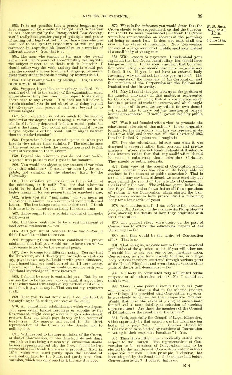 853. Is it not possible that a person taught as you have suggested he should be taught, and in the way he has been taught by the Incorporated Law Society, would really have greater grasp of principle and power of dealing with legal subject matter than a man who has been put to the greater expenditure of will and per- severance in acquiring his knowledge at a number of different classes ?—Yes, that is so. 854. The man who teaches is the man who would know his student's power of approximately dealing with the subject matter as he deals' with it himself ?—I should rather vary the verb, and say that he would put it in the student's power to obtain that grasp, becaxise a great many students obtain nothing by lectures at all. 855. Or by reading ?—Or by reading. It is, in some cases, a waste of time. 856. Suppose, if you like, an imaginary standard. You would not object to the variety of the examination when it rose above that; you would not object to its rising above that to any extent. If it does not fall below a certain standard you do not object to its rising beyond it ?—Everyone who passes it will rise beyond it to various heights. 857. Your objection is not so much to the varying standard of the degree as to its being a variation which admits of its being depressed below a certain point ?— That is the thing. You would not mark gold if it were alloyed beyond a certain point, but it might be finer than the marked standard. 858. Depression below a certain point is what you have in view rather than variation ?—The steadfastness of the point below which the examination is not to fall. Want of variation in the minimum. 859. Beyond the minimum you do not care ?—No. A person who. passes it easily goes in for honours. 860. You would not object to any amount of variation above that minimum ?—I meant variation by the can- didate, not variation in the standard fixed by the University. 861. The variation you speak of is the variation of the minimum, is it not ?—Yes, but that minimum ought to be fixed for all. There snould not be a higher minimum for one person than for somebody else. 862. When you say  minimum, do you mean an educational minimum, or a minimuni of mere intellectual labour. The two things strike me as distinct ?—I think both have to be considered in fixing the curriculum. 863. There ought to be a certain amount of energetic work ?—Yes. 864. But there ought also to be a certain amount of intellectual attaimnent ?—Yes. 865. And you would combine those two ?—Yes, I chink I would combine those two. 866. Supposiug those two were combined in a proper minimum, that is all you would care to have secured F— That seems to me to be the essential point. 867. Now to come to a different point. You say that the University, and I daresay you are right in what you say, pays its own way ?—I said it with great diffidence, and I hoped that you would correct me if I were wrong. I looked round, hoping you would correct me with your additional knowledge if I were incorrect. 868. I should be sorry to contradict you. But let us assume that to be the case ; do you think it a good test of the educational advantages of any jmrticular establish- ment that it pays its way ?—That was not my argument at all. 869. Then you do not think so ?—I do not think it has anything to do with it, one way or the other. 870. An educational establishment which was dejien- dent upon either funded resources or supplies by the Government, might occupy a much higher educational position than one which pays its way by the receipt of fees?—Yea My answer had regard to the direct representation of the Crown on the Senate, and to nothing else. 871. With respect to the representation of the Crown, or that of Convocation, on the Senate, I do not think you look to it as being a reason why Convocation should be more represented, but why the Crown should be less represented ?—I think there was a jn-oportion fixed in 1858, which was based partly upon the amount of contribution fixed by the State, and partly upon Con- vocation, which was only one tenth the size it is now. 872. What is the inference you would draw, that the e. H. Busk, Crown should be less represented, or that the Convoca- Esq., M.A., tion should be more represented ?—I think the Crown LL.B. wants less representation on account of the pecuniary aid being so much less. It does not exist at all now 2 June 1892. save in the shape of buildings. Now Convocation consists of a large number of middle aged men instead of a small body of yoiing men. 873. With respect to payments, I understand your argument that the Crown contributing less should have less government. But is your argument that Convoca- tion contributing more should have more ?—In this way I think it is. If you do not have an external body governing, why should not the body govern itself. The body consists of the members of the Corporation, and the members of the Corporation are the Fellows and Graduates of the University.. 874. May I take it that you look upon the position of the London University in this matter, as represented by Convocation, as being that of a corporation which has quasi private interests to conserve, and which ought to be master of its own destiny within its own doors ? —I should like to leave out the question of private interests to conserve. It would govern itself by public duties. 875. Was it not founded with a view to promote the educational interests of this nation ?—It was originally founded for the metropolis, and this was repeated in the Charter of 1858, and it was not till the Charter of 1863 that the United Kingdom was brought in. 876. But the educational interest was what it Avas designed to subserve rather than personal and private interests. Would you not think it should still subserve that interest rather than that any modification should be made in subserving those interests?—Certainly. They should be public interests. 877. Your view of the power of Convocation would depend entirely upon the view of its being able to conduce to the interest of public education ?—That is so ; and I may say that, although we have carefully not gone behind the report of the late Royal Commission, that is really the case. The evidence given before the late Royal Commission shows that on all these questions of reform it was Convocation which started the ball. Convocation seems to have proved itself a reforming body for a long series of years. 878. And continues so ?—I can refer to the evidence you gave, Mr. Anstie, and the evidence Sir Philip Magnus gave, showing the details of how they originated with the Convocation. 879. The general effect was a desire on the part of Convocation to extend the educational benefit of the University ?—Yes. 880. And that would be the desire of Convocation still ?—That is so. 881. That being so, we come now to the more practical application of the question, which, if you will allow me, I should like to ask you one or two questions upon. Convocation, as you have already told us, is a large body of 3,354 members scattered through various parts of the United Kingdom, and even through various other parts of the British dominions ?—Yes. 882. Is a body so constituted very well suited forthe purposes of administrative action ?—No, I should not think it was. 883. There is one point I should like to ask your opinion upon. I observe that in the scheme, amongst other things, it is provided that Convocation represen- tatives should be chosen by their respective Faculties. Would that have the effect of giving at once a more limited and a more intelligent selection of teaching representation ?—Are these the members of the Council of Education, or the members of the Senate ? 884. Both, especially the Council of Legal Education, which apparently by that scheme was the main moving body. It is page 241. The Senators elected by '' Convocation to be elected by members of Convocation  voting in their res2Jective Faculties  ?—Yes. 885. Then it is a little more specifically stated with respect to the Council. The representatives of Con- vocation to be members of Convocation, and to be elected by the members of Convocation voting in their respective Faculties. That principle, I observe , has been adopted by the Senate in their scheme laid before Convocation lately?—I believe that is so. E 4