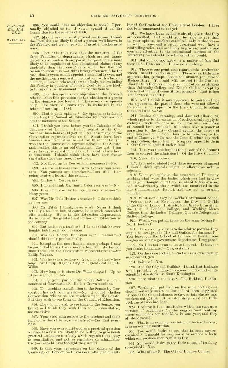 E. H. Busk, 886. You would have no objection to that ?—I per- Esq.,M.A.', sonally objected to it. I voted against it on the LL.B. ' Committee for the scheme of 1886. 887. May I ask on what ground ?—Because I think 2 June 1*92. ^e ;Facuitie8 are likely to elect a person well known in the Faculty, and not a person of greatly predominant mind. 888. Then is it your view that the members of the three Faculties or departments which are not imme- diately conversant with any particular question are more likely to be cognisant of the educational claims of any candidate than that one Faculty which has the best reason to know him P—I think it very often would be the case, that lawyers would appoint a technical lawyer, and the medical men a successful medical man with a bedside manner, and so on, whereas the whole body, not excluding the Faculty in question of course, would be more likely to hit upon a really eminent man for the Senate. 889. Then this opens a new objection to the Senate's scheme—that this provision for the election of a person on the Senate is too limited ?—This is my own opinion only. The view of Convocation is embodied in the scheme drawn up in 1886. 890. That is your opinion ?—My opinion is in favour of electing the Council of Education by Faculties, but not the members of the Senate. 891. I think you have before you the Calendar of the University of London. Having regard to the Con- vocation members could you tell me how many of the Convocation representatives on the Senate have been teachers in a practical sense ?—I really cannot tell you who are the Convocation representatives on the Senate, and, besides, this is an old Calendar. The list, I am sorry to say, is very different now, the deaths have been so numerous. I should think there have been five or six deaths since this time, if not more. 892. Not filled up by Convocation nominees p—No. 893. We are only concerned with Convocation nomi- nees. You yourself are a teacher p—I am still. I am going to give a lecture this evening. 894. On law P—Yes, on law. 895. I do not think Mr. Smith Osier ever was ?—No 896. How long was Pir George Johnson a teacher ?— Many years. 897. Was Mr. Holt Hutton a teacher P—I do not think he ever was. 898. Mr. Fitch, I think, never was?—Never I think actually a teacher, but, of course, he is much connected with teaching. He is in the Education Department. He is one of the greatest authorities on Education in the country. 899. But he is not a teacher ?—I do not think he ever taught, but I really do not know. 900. Was Sir George Buchanan ever a teacher?—I should think only professionally. 901. Except in the most limited sense perhaps I may be permitted to say I was never a teacher. As far as 1 know those are the Convocation representatives ?—Sir Philip Magnus. 902. Was he ever a teacher P— Yes, I do not know how long. Sir Philip Magnus taught a fjreat deal and Dr. Wilks. 903. How long is it since Dr. Wilks taught ?—Up to 10 years ago, I am told. 904. I beg your pardon, Sir Albert Rollit is not a Nominee of Convocation ?—He is a Crown nominee. 905. The teaching contribution to the Senate by Con- vocation has not been great ?—No. I doubt whether Convocation wishes to see teachers upon the Senate. But they wish to see them on the Council of Education. 906. They do not wish to see them on the Senate, you think ? — I think they wish them to be consultative, not executive. 907. Tour view with respect to the teachers and their function is that of being consultative ?—Yes, that is my view. 908. Have you evei considered as a practical question whether teachers are likely to be willing to give much practical assistance to a body which regards them only as consultative, and not as regulative or administra- tive p—I should have thought they would. 909. Is that your experience on the Senate of the University of London ?—I have never attended a meet- ing of the Senate of the University of London. I have not been summoned to one yet. 910. We know from evidence already given that they are consulted. But would you be able to say that, in your opinion, teachers consulted only in that way— in what I may call a casual occasional way—have a controlling voice, and are likely to give any mature and constant attention to the educational matters of the University ?—I should have thought they would. 911. But you do not know as a matter of fact that they do ?—How can I ? I have no knowledge. 912. There is one point with regard to the institutions which I should like to ask you. There was a little mis- apprehension, perhaps, about the answer you gave to Bishop Barry. You said with respect to the Gresham Charter that there was no inclusion of other institutions than University College and King's College except by the will of the newly constituted council ?—That is how I understood it shortly. 913. And I think it was suggested to you that there was a power on the part of those who were not allowed to come in to appeal to the Privy Council to obtain that admission ?—Yes. 914. Is that the meaning, and does uot Clause 26, which applies to the exclusion of colleges, only apply to colleges which are once in. and have by a resolution of council been excluded, who then have a power of appealing to the Privy Council against the decree of exclusion P—I understood him to be referring to the end of Clause 24,  In case the Council refuse any such  application, the college applying may appeal to Us in  Our Council against such refusal. 915. That you think implies the power of the Council then to compel the admission ?—Of the Privy Council p 916. Yes ?—I suppose so. 917. Is it not so stated ?—If there is a power of appeal I should think appeals might be allowed as well as rejected. 918. When you spoke of the extension of University teaching what were the bodies which you had in view which you thought ought to be added to the existing bodies p—Primarily those which are mentioned in the late Commissioners' Report, and are not at present included. 919. What would they be ?—The Government School of Science at South Kensington, the City and Guilds of the City of London Institute, the Birkbeck Institute, the City of London College, and Working Men's College, then the Ladies' Colleges, Queen's College, and Bedford College. 920. Would you put all those on the same footing ?— No, I think not. 921. Have you any view as to the relative position they ought to occupy, the City and Guilds, for instance P— You leave out the School of Science at South Ken- sington as being a government department, I suppose ? 922. No, I do not mean to leave that out. Is that one you desire to include r—Yes, certainly. 923. On the same footing P—So far as its own Faculty is concerned, yes. 924. Science ?—Yes. 925. And the City and Guilds p—I think that Institute would probably be limited to science on account of its scientific laboratories at South Kensington. 926. Then what is the next ?—The Birkbeck Institu- tion. 927. Would you put that on the same footing p—I should certainly select, as has indeed been suggested by one of the Commissioners to-day, certain classes and teachers out of that. It is astonishing what the Birk- beck Institution has done. 928. I believe it is an institution which has sent up a number of candidates for the degrees P—It sent up three candidates for the M.A. in one year, and they all three passed. 929. That is an evening institution, I believe?—Yes ; it is an evening institution. 930. You would desire to see that in some way re- cognised P—I should be very sorry to exclude a body which can produce such results as that. 931. You would desire to see their course of teaching recognised ?—Yes. 932. What others p—The City of London College,