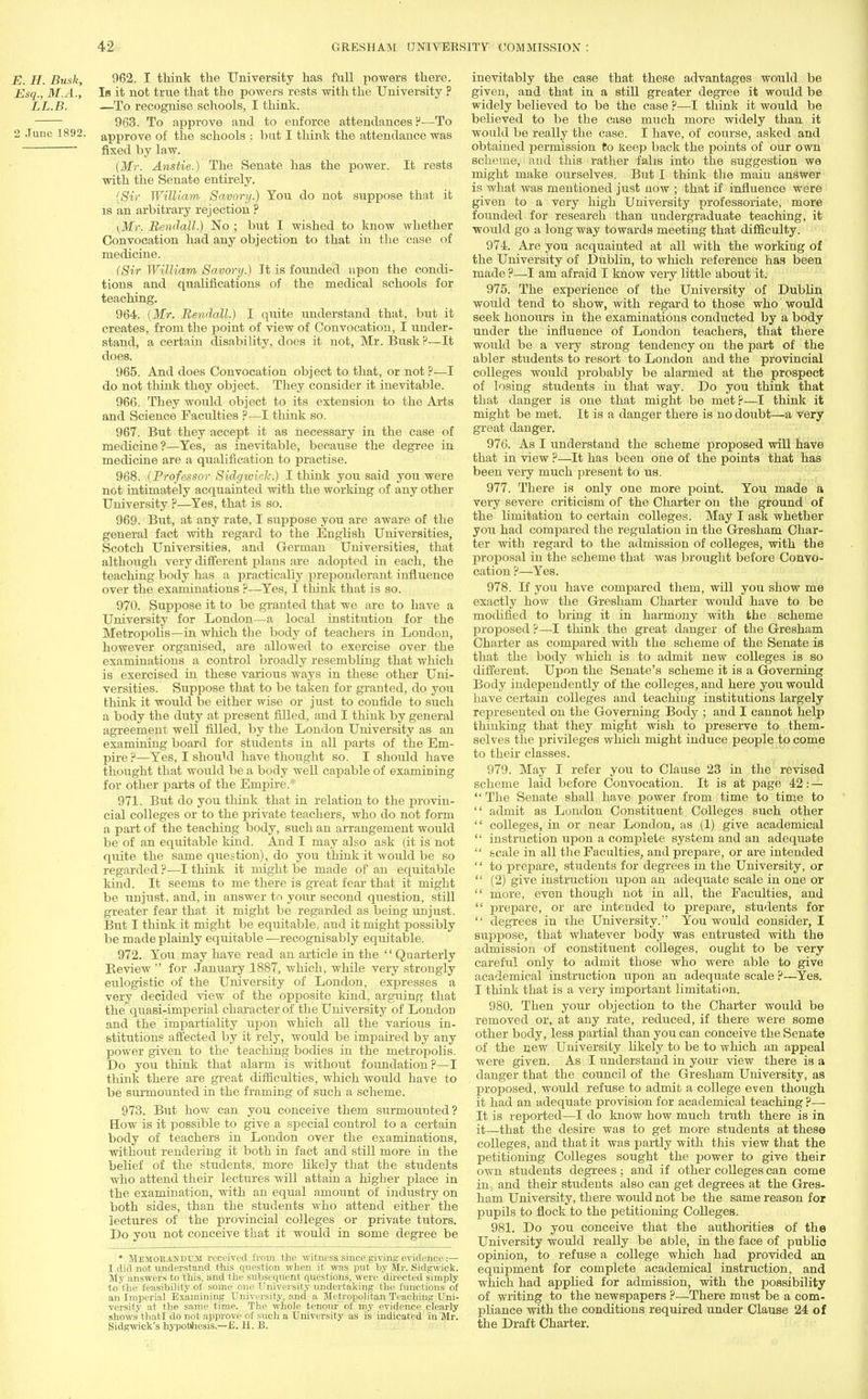 E. H. Busk, 962. I think the University has full powers there. Esq., M.A., Is it not true that the powers rests with the University ? LL.B. —To recognise schools, I think. 963. To approve and to enforce attendances!'—To 2 June 1892. approve of the schools : but I think the attendance was ~ fixed by law. (Mr. Anstie.) The Senate has the power. It rests with the Senate entirely. (Sir William, Savory.) You do not suppose that it is an arbitrary rejection ? \Mr. Rendall.) No ; but I wished to know whether Convocation had any objection to that in the case of medicine. (Sir William Savory.) It is founded upon the condi- tions and qualifications of the medical schools for teaching. 964. (Mr. Rendall.) I quite understand that, but it creates, from the point of view of Convocation, I under- stand, a certain disability, does it not, Mr. Busk ?—It does. 965. And does Convocation object to that, or not?—I do not think they object. They consider it inevitable. 966. They would object to its extension to the Arts and Science Faculties ?—I think so. 967. But they accept it as necessary in the case of medicine?—Yes, as inevitable, because the degree in medicine are a qualification to practise. 968. (Professor Sidgwkh.) I think you said you were not intimately acquainted with the working of any other University ?—Yes, that is so. 969. But, at any rate, I suppose you are aware of the general fact with regard to the English Universities, Scotch Universities, and German Universities, that although very different plans are adopted in each, the teaching body has a practically preponderant influence over the examinations ?—Yes, I think that is so. 970. Suppose it to be granted that we are to have a University for London—a local institution for the Metropolis—in which the body of teachers in London, however organised, are allowed to exercise over the examinations a control broadly resembling that which is exercised in these various ways in these other Uni- versities. Suppose that to be taken for granted, do you think it would be either wise or just to confide to such a body the duty at present filled, and I think by general agreement well filled, by the London University as an examining board for students in all parts of the Em- pire ?—Yes, I should have thought so. I should have thought that would be a body well capable of examining for other parts of the Empire.* 971. But do you think that in relation to the provin- cial colleges or to the private teachers, who do not form a part of the teaching body, such an arrangement would be of an equitable kind. And I may also ask (it is not quite the same question), do you think it would be so regarded ?—I think it might be made of an equitable kind. It seems to me there is great fear that it might be unjust, and, in answer to your second question, still greater fear that it might be regarded as being unjust. But I think it might be equitable, and it might possibly be made plainly equitable—recognisably equitable. 972. You may have read an article in the Quarterly Review  for January 1887, which, while very strongly eulogistic of the University of London, expresses a very decided view of the opposite kind, arguing that the quasi-imperial character of the University of London and the impartiality upon which all the various in- stitutions affected by it rely, would be impaired by any power given to the teaching bodies in the metropolis. Do you think that alarm is without foundation?—I think there are great difficulties, which would have to be surrnounted in the framing of such a scheme. 973. But how can you conceive them surmounted? How is it possible to give a special control to a certain body of teachers in London over the examinations, without rendering it both in fact and still more in the belief of the students, more likely that the students who attend their lectures will attain a higher place in the examination, with an equal amount of industry on both sides, than the students who attend either the lectures of the provincial colleges or private tutors. Do you not conceive that it would in some degree be * Memorandum received from the witness since giving evidence:— I did not understand this question when it was put by Mr. Sidgwick. My answers to this, and the subsequent questions, were directed simply to the feasibility of some one University undertaking the functions of an Imperial Examining University, and a Metropolitan Teaching Uni- versity at the same time. The whole tenour of my evidence clearly shows* thatl do not approve of such a University as is indicated in Mr. Sidgwick's hypothesis.—E. H. B. inevitably the case that these advantages would be given, and that in a still greater degree it would be widely believed to be the case ?—I think it would be believed to be the case much more widely than it would be really the case. I have, of course, asked and obtained permission to keep back the points of our own scheme, and this rather falis into the suggestion we might make ourselves. But I think the main answer is what was mentioned just now ; that if influence were given to a very high University professoriate, more founded for research than undergraduate teaching, it would go a long way towards meeting that difficulty. 974. Are you acquainted at all with the working of the University of Dublin, to which reference has been made ?—I am afraid I know very little about it. 975. The experience of the University of Dublin would tend to show, with regard to those who would seek honours in the examinations conducted by a body under the influence of London teachers, that there would be a very strong tendency on the part of the abler students to resort to London and the provincial colleges would probably be alarmed at the prospect of losing students in that way. Do you think that that danger is one that might be met?—I think it might be met. It is a danger there is no doubt—a very great danger. 976. As I understand the scheme proposed will have that in view ?—It has been one of the points that has been very much present to us. 977. There is only one more point. You made a very severe criticism of the Charter on the ground of the limitation to certain colleges. May I ask whether you had compared the regulation in the Gresham Char- ter with regard to the admission of colleges, with the proposal in the scheme that was brought before Convo- cation ?—Yes. 978. If you have compared them, will you show me exactly how the Gresham Charter would have to be modified to bring it in harmony with the scheme proposed ?—I think the great danger of the Gresham Charter as compared with the scheme of the Senate is that the body which is to admit new colleges is so different. Upon the Senate's scheme it is a Governing Body independently of the colleges, and here you would have certain colleges and teaching institutions largely represented on the Governing Body ; and I cannot help thinking that they might wish to preserve to them- selves the privileges which might induce people to come to their classes. 979. May I refer you to Clause 23 in the revised scheme laid before Convocation. It is at page 42: —  The Senate shall have power from time to time to  admit as London Constituent Colleges such other  colleges, in or near London, as (1) give academical  instruction upon a complete system and an adequate  scale in all the Faculties, and prepare, or are intended '' to prepare, students for degrees in the University, or  (2) give instruction upon an adequate scale in one or  more, even though not in all, the Faculties, and  prepare, or are intended to prepare, students for  degrees in the University. You would consider, I suppose, that whatever body was entrusted with the admission of constituent colleges, ought to be very careful only to admit those who were able to give academical instruction upon an adequate scale ?—Yes. I think that is a very important limitation. 980. Then your objection to the Charter would be removed or, at any rate, reduced, if there were some other body, less partial than you can conceive the Senate of the new University likely to be to which an appeal were given. As I understand in your view there is a danger that the council of the Gresham University, as proposed, would refuse to admit a college even though it had an adequate provision for academical teaching ?— It is reported—I do know how much truth there is in it—that the desire was to get more students at these colleges, and that it was partly with this view that the petitioning Colleges sought the power to give their own students degrees; and if other colleges can come in, and their students also can get degrees at the Gres- ham University, there would not be the same reason for pupils to flock to the petitioning Colleges. 981. Do you conceive that the authorities of the University would really be able, in the face of publio opinion, to refuse a college which had provided an equipment for complete academical instruction, and which had applied for admission, with the possibility of writing to the newspapers ?—There must be a com- pliance with the conditions required under Clause 24 of the Draft Charter.