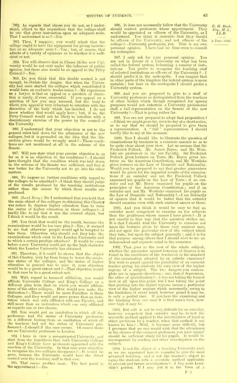 982. As regards that clause you do not, as I under- stand, object to the requisition that the college shall be one that gives instruction upon an adequate scale. That I understand is so ?—- Yes. 983. Then, I suppose, you would admit that the college ought to have the equipment for giving instruc- tion on an adequate scale ?—Yes • but, of course, that admits of a variety of opinions as to whether it is suffi- cient or not. 984. You will observe that in Clause 24 the new f *ni- versity would be not only under the influence of public opinion, but there also would be an appeal to the Privy Council ?—Yes. 985. Do you think that this double control is not enough to obviate the danger, that when the Univer- sity had once started the colleges which constituted it would form an exclusive trades union ?—My experience as a lawyer is that an appeal on a question of discre- tion is rarely, if ever, successful. If you appeal on a question of law you may succeed, but the body to whom you appeal is very reluctant to interfere with'the discretion of the body which has decided. I do not know whether that would apply here ; but, if so, the Privy Council would not be likely to interfere with a discretionary exercise of the power by the council of the University. 986. I understand that your objection is not to the general rules laid down for the admission of the new colleges, but it is grounded on the idea that the dis- cretion given would be wrongly used ?—Those condi- tions are not mentioned at all in the scheme of the Senate. 987. Will you state what your precise objection is, so far as it is an objection to the conditions ?—I should have thought that the condition which was laid down in the scheme of the Senate was sufficient, and that it was better for the University not to go into the other matters. 988. To impose no further conditions with regard to the colleges to be admitted ?—I think they should judge of the results produced by the teaching institutions rather than the means by which those results are produced. 989. (Lord Beay.) Do I understand that you hold that the main object of the colleges in obtaining this Charter was rather to depress higher education than to raise the status of higher education in those colleges ?—I hardly like to say that it was the avowed object, but I think it would be the result. 990. You think that would be the result, because the examinations would be too easy plan p—Yes ; it seemed to me that otherwise people would npt be tempted to take them. Otherwise why should not they take the examinations which exist in the London University and to which a certain prestige attaches P It would be years before a new University could get up the high character which the London University has obtained. 991. Therefore, if it could be shown that the object of this Charter, very far from being to lower the acade- mic status of the colleges, and the status of higher education in general was to raise it, your objection would be to a great extent met P—That objection would in that case be to a great extent met. 992. With regard to terms of affiliation, you would affiliate University College and King's College on a different plan from that on which you would affiliate some of the other colleges. How would you make the distinction ?—There would be more Faculties in those Colleges, and they would get more power than an insti- tution which was only affiliated with one Faculty, and still more than an institution which was only affiliated as regards one or two classes. 993. You would put an institution in which all'the professors had the status of University professors on a different footing from an institution of which all the teachers had not the status of University pro- fessors ?—I should if the case occurs. Of course there are no University professors in London. 994. I have in view a reconstructed University, and start from the hypothesis that both University College and King's College have professors appointed with the sanction of the University. In that case your objection to recognise the two colleges disappears ?—It would be gone, because the University would have the direct control over the teaching staff in that case. 995. That raises another issue. Ttie first point is the appointment P—Yes. 996. It does not necessarily follow that the University e. H. Bu.sk should control professors whose appointment. They Esq., M A.' would be appointed as officers of the University, as I LL.B. understand. You think it desirable that they should be officers of the University, and not officers of the 2 June 1892. college P—University professors, yes. This is my own personal opinion. I have had no time even to consult my colleagues. 997. I only ask for your personal opinion. You are not in favour of a University on what has been called the federal system, federating a number of insti- tutions. You prefer to recognise the teaching staff of selected institutions as officers of the University ?—I should prefer it in the metropolis. I can imagine that in other parts of the kingdom the federal system is more suitable ; but here in the metropolis I should prefer a University system. 998. And you are prepared to give to a staff of University professors as distinguished from the teachers of other bodies which though recognised for special purposes would not entertain a University professorial staff, a full representation on the Senate of the new University ?—That is going rather far. 999. You are not prepared to adopt that proposition ? —I think we might go so far, even to-day at a short notice, as to say that we should be prepared to give them a representation. A full representation I should hardly like to say at the moment. 1000. Now I should bke to illustrate the question of examinations by teachers in a concrete manner so as to be quite clear about your view. Let us assume that Sir Frederick Pollock, Mr. James Bryce, and Mr. West- lake are professors in the law Faculty. Sir Frederick Pollock gives lectures on Torts, Mr. Bryce gives lec- tures on the American Constitution, and Mr. Westlake gives lectures on the Law of Domicile and Nationality. Would you be prepared to say that greater guarantees would be given for the impartial results of the examina- tions if an outsider and not Sir Frederick Pollock examined his pupils on the Law of Torts ; if an out- sider and not Mr. Bryce examined his pupils on the principles of the American Constitution; and if an outsider and not Mr. Westlake examined his pupils on the Law of Domicile and Nationality ?—I am distinctly of opinion that it would be better that the outsider should examine even with such eminent names as those. 1001. And you think it would be easy to find an outsider more competent to examine on the subjects than the gentlemen whose names I have given ?—It is not exactly in that way that the question strikes me. It is that I should wish the University to examine not upon the lectures given by those very eminent men, and not upon the particular view of the subject which they take, but upon the subject generally ; and it is for that purpose among others that I should wish to see an independent and separate mind in the examiner. 1002. That goes to the root of the whole subject, whether the guarantee against lowering of degrees is to found in the excellence of the teacher or in the standard of the examination adopted by an outside examiner P You wish to guard against the possibility of an eminent teacher giving his students his own view of the higher regions of a subject. The two dangers you contem- plate are in opposite directions ; one, that of depression, the other of ^specialisation ?—I was not taking the former view at all upon this point, but I was taking the point that pushing into the higher regions means a particular view of the higher regions which necessarily, owing to the limitation of every mind, however grand it may be, is only a partial view, If you have the examining and the teaching from one man it is that man's view, how- ever high it may be. 1003. But will it not be very difficult for an outsider, however competent that outsider may be, to test the scientific method applied to the investigation of legal or other problems by a teacher, when that method is no! known to him P—Well, it becomes more difficult, but I presume that no one would wish that the attendance at the classes of the eminent professors you have named should be sufficient study for his pupils. It would be accompanied by reading and other investigation on the subject. 1.004. Is not the object of a teaching University such as we are appointed here to consider to give the most advanced teaching, and is not the teacher's object to eQtiip the students with a scientific method applicable bo present and future investigation P—I beg your Lord- ship's pardon. If I may put it in the form of 3