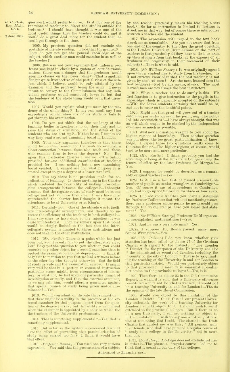 E. H. Bush, question I would prefer to do so. Is it not one of the Esq., M.A., functions of teaching to direct the studies outside the LL.B. lectures ? I should have thought it was one of the most useful things that the teacher could do, and it 2 June 1892. would do a great deal more for the student than he could get through in the time. 1005. My previous question did not exclude the postulate of private reading. I took that for granted ?— Then do you not get the general knowledge of the subject which mother man could examine in as well as the teacher ? 1006. But was not your argument that unless a pro- fessor was kept in check by a system of outside exami- nations there was a danger that the professor would keep bis classes on the lower plane ?—That is another danger quite irrespective of the partial view of the sub- ject which, I believe, would be only attained by the examiner and the professor being the same. I never meant to convey to the Commissioners that any indi- vidual professor would consciously lower it, but that the tendency of the whole thing would be in that direc- tion. 1007. Would you explain what you mean by the ten- dency of the whole thing ?—In my own small way I am exceedingly pained when any of my students fails to get through his examination. 1008. Do you not think that the tendency of the teaching bodies in London is to do their duty and to raise the status of education, and the status of the students who are sent up ?—If that be so, I cannot see why they want a second examining board in London. 1009. Yom- only argument therefore is that there coidd be no other reason for the wish to establish a closer connection between those who teach and those who examine than to lower the degree ?—No. But upon this particular Charter I see no extra tuition provided for—no additional co-ordination of teaching provided for — I see nothing but a new examining board created. I cannot see tor what purpose it is created except to get a degree at a lower standard. 1010. You say there is no provision made for co- ordination of teaching. Is there anything in the Charter which excluded the possibility of making inter-colle- giate arrangements between the colleges ?—1 thought it meant that the regular course of study must be at one college and not at more than one. I may have mis- apprehended the charter, but I thought it meant the attendance to be at University or at King's. 1011. Certainly not. One of the objects was to facili- tate inter-collegiate arrangements, and thereby to in- crease the efficiency of the teaching in both colleges ?— I am very sorry to have done it any injustice; it was quite unintentional. Then my remark upon that point would be simply limited to the fact that the inter- collegiate system is limited to those institutions and does not take in the other institutions. 1012. (Mr. Anstic.) There is a point which has just been put, and it is only fair to jjut the alternative view. Lord Reay put the question to you whether you could conceive any other object for a second examiner than to protect the examination against depression. I think it only fair to mention to you that we had a witness before us the other day who thought otherwise - that the field of study is wide and the examination narrow. It might very well be that in a particular course of instruction particular stress might, from circumstances of labora- tory, or what not, be laid upon one particular branch of investigation or study, and that the external examiner, as we may call him, would afford a guarantee against that special branch of study being given undue pro- minence ?—Yes. 1013. Woixld you admit or dispute that suggestion— that there might be a utility in the presence of the ex- ternal examiner for that purpose, apart from the ques- tion of the degree ?—Yes; but that utility is minimised when the examiner is appointed by a body on which the the teachers of the University predominate. 1014. That is something supplemental ?—Yes, that is something supplemental. 1015. But as far as the system is concerned it would have the effect of preventing that particularisation of study being carried too far ?—I think it would have that effect. 1016. (Professor Ramsay.) You used one very curious expression. You said that the presentation of a subject Adjourned to 1 by the teacher practically makes his teaching a text book?—So far as instruction is limited to lectures it struck me in that way, but of course there is intercourse between a teacher and the student. 1017. The expression with regard to the text book struck me as remarkable. Are you not aware that from one end of the country to the other the great objection to the London University Examinations on the part of teachers is that practically all they have to do is to cram up their students from text books, at the expense of all freshness and originality in their treatment of their subjects ?—That is what is said. 1018. (Sir William Savory.) It was originally agreed upon that a student has to study from his teacher. Is it not current knowledge that the best teaching is not given by the best men ? Are the most learned men the best teachers ?—Not by any means, always. The most learned men are not always the best instructors. 1019. What a teacher has to do surely is this. His first function is to give instruction to the pupils in the knowledge which is generally accepted on the subject p —With the lower students certainly that would be so, and not to enter on the doubtful points. 1020. Might not that great evil grow out of a teacher enforcing particular views on his pupil, might he not be led into eccentricities ?—1 have always thought that was an evil which ought to be checked by the independent examiner as much as possible. 1021. Just now a question was put to you about the higher regions of knowledge. Then another question was put about the too great particularization of know- ledge. I expect those two questions really come to the same thing ?—The higher regions, of course, would, tend to be more and more particular. 1022. (Mr. Anstie.) I think probably you had the advantage of being at the University College during the tenure of office by the late Professor De Morgan ?— Yes. 1023. I suppose he would be described as a remark- ably original teacher ? —Yes. 1024. Is it also a fact that he passed a remarkable number of pupils as senior wranglers at Cambridge ?— Yes. Of course it was after residence at Cambridge. They had to go up to Cambridge for three or four years. 1025. I do not know whether you heard a statement by Professor Todhunter that, without mentioning names, there was a professor whose pujrils he never could pass through the wranglerships, have you heard that state- ment ?—Yes. 1026. (Sir William Savory.) Professor De Morgan was an accomplished mathematician?—Yes. 1027. And he was a very able man ?—Yes. 1027a. I suppose Dr. Routh passed many more Senior Wranglers ?—Yes. 1028. (Mr- Palmer.) I do not know whether your attention has been called to clause 27 of the Gresham Charter with regard to the district: The London  District for the purposes of the University shall be  the administrative county of London, including the  county of the city of London. That is to say, limit- ing the teaching of the University in and for London to that particular district. Would you particularly object to that provision ? I mean it is somewhat iu contra- distinction to the provincial colleges ?—Yes, it is. 1029. Then there is clause 22 in the Old Commission Report, in which it is said that a University otherwise constituted would not be what is wanted ; it would not be a teaching University in and for London ?—Tha ii& the opinion of the late Royal Commission. 1030. Would you object to this limitation of the London district?—I think that if our present Univer- sity undertook the work of a teaching University for London I should object to it. I should wish to see it extended to the provincial colleges! But if there ia to be a new University, I can see nothing to object to in the limitation. I wish to say one word in justifica- tion of something that I said. The clause in the Draft Chai-ter that misled me was this: All persons, male  or female, who shall have pursued a regular course of  study in a college in the University, not in raora than one. 1031. (Lord Reay.) A college does not exclude lectures in either ?—The phrase a  regular course led me to think that it meant in one only of the colleges. mrsday next.