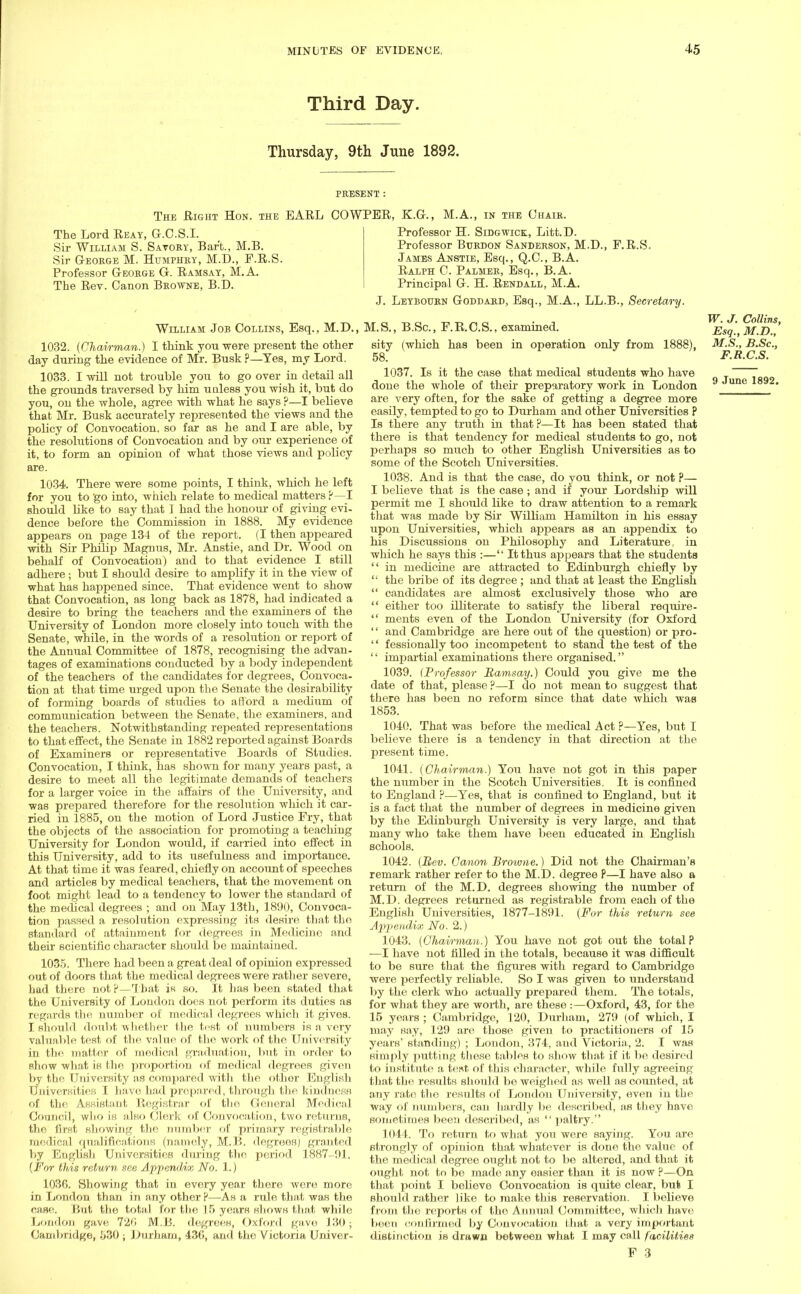 Third Day. Thursday, 9th June 1892. PRESENT : The Right Hon. the EARL COWPER, K.G., M.A., in the Chair. The Lord Reay, G.C.S.I. Sir William S. Savory, Barb., M.B. Sir George M. Humphry, M.D., F.R.S. Professor George G. Ramsay, M.A. The Rev. Canon Browne, B.D. Professor H. Sidgwick, Litt.D. Professor Burdon Sanderson, M.D., F.R.S. James Anstie, Esq., Q.C., B.A. Ralph C. Palmer, Esq., B.A. Principal G. H. Rendall, M.A. J. Leybourn Goddard, Esq., M.A., LL.B., Secretary. William Job Collins, Esq., M.D., M.S., B.Sc, F.R.C.S., examined 1032. (Chairman.) I think you were present the other day during the evidence of Mr. Busk ?—Yes, my Lord. 1033. I will not trouble you to go over in detail all the grounds traversed by him unless you wish it, but do you, ou the whole, agree with what he says ?—I believe that Mr. Busk accurately represented the views and the policy of Convocation, so far as he and I are able, by the resolutions of Convocation and by our experience of it, to form an opinion of what those views and policy are. 1034. There were some points, I think, which he left for you to go into, which relate to medical matters P—I should like to say that I had the honour of giving evi- dence before the Commission in 1888. My evidence appears on page 134 of the report. (I then appeared with Sir Philip Magnus, Mr. Anstie, and Dr. Wood on behalf of Convocation) and to that evidence I still adhere ; but I should desire to amplify it in the view of what has happened since. That evidence went to show that Convocation, as long back as 1878, had indicated a desire to bring the teachers and the examiners of the University of London more closely into touch with the Senate, while, in the words of a resolution or report of the Annual Committee of 1878, recognising the advan- tages of examinations conducted by a body independent of the teachers of the candidates for degrees, Convoca- tion at that time urged upon the Senate the desirability of forming boards of studies to afford a medium of communication between the Senate, the examiners, and the teachers. Notwithstanding repeated representations to that effect, the Senate in 1882 reported against Boards of Examiners or representative Boards of Studies. Convocation, I think, has shown for many years past, a desire to meet all the legitimate demands of teachers for a larger voice in the affairs of the University, and was prepared therefore for the resolution which it car- ried in 1885, on the motion of Lord Justice Fry, that the objects of the association for promoting a teaching University for London would, if carried into effect in this University, add to its usefulness and importance. At that time it was feared, chiefly on account of speeches and articles by medical teachers, that the movement on foot might lead to a tendency to lower the standard of the medical degrees ; and on May 13th, 1890, Convoca- tion passed a resolution expressing its desire that tho standard of attainment for degrees in Medicine and their scientific character should be maintained. 1035. There had been a great deal of opinion expressed out of doors that the medical degrees were rather severe, had there not ?—That is so. It has been stated that the University of London does not perform its duties as regards the number of medical degrees which it gives. I should doubt whether the test of numbers is a very valuable test of the value of the work of the University in the matter of medical graduation, but in order to show what is Hie proportion of medical degrees given by the University as compared with the other English Universities I have had prepared, through the kindness of the Assistant Registrar of the General Medical Council, who is also Clerk of Convocation, two returns, the first showing the number of primary registrable medical qualifications (namely, M.B. degrees) granted by Engbsh Universities during the period. 1887-91. (For this return see Appendix No. 1.) 1036. Showing that in every year there were more in London than in any other?—As a rule that was the case. But the total for the 15 years shows that while London gave 72<i M.B. degrees, Oxford gave 130; Cambridge, 530 ; .Durham, 43G, and the Victoria Univer- 9 June 1892. W. J. Collins, Esq., M.D., sity (which has been in operation only from 1888), M.S., B.Sc, 58. F.R.C.S. 1037. Is it the case that medical students who have done the whole of their preparatory work in London are very often, for the sake of getting a degree more easily, tempted to go to Durham and other Universities ? Is there any truth in that ?—It has been stated that there is that tendency for medical students to go, not perhaps so much to other English Universities as to some of the Scotch Universities. 1038. And is that the case, do you think, or not P— I believe that is the case; and if your Lordship will permit me I should like to draw attention to a remark that was made by Sir William Hamilton in his essay upon Universities, which appears as an appendix to his Discussions on Philosophy and Literature, in which he says this :— It thus appears that the students  in medicine are attracted to Edinburgh chiefly by  the bribe of its degree ; and that at least the English  candidates are almost exclusively those who are  either too illiterate to satisfy the liberal require-  ments even of the London University (for Oxford  and Cambridge are here out of the question) or pro- '' fessionally too incompetent to stand the test of the  impartial examinations there organised. 1039. (Professor Ramsay.) Could you give me the date of that, please ?—I do not mean to suggest that there has been no reform since that date which was 1853. 1040. That was before the medical Act ?—Yes, but I believe there is a tendency in that direction at the present time. 1041. (Chairman.) You have not got in this paper the number in the Scotch Universities. It is confined to England ?—Yes, that is confined to England, but it is a fact that the number of degrees in medicine given by the Edinburgh University is very large, and that many who take them have been educated in English schools. 1042. (Rev. Canon Browne.) Did not the Chairman's remark rather refer to the M.D. degree P—I have also a return of the M.D. degrees showing the number of M.D. degrees returned as registrable from each of the English Universities, 1877-1891. (For this return see Appendix No. 2.) 1043. (Chairman.) You have not got out the total P ■—I have not filled in the totals, because it was difficult to be sure that the figures with regard to Cambridge were perfectly reliable. So I was given to understand by the clerk who actually prepared them. The totals, for what they are worth, are these :—Oxford, 43, for the 15 years ; Cambridge, 120, Durham, 279 (of which, I may say, 129 are those given to practitioners of 15 years' standing) ; London, 374, aud Victoria, 2. I was simply putting these tables to show that if it be desired to institute a test of this character, while fully agreeing that the results should be weighed as well as counted, at any rate the results of London University, even in the way of numbers, can hardly be described, as they have sometimes been described, as  paltry. 1044. To return to what you were saying. You are strongly of opinion that whatever is done the value of the medical degree ought not to be altered, and that it ought not to be made any easier than it is now p—On that point I believe Convocation is quite clear, bufe I should rather like to make this reservation. I believe from the reports of tho Annual Committee, which have been confirmed by Convocation that a very important distinction is drawn between what I may call facilities