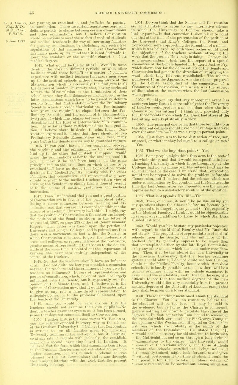 W. J. Collins, for passing an examination and facilities in passing Esq., M.D., an examination. There are certain regulations requiring M.S., B Sc., definite periods to elapse between certain examinations F.ll.C.S. and other examinations, but I believe Convocation would be anxious to meet the wishes of medical students 9 June 1892. an<j medical teachers in the way of increasing facilities ■ for passing examinations, by abolishing any restrictive regulations of that character. I believe Convocation has firmly made up its mind that it is not desirable to lower the standard or the scientific character of its medical degrees. 1045. What would be the facilities ? Would it mean dividing the work in different periods, or what other facilities would there be?—It is a matter of common experience with medical teachers that many men come up to the medical schools without being aware of the Matriculation which is necessarily the first gate to all the degrees of London University, that, having neglected to take the Matriculation at the termination of their school career they find themselves handicapped in the later examinations which have to be passed at definite periods from that Matriculation—from the Preliminary Scientific which succeeds Matriculation. For instance, four years are required to elapse between the Pre- hminary Scientific and the second M.B. Examination; two years of which must elapse between the Preliminary Scientific and the First or Intermediate M.B. examina- tion. In so far as those restrictions deter from gradua- tion, I believe there is desire to relax them. Con- vocation expressed its desire that there should be two Preliminary Scientific Examinations each year, many years before the Senate saw its way to grant that request. 1046. If you could have a closer connexion between the teaching and the examining, so that one should lead up to the other that of itself, I suppose, would make the examinations easier to the student, would it not. I mean if he had been taught on the same principle and on the same lines on which he was to be examined?—I have no doubt that Convocation would desire in the Medical Faculty, equally with the other Faculties, that consultative and representative powers should be given to the medical teachers with a view of advising the Senate more closely than is done at present as to the course of medical graduation and medical instruction. 1047. Then I understand that you and a great portion of Convocation are in favour of the principle of estab- lishing a closer connexion between teaching and ex- amination, and that you are in favour of something in the nature of a teaching University ?—I think I might say that the position of Convocation in the matter was largely the position of the Senate as shown in the letter of August 3rd, 1887, on page 238 of the last Commissioners' Report. That letter was based upon the petition of University and King's Colleges, and it pointed out that there was a movement on foot within the Senate, in which Convocation concurred to give the professors of associated colleges, or representatives of the professors, greater means of representing their views to the Senate, while at the same time it pointed out the importance of keeping the examiners entirely independent of the control of the teachers. 1048. So that the teachers should have no influence at all. I do not quite see how you establish a connexion between the teachers and the examiners, if you give the teachers no influence?—Powers of representation and powers of consultation, which, no doubt, would be largely influential with the Senate, but it apparently was the opinion of the Senate then, and I believe it is the opinion of Convocation now, that it would be undesirable to give at any rate a large direct representation to collegiate bodies, or to the professorial element upon the Senate of the University. 1049. And you would be very anxious that the teachers should not examine their own pupils ?—No doubt a teacher examiner system as it has been termed, is one that does not commend itself to Convocation. 1050. I gather that, in the same way as Mr. Busk was, you are entirely opposed in every way to the scheme 'of the Gresham University ?—I believe that Convocation is anxious to see all facilities given for increasing University teaching in the metropolis, but it distrusts, or at any rate it regards with jealously, the establish- ment of a second examining board in London. It believed that the form which that examining board took in the Gresham Charter was not calculated to promote higher education, nor was it such a scheme as was planned by the last Commission ; and it was throught that it might interfere with the work that the present University is doing. 1051. Do you think that the Senate and Convocation are at all likely to agree to any alternative scheme in which the University of London should take a leading part ?—In that connexion I should like to point out that at the time of the presentation of the petition of the University and King's Colleges, the Senate and Convocation were approaching the formation of a scheme which it was believed by both those bodies would meet the objections of the teachers without infringing the work that the present University is doing. On page 243 is a memorandum, which was the report of a special committee of the Senate handed in by Lord Justice Fry, which shows how far the deliberations of the Senate and Convocation had gone in the direction of supplying the want which they felt was established. The scheme numbered 15 in the Appendix, was the scheme prepared by the Senate as modified at the suggestion of a Committee of Convocation, and which was the subject of discussion at the moment when the last Commission was appointed. 1052. Would you say that any subsequent event has made you fancy that it is more unlikely that the University of London would produce a scheme than when the last Commission was sitting?—I think not, provided only that those points upon which Mr. Busk laid stress at the last sitting were kept steadily in view. 1053. The principal one being that those brought up in the different colleges should have no advantage whatever over the outsiders ?—That was a very important point. 1054. That there was to be no distinction of race, sex, or creed, or whether they belonged to a college or not ? —Yes. 1055. That was the important point ?—Yes. 1056. Some people might think that went to the root of the whole thing, and that it would be impossible to have a teaching University in which those brought up at the Colleges had no advantage over the outside ?—It may be so, and if that be the case I am afraid that Convocation would not be prepared to solve the problem before the Commission, but I believe that the scheme which was under consideration by Convocation and the Senate at the time the last Commission was appointed was the nearest approximation to a satisfactory solution of the question. 1057. That is Appendix No. 15 ?—Yes. 1058. Then, of course, it would be no use asking you any questions about the Charter before us, because you are opposed to it altogether, are you not ?—Yes, especially in the Medical Faculty, I think it would be objectionable in several ways in addition to those to which Mr. Busk alluded last time. 1059. Would you like to state any particular objection with regard to the Medical Faculty that Mr. Busk did not state ?—The proportion of representatives of medical schools upon the Senate, and the influence of the Medical Faculty generally appears to be larger than that contemplated either by the late Koyal Commission or by any other scheme which has been under considera- tion. Then, if it be the idea of the new University or the Gresham University, that the teacher examiner system should obtain, I do not quite see how that can obtain in the Medical Faculty, because with 12 medical schools, it is hardly possible to see how there will be a teacher examiner along with an outside examiner, to examine all the candidates ; and if that be the case, it is difficult to see that the medical degrees of the new University would differ very materially from the present medical degrees of the Umverity of London, except that they shall be given on a lower standard. 1060. There is nothing mentioned about the standard in the Charter. You have no reason to believe that the standard will be too low. It may be said in the evidence, but as far as the Charter is concerned, there is nothing laid down to regulate the value of the iegreee ?—In that connexion I am bound to remember the remarks which were made by Sir George Young at the opening of the Westminster Hospital on October 1st last year, which are probably in the minds of the members of the Commission. He stated that, It '' would not be necessary for old students to begin with the Matriculation, and so on through a long series of examinations to the degree. The University would <: consist of the various schools, and those students whom the schools certified as being well and ■' thoroughly trained, might look forward to a degree without postponing it to a time at which it would be impossible for them to take it. Many details of course remained to be worked out, among which was