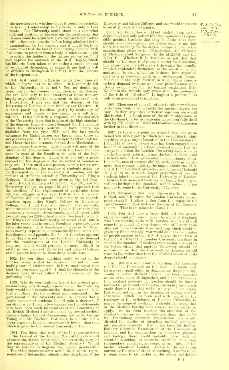 '' the question as to whether or not it would be desirable  to have a Bachelorship in Medicine or only a Doc-  torate. The University would stand in a somewhat '' different position to the existing Universities, in that '' its men would be required to have to provide themselves  with a license to practice before being admitted to the '' examination for the degree; and it might fairly be '' considered that the fact of their having obtained such  a license to practice from a body of such status ought  to entitle the holder to the degree pyr saltum. If that implies the omission of the M.B. Degree, which has hitherto been taken as connoting a certain amount of academical distinction, it seems to me that it will be difficult to distinguish the M.D. from the licenses of the Corporations. 1061. Is it usual in a Charter to lay down hues on which a degree has to be given. It is generally left to the University, is it not ?—Yes, no doubt, my Lord, but in the absence of definition in the Charter, one can look only to the intentions of those who are largely responsible for the movement in favour of such a University. I may say that the standard of the University of London is not fixed by any Charter. It is fixed partly by tradition, partly by continuity of examiners, and largely it has arisen as a call from without. It has met with a response, and the statistics of the University show, that in spite of the high standard of the degrees, there is a great demand for the honours which the University bestows. I have before me statistics from the year 1838, and the last year's entrances for Matriculation are larger than those in any previous year. In 1891 there were 2,889 candidates, and I hear that the entrances for this June Matriculation are again larger than ever. That obtains with most of the Intermediate Examinations, and with the Pass Examina- tions in most of the Faculties, in spite of the high standard of the degree. There is at any rate a great demand for the degrees of the University of Loudon as they are. I instituted a comparison, merely for my own information between the number of students going up for Matriculation at the University of London, and the number of students attending University and King's Colleges. Those figures were given in the last Com- mission Report for King's College on page 231, and for University College on page 216, and it appeared that the abolition of the requirement of certificates from affiliated colleges in the year 1858 by the University of London did not operate detrimentally as regards numbers upon either King's College or University College, and I find that from the year 1879 onwards, while the candidates coming to London University Lave enormously increased, (from something a little over 1,400 to something over 2,800), the students attendingUniversity and King's Colleges have hardly increased at all, but in the later years, and in certain Faculties especially, have rather declined. That {handing a diagram to the Chair- man) merely represents diagramatically the result (for this diagram see Appendix No. 3.) It therefore appears to me that it is not fan- to say that there is no demand for the examinations of the London University as they are, and it would perhaps be more difficult to establish the claims of University and King's Colleges at the present time to be flourishing institutions. 1062. Do you think anything could be put in the Charter to ensure that the degree should not be made unduly easy of attainment ? Is there anything of that kind that you can suggest ?—I think the character of the degrees must always follow the composition of the governing body. 1063. Why do you think the fact of the medical pro- fession being very strongly represented on the governing body would tend to make medical degrees easier ? Is it that you think that the medical men concerned in the government of the University would be anxioits that a larger number of students should gain a degree am afraid when I take into consideration the statements that have been made by members of the Committee of the British Medical Association and by several medical teachers before the last Commission, and by Sir George Young and Mr. Erichsen, that there is a desire for a lower degree in London—considerably lower—than that which is given by the present University of London. 1064. You think that each of the 10 representatives on the Council of the London Medical Schools would advocate the degree being made unnecessarily easy, or the representatives of the Medical Faculty ? Would they be anxious to degrade the degree practically F —Ten of the representatives would be of course repre- sentatives of the medical schools other than those of the University and King's Colleges, and two would represent w. J. (Jollins, those of University and King's. Esq., M.D.,' 1065. You think they would not wish to keep up the M.S., B.Sc, degree ?—I can only gather from the opinions of respon- F.R.C.S. sible medical teachers that they do desire that there should be a lower degree ; and it does seem to me that 9 16 1892' there is a tendency for the degree to approximate to the examinations given by the Corporations—the Colleges of Physicians and Surgeons—to the M.B.C.S. and the L.R.C.P. Whether it is desirable or not that that should be the case is of course a matter for discussion, but at any rate it would give a title which has usually implied academical distinction as the result of an ex- amination, to that which has hitherto been regarded only as a professional mark or a professional license. Medicine is the only Faculty in which there appears to be a demand by those who have passed a mere qua- lifying examination for the highest academical title. No doubt the trouble only arises from the ambiguity of the title of Doctor. It implies a profession as well as an academical distinction. 1066. Then one of your objections to this new scheme is that you think it would make the medical degree too easy. Is there any other particular objection you would like to state ?—I think most of the other objections, to the Gresham Charter in particular, have been fully dealt with by Mr. Busk, so I need not trouble the Commission further in that direction. 1067. Is there any point on which I have not ques- tioned you with regard to which you would like to state anything or give any information to the Commission ? I should like to say, as one who has been engaged as a teacher of anatomy in a large medical school, that we always found that the London University men were, as a rule, the most industrious and the best students ; and I believe myself that, given only a good primary educa- tion and a man of average ability, with, perhaps, a little more than average industry, he might obtain the M. B. and M.D. of London University; and for myself I should be glad to see a much larger proportion of medical students take the degrees of the University of London. I believe that increased facilities for taking that degree without infringing the standard, would induce a larger number to come to the University of London. 1068. Sapposing this new University to be esta- blished, would it injure the London University to any great extent p—I rather gather from the report of the last Commission that that was the fear of the Commis- sioners. That is contained in Clause 16. 1069. You still have a large field—all the private students—and you would have the whole of England, who have nothing to do with Lor.don, who would still come to you, and if your degree was still very valu- able and more valuable than anything which would be given by this new body, you would still have a number of people anxious to take it ?—I believe that in view of the good work that the London University has done in raising the standard of medical examination it would be far better either that another University should be established, or that the University of London should cease to be, rather than that the medical standard of its degree should be lowered. ] 070. But this would not be anything like knocking the London University on the head. It would only have a very small effect in diminishing its popularity, would it ?—The Medical Faculty lias been regarded as one of the most distinguished, and I should be sorry that medical students in London should be largely induced to go to another London University for a lower grade degree than that which Ave give. I am afraid that would not teud in the direction of raising medical education. Much has been said with regard to the tendency of the syllabuses of London University to narrow the range of teaching. I should like to say that in the Medical Faculty that remark seems hardly to apply. So far from causing the attention of the student to diverge from Iris studies I think that so far the Preliminary Scientific Examination has wisely directed the studies of intending medical graduates into scientific channels. Had it not been for the Pre- liminary Scientific Examination of the University of London, and the examinations in chemistry, physics, and biology, there would probably have been no scientific teaching, or scientific teaching of a very rudimentary character, in some, at any rate, of the medical schools of London. And as to the syllabuses narrowing the area of study or teaching, it seems to me in some cases to err rather on the side of width than . F 4