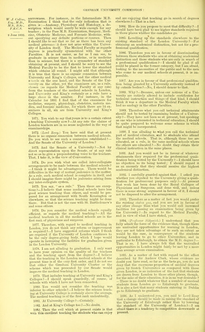 W. J. Collins narrowness. For instance, in the Intermediate M.B. Esq., 31.D.,' Examination I think that the only indication that is MS., B.Sc'., given is :—Anatomy, Physiology and Histology, a de- F.R.C.S. ' scription which would surely be wide enough for any teacher ; in the Pass M.B. Examination, Surgery, Medi- 9 June 1892. cine, Obstetric Medicine, and Forensic Medicine, with- out specifying any definite portions or courses. Then I should like to say that so far as there has been any medical grievance it does not arise within the Univer- sity of London itself. The Medical Faculty as regards degrees is practically symmetrical with the other Faculties. It is not easier, as far as I can see, to graduate in science than in medicine, or in medicine than in science, but there is a symmetry of standard obtaining at present, and I should be sorry to see the Medical Faculty to be the first to lower the standard which obtains all round. I might add that although it is true that there is no organic connexion between University and King's Colleges, and the other medical S3hools on the one hand, and the Senate of the Uni- versity on the other, yet the examiners are, as a rule, chosen (as regards the Medical Faculty at any rate) from the teachers of the medical schools in London, and University and King's certainly as a rule have a large share in the number. For instance, in the Calendar for 1891 I find that of the examiners for medicine, surgery, physiology, obstetrics, materia me- dica, and forensic medicine, for which there are 14 ex- aminers in all, six are from University and King's Colleges. 1071. You wish to say that yours is to a certain extent a teaching University now ?—At any rate the claims of London teachers are in no sense neglected in the way of examinerships. 1072. {Lord Beay.) You have said that at present there is no organic connexion between medical schools. Do you wish to see such a connexion established ?— And the Senate of the University of London ? 1073. And the Senate of a University ?—Not by direct representation upon the Senate, or at any rate not so as to give a preponderating voice to the teachers. That, I take it, is the view of Convocation. 1074. Do you wish what are called inter-collegiate arrangements to be made between the medical scbools ? —I think it might be advantageous. There would be difficulties in the way of mutual jealousies in the matter. As a rule, each medical school is complete in itself, and I should imagine there might be jealousies arising from any inter-collegiate system. 1075. You say,  as a rule. Then there are excep- tions ?—I believe that some medical schools have less good science teaching than others, and would be pre- pared for an arrangement with South Kensington or elsewhere, so that the science teaching might be done there. But that is not the case with St. Bartholomew's and some others. 1076. Do you consider the medical schools equally efficient, as regards the medical teaching?—All the medical teachers in all the medical schools are in the first rank of physicians and surgeons. 1077. Therefore, with regard to medical teaching in London, you do not think any reform or improvement is required ?—I have suggested reforms which I think are required if the University of London continues to be the only degree-giving body, which I hope would operate in increasing the facilities for graduation given in the London University. 1078. I am not alluding to graduation. I only want to have your opinion on the quality of the teachers and the teaching apart from the degree ?—I believe that the teaching in the London medical schools at the present time is of the very first order, and I do not see that either the Gresham University Charter or the scheme which was presented by our Senate would improve the medical teaching in London. 1079. That includes teaching at University and King's Colleges ?—I should speak guardedly, of course, of schools with which I have not been connected. 1080. You would not consider the teaching was inferior to other schools ?—I believe the science teach- ing at University College is certainly above the average. The medical teaching is of the first rank undoubtedly. 1081. At University College ?—Certainly. 1082. And at King's College too ?—No doubt. 1083. Then the evil which at present exists is that with this excellent teaching the students who can enjoy and are enjoying that teaching go in search of degrees elsewhere ?—That is a fact. 1084. How do you propose to meet that difficulty ?—I should have been glad to see higher standards required in those places whither the candidates go. 1085. Levelling up the standards elsewhere to the existing standard of the London University ?—For obtaining an academical distinction, but not for a pro- fessional qualification. 1086. Therefore you are in favour of discriminating between those students who aim at obtaining academical distinction and those students who are only in search of a professional qualification ?—I should be glad if all could be placed in the former category, but I am afraid, looking to the necessities of the public and to the men who come to our medical, schools at present, it is im- possible. 1087. Are you in favour of that professional qualifica- tion being granted by a University authority instead of by outside bodies P—No, I should demur to that. 1088. Why ?—Because, unless our notions of a Uni- versity are entirely altered to include certificates for technical instruction and things of that kind, I should think it was a departure in the Medical Faculty which had no analogy in the other Faculties. 1089. Therefore what you call technical attainments should not be tested by examining bodies of a Univer- sity ?—They have not been so at present, but speaking as one who is interested in technical education, I should be quite prepared to welcome some scheme in which that might be incorporated. 1090. I Avas alluding to what you call the technical part of medical education, and to students who attend the medical schools. That is, although these too are educated, as a rule, in the same medical schools where the others are educated ?—No doubt they obtain their clinical instruction in the same places. 1091. And you would not be in favour of whatever attainments they required for the professional quali- fication being tested by the University P—I should have no objection to its being tested; I should regard it as an anomaly that they should receive the highest academical distinction. 1092. I carefully guarded against that. I asked you whether you objected to the University giving a quali- fication for professional purposes only ?—At present that, work has been done by the Royal Colleges of Physicians and Surgeons, and done well, and, unless there is some strong argument in favour of it, I should not be disposed to alter the arrangement. 1093. Therefore as a matter of fact you would prefer the existing status quo, and you are not in favour of any other change than what you would call increased facilities for passing an examination being given by the University ?—In regard to the Medical Faculty, and in view of what I have stated, yes. 1094. (Professor Sidgwick.) I understand that you fully admit the force of the evidence that, though there are unrivalled opportunities for learning in London, they are not taken advantage of to such an extent as would be the case, in consequence of the students leaving London to go to other Universities, and in particular to Edinburgh, to obtain the M.D. degree?— That is so. I have always felt that the unrivalled opportunities in London might fairly be met by a more than average severe examination. 1095. As a matter of fact with regard to the effect described by Sir Andrew Clark, whose evidence no doubt you have read, so far as the facts go, you do not deny that the enormous proportion of medical degrees given by Scotch Universities as compared with those given London, is an indication of the fact that students are drawn from London to those other places, though, for the sake of their education, it is in no way desirable ? —There is no doubt whatever that a number of medical students from London go to Edinburgh to graduate. It is also a fact that many students entering in Dublin go to Edinburgh to graduate. 1096. As I understood you, you said to Lord Beay that a change should be made in raising the standard of the University of Edinburgh rather than by lowering the standard of the University of London ?—I am afraid there is a tendency to competition downwards at present.