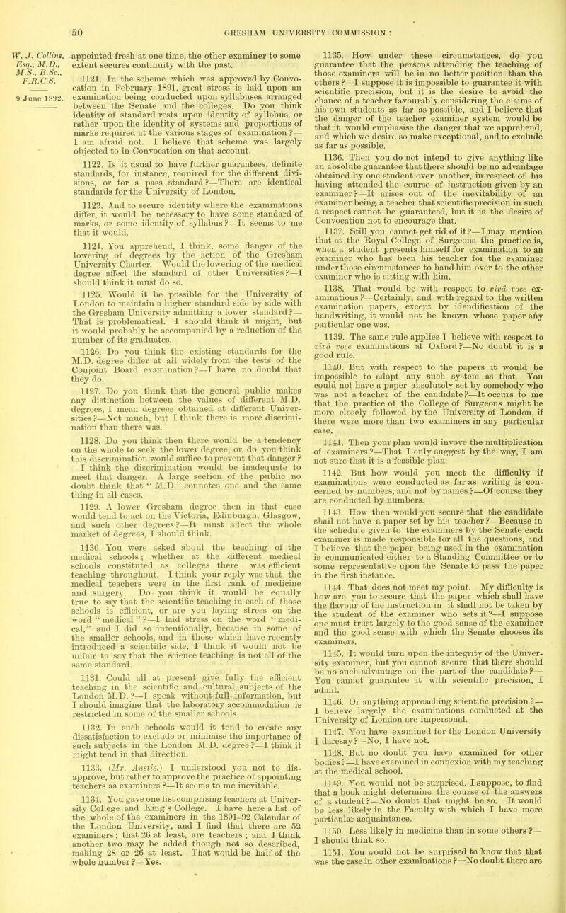 W. J. Collins, appointed fresh at one time, the other examiner to some Esq., M.D., extent secures continuity with the past. M.S., J3.Sc, . , , „ F.R.C.S. 1121. In the scheme which was approved by Convo- cation in February 1891, great stress is laid upon an 9 June 1892. examination being conducted upon syllabuses arranged between the Senate and the colleges. Do you think identity of standard rests upon identity of syllabus, or rather upon the identity of systems and proportions of marks required at the various stages of examination ?— I am afraid not. I believe that scheme was largely objected to in Convocation on that account. 1122. Is it usual to have further guarantees, definite standards, for instance, required for the different divi- sions, or for a pass standard?—There are identical standards for the University of London. 1123. And to secure identity where the examinations differ, it would be necessary to have some standard of marks, or some identity of syllabus ?—It seems to me that it would. 1121. You apprehend, I think, some danger of the lowering of degrees by the action of the Gresham University Charter. Would the lowering of the medical degree affect the standard of other Universities?—I should think it must do so. 1125. Would it be possible for the University of London to maintain a higher standard side by side with the Gresham University admitting a lower standard ?— That is problematical. I should think it might, but it would probably be accompanied by a reduction of the number of its graduates. 1126. Do you think the existing standards for the M.D. degree differ at all widely from the tests of the Conjoint Board examination?—I have no doubt that they do. 1127. Do you think that the general public makes any distinction between the values of different M.D. degrees, I mean degrees obtained at different Univer- sities ?—Not much, but I think there is more discrimi- nation than there was. 1128. Do you think then there would be a tendency on the whole to seek the lower degree, or do you think this discrimination would suffice to prevent that danger ? —I think the discrimination would be inadequate to meet that danger. A large section of the public no doubt think that  M.D.:' connotes one and the same thing in all cases. 1129. A lower Gresham degree then in that case would tend to act on the Victoria, Edinburgh. Glasgow, and such other degrees ?—It must a fl eet the whole market of degrees, I should think. 1130. You were asked about the teaching of the medical schools; whether at the different medical schools constituted as colleges there was efficient teaching throughout. I think your reply was that the medical teachers were in the first rank of medicine and surgery. Do you think it would be equally true to say that the scientific teaching in each of (hose schools is efficient, or are you laying stress on the word  medical  ?—I laid stress on the word ''medi- cal, and I did so intentionally, because in some of the smaller schools, and in those which have recently introduced a scientific side, I think it would not lie unfair to say that the science teaching is not all of the same standard. 1131. Could all at present give fully the efficient teaching in the scientific and cultural subjects of the London M.D. ?—I speak without full information, but I should imagine that the laboratory accommodation is restricted in some of the smaller schools. 1132. In such schools would it tend to create any dissatisfaction to exclude or minimise the importance of such subjects in the London M.D. degree?—I think it might tend in that direction. 1133. (Mr. Anstie.) I understood you not to dis- approve, but rather to approve the practice of appointing teachers as examiners ?—It seems to me inevitable. 1134. You gave one list comprising teachers at Univer- sity College and King's College. I have here a list of the whole of the examiners in the 1891-92 Calendar of the London University, and I find that there are 52 examiners; that 26 at least, are teachers ; and I think another two may be added though not so described, making 28 or 26 at least. That would be half of the whole number ?—Yes. 1135. How under these circumstances, do you guarantee that the persons attending the teaching of those examiners will be in no better position than the others ?—I suppose it is impossible to guarantee it with scientific precision, but it is the desire to avoid the chance of a teacher favourably considering the claims of his own students as far as possible, and I believe that the danger of the teacher examiner system would be that it would emphasise the danger that we apprehend, and which we desire so make exceptional, and to exclude as far as possible. 1136. Then you do not intend to give anything like an absolute guarantee that there should be no advantage obtained by one student over another, in respect of his having attended the course of instruction given by an examiner ?—It arises out of the inevitability of an examiner being a teacher that scientific precision in such a respect cannot be guaranteed, but it is the desire of Convocation not to encourage that. 1137. Still you cannot get rid of it ?—I may mention that at the Royal College of Surgeons the practice is, when a student presents himself for examination to an examiner who has been his teacher for the examiner under those circumstances to hand him over to the other examiner who is sitting with him. 1138. That would be with respect to viva voce ex- aminations ?—Certainly, and with regard to the written examination papers, except by idendification of the handwriting, it would not be known whose paper any particular one was. 1139. The same rule applies I believe with respect to viva, voce examinations at Oxford ?—No doubt it is a good rule. 1140. But with respect to the papers it would be impossible to adopt any such system as that. You could not have a paper absolutely set by somebody who was not a teacher of the candidate?—It occurs to me that the practice of the College of Surgeons might be more closely followed by the University of London, if there were more than two examiners in any particular case. 1141. Then your plan would invove the multiplication of examiners ?—That I only suggest by the way, I am not sure that it is a feasible plan. 1142. But how would you meet the difficulty if examinations were conducted as far as writing is con- cerned by numbers, and not by names ?—Of course they are conducted by numbers. 1143. How then would you secure that the candidate shad not have a paper set by his teacher ?—Because in the schedule given to the examiners by the Senate each examiner is made responsible for all the questions, and I believe that the paper being used in the examination is communicated either to a Standing Committee or to some representative upon the Senate to pass the paper in the first instance. 1144. That does not meet my point. My difficulty is how are you to secure that the paper which shall have the flavour of the instruction in it shall not be taken by the student of the examiner who sets it ?—I suppose one must trust largely to the good sense of the examiner and the good sense with which the Senate chooses its examiners. 1145. It would turn upon the integrity of the Univer- sity examiner, but you cannot secure that there should be no such advantage on the part of the candidate ?— You cannot guarantee it with scientific precision, I admit. 1146. Or anything approaching scientific precision ?— I believe largely the examinations conducted at the University of London are impersonal. 1147. You have examined for the London University I daresay ?—No, I have not. 1148. But no doubt you have examined for other bodies ?—I have examined in connexion with my teaching at the medical school. 1149. You would not be surprised, I suppose, to find that a book might determine the course of the answers of a student ?—No doubt that might be so. It would be less likely in the Faculty with which I have more particular acquaintance. 1150. Less likely in medicine than in some others ?— I should think so. 1151. You woxild not be surprised to know that that was the case in other examinations ?—No doubt there are