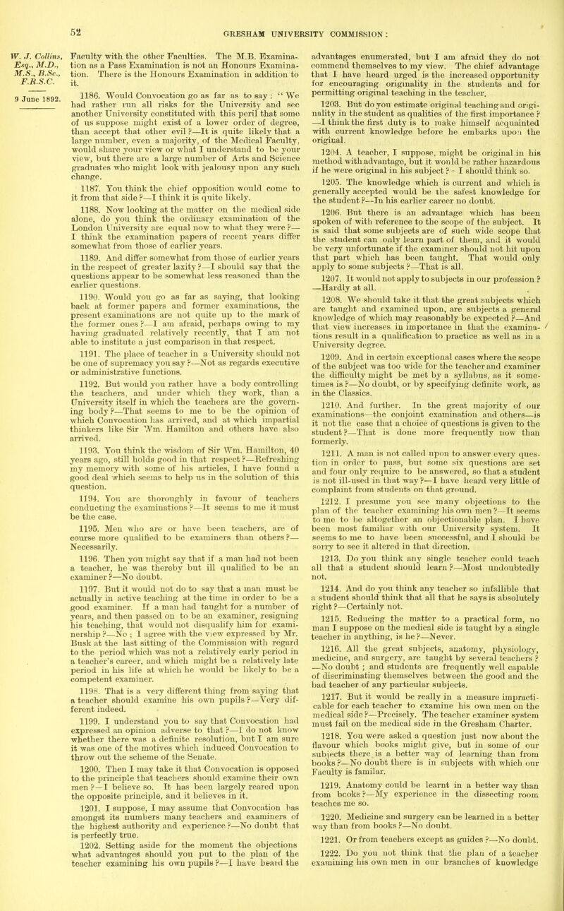 W. J. Collins, Faculty with the other Faculties. The M.B. Examina- Esq., M.D., tion as a Pass Examination is not an Honours Exaniina- M.S., B.Sc, tion. There is the Honours Examination in addition to F.R.S.C. it. 9 June 1892 1186. Would Convocation go as far as to say :  We ' had rather run all risks for the University and see another University constituted with this peril that some of us suppose might exist of a lower order of degree, than accept that other evil ?—It is quite likely that a large number, even a majority, of the Medical Faculty, would share your view or what I understand to be your view, but there are a large number of Arts and Science graduates who might look with jealousy upon any such change. 1187. You think the chief opposition would come to it from that side ?—I think it is quite likely. 1188. Now looking at the matter on the medical side alone, do you think the ordinary examination of the London University are equal now to what they were P— I think the examination papers of recent years differ- some what from those of earlier years. 1189. And differ somewhat from those of earlier years in the resjoect of greater laxity ?—I should say that the questions appear to be somewhat less reasoned than the earlier questions. 1190. Would you go as far as saying, that looking back at former papers and former examinations, the present examinations are not quite up to the mark of the former ones ?—I am afraid, perhaps owing to my having graduated relatively recently, that I am not able to institute a just comparison in that respect. 1191. The place of teacher in a University should not be one of supremacy you say ?—Not as regards executive or administrative functions. 1192. But would you rather have a body controlling the teachers, and under which they work, than a University itself in which the teachers are the govern- ing body ?—That seems to me to be the opinion of which Convocation has arrived, and at which impartial thinkers like Sir Wm. Hamilton and others have also arrived. 1193. You think the wisdom of Sir Wm. Hamilton, 40 years ago, still holds good in that respect ?—Refreshing my memory with some of his articles, I have found a good deal which seems to help us in the solution of this question. 1194. You are thoroughly in favour of teachers conducting the examinations ?—It seems to me it must be the case. 1195. Men who are or have been teachers, are of course more qualified to be examiners than others ?— Necessarily. 1196. Then you might say that if a man had not been a teacher, he was thereby but ill quahfied to be an examiner ?—No doubt. 1197. But it would not do to say that a man must be actually in active teaching at the time in order to be a good examiner. If a man had taught for a number of years, and then passed on to be an examiner, resigning bis teaching, that would not disqualify him for exami- nership ?—No ; I agree with the view expressed by Mr. Busk at the last sitting of the Commission with regard to the period which was not a relatively early period in a teacher's career, and which might be a relatively late period in his life at which he would be likely to be a competent examiner. 1198. That is a very different thing from saying that a teacher should examine his own pupils ?—Very dif- ferent indeed. 1199. I understand you to say that Convocation had expressed an opinion adverse to that ?—I do not know whether there was a definite resolution, but I am sure it was one of the motives which induced Convocation to throw out the scheme of the Senate. 1200. Then I may take it that Convocation is opposed to the principle that teachers should examine their own men ?—I believe so. It has been largely reared upon the opposite principle, and it believes in it. 1201. I suppose, I may assume that Convocation has amongst its numbers many teachers and examiners of the highest authority and experience ?—No doubt that is perfectly true. 1202. Setting aside for the moment the objections what advantages shovdd you put to the plan of the teacher examining his own pupils ?—I have heard the advantages enumerated, but I am afraid they do not commend themselves to my view. The chief advantage that I have heard urged is the increased opportunity for encouraging originality in the students and for permitting original teaching in the teacher. 1203. But do you estimate original teaching and origi- nality in the student as qualities of the first importance P —-I think the first duty is to make himself acquainted with current knowledge before he embarks upon the original. 1204. A teacher, I suppose, might be original in his method with advantage, but it would be rather hazardous if he were original in his subject ? - I should think so. 1205. The knowledge which is current and which is generally accepted would be the safest knowledge for the student ?—In his earlier career no doubt. 1206. But there is an advantage which has been spoken of with reference to the scope of the subject. It is said that some subjects are of such wide scope that the student can only learn part of them, and it would be very unfortunate if the examiner should not hit upon that part which has been taught. That would only apply to some subjects ?—That is all. 1207. It would not apply to subjects in our profession ? —Hardly at all. t 1208. We should take it that the great subjects which are taught and examined upon, are subjects a general knowledge of which may reasonably be expected ?—And that view increases in importance in that the examina- ^ tions result in a qualification to practice as well as in a University degree. 1209. And in certain exceptional cases where the scope of the subject was too wide for the teacher and examiner the difficulty might be met by a syllabus, as it some- times is p—No doubt, or by specifying definite work, as in the Classics. 1210. And further. In the great majority of our examinations—the conjoint examination and others—is it not the case that a choice of questions is given to the student?—That is done more frequently now than formerly. 1211. A man is not called upon to answer every ques- tion in order to pass, but some six questions are set and four only require to be answered, so that a student is not ill-used in that way ?—I have heard very little of complaint from students on that ground. 1212. I presume you see many objections to the plan of the teacher examining his own men?—It seems to me to be altogether an objectionable plan. I have been most familiar with our University system. It seems to me to have been successful, and I should be sorry to see it altered in that direction. 1213. Do you think any single teacher could teach all that a student should learn ?—Most undoubtedly not. 1214. And do you think any teacher so infallible that a student should think that all that he says is absolutely right P—Certainly not. 1215. Reducing the matter to a practical form, no man I suppose on the medical side is taught by a single teacher in anything, is he ?—Never. 1216. All the great subjects, anatomy, physiology, medicine, and surgery, are taught by several teachers ? —No doubt ; and students are frequently well capable of discriminating themselves between the good and the bad teacher of any particular subjects. 1217. But it would be really in a measure impracti- cable for each teacher to examine his own men on the medical side ?—Precisely. The teacher examiner system must fail on the medical side in the Gresham Charter. 1218. You were asked a question just now about the flavour which books might give, but in some of our subjects there is a better way of learning than from books ?—No doubt there is in subjects with which our Faculty is familar. 1219. Anatomy could be learnt in a better way than from bcoks ?—My experience in the dissecting room teaches me so. 1220. Medicine and surgery can be learned in a better way than from books ?—No doubt. 1221. Or from teachers except as guides ?—No doubt. 1222. Do you not think that the plan of a teacher examining his own men in our branches of kuowledge