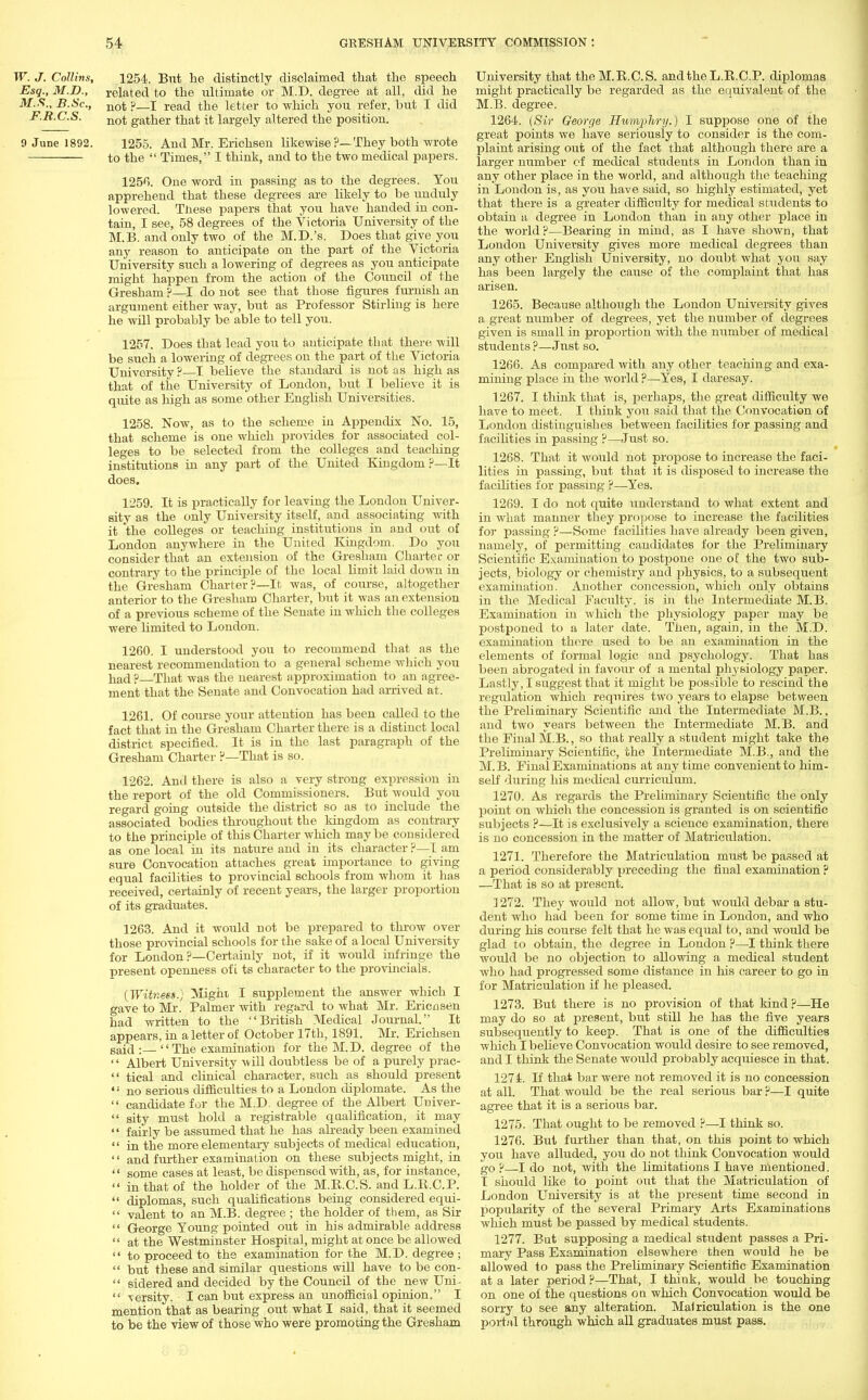 W. J. Collins, 1254. Bnt he distinctly disclaimed that the speech Esq., M.D., related to the ultimate or M.D. degree at all, did he M.S., B.Sc, not p—i read the letter to which you refer, but I did F.B.C.S. not gather that it largely altered the position. 9 June 1892. 1255. And Mr. Erichsen likewise ?—They both wrote to the  Times, I think, and to the two medical papers. 1256. One word in passing as to the degrees. You apprehend that these degrees are likely to be unduly lowered. Tnese papers that you have handed in con- tain, I see, 58 degrees of the Victoria University of the M.B. and only two of the M.D.'s. Does that give you any reason to anticipate on the part of the Victoria University such a lowering of degrees as you anticipate might happen from the action of the Council of the Gresham ?—I do not see that those figures furnish an argument either way, but as Professor Stirling is here he will probably be able to tell you. 1257. Does that lead you to anticipate that there will be such a lowering of degrees on the part of the Victoria University ?—I believe the standard is not as high as that of the University of London, but I believe it is quite as high as some other English Universities. 1258. Now, as to the scheme in Appendix No. 15, that scheme is one which provides for associated col- leges to be selected from the colleges and teaching institutions in any part of the United Kingdom ?—It does. 1259. It is practically for leaving the London Univer- sity as the only University itself, and associating with it the colleges or teaching institutions in and out of London anywhere in the United Kingdom. Do you consider that an extension of the Gresham Charter or contrary to the principle of the local limit laid down in the Gresham Charter?—It was, of course, altogether anterior to the Gresham Charter, but it was an extension of a previous scheme of the Senate in which the colleges were limited to London. 1260. I understood you to recommend that as the nearest recommendation to a general scheme which you had ? That was the nearest approximation to an agree- ment that the Senate and Convocation had arrived at. 1261. Of course your attention has been called to the fact that in the Gresham Charter there is a distinct local district specified. It is in the last paragraph of the Gresham Charter p—That is so. 1262. Ami there is also a very strong expression in the report of the old Commissioners. But would you regard going outside the district so as to include the associated bodies throughout the kingdom as contrary to the principle of this Charter which may be considered as one local in its nature and in its character ?—I am sure Convocation attaches great importance to giving equal facilities to provincial schools from whom it has received, certainly of recent years, the larger proportion of its graduates. 1263. And it would not be prepared to throw over those provincial schools for the sake of a local University for London ?—Certainly not, if it would infringe the present openness of i ts character to the provincials. (Witneet) Mighi I supplement the answer which I gave to Mr. Palmer with regard to what Mr. Ericnsen had written to the British Medical Journal. It appears, in a letter of October 17th, 1891. Mr. Erichsen said: The examination for the M.D. degree of the  Albert University will doubtless be of a purely prac-  tical and clinical character, such as should present *' no serious difficulties to a London diplomate. As the  candidate for the M.D. degree of the Albert Univer-  sity must hold a registrable qualification, it may '' fairly be assumed that he has already been examined  in the more elementary subjects of medical education, '' and further examination on these subjects might, in '' some cases at least, be dispensed with, as, for instance,  in that of the holder of the M.E.C.S. and L.E.C.P.  diplomas, such qualifications being considered equi-  valent to an M.B. degree ; the holder of them, as Sir  George Young pointed out in his admirable address  at the Westminster Hospital, might at once be allowed  to proceed to the examination for the M.D. degree ;  but these and similar questions will have to be con-  sidered and decided by the Council of the new Uni-  \ersity. I can but express an unofficial opinion. I mention that as bearing out what I said, that it seemed to be the view of those who were promoting the Gresham University that the M.E.C.S. and the L.E.C.P. diplomas might practically be regarded as the equivalent of the M.B. degree. 1264. (Sir George Humphry.) I suppose one of the great points we have seriousiy to consider is the com- plaint arising out of the fact that although there are a larger number cf medical students in London than in any other place in the world, and although the teaching in London is, as you have said, so highly estimated, yet that there is a greater difficulty for medical students to obtain a degree in London than in any other place in the world ?—Bearing in mind, as I have shown, that London University gives more medical degrees than any other English University, no doubt what you say has been largely the cause of the complaint that has arisen. 1265. Because although the London University gives a great number of degrees, yet the number of degrees given is small in proportion with the number of medical students ?—Jnst so. 1266. As compared with any other teaching and exa- mining place in the world ?—Yes, I daresay. 1267. I think that is, perhaps, the great difficulty we have to meet. I think you said that the Convocation of London distinguishes between facilities for passing and facilities in passing ?—Just so. 1268. That it would not propose to increase the faci- lities in passing, but that it is disposed to increase the facilities for passing ?—Yes. 1269. I do not quite understand to what extent and in what manner they propose to increase the facilities for passing ?—Some facilities have already been given, namely, of permitting candidates for the Preliminary Scientific Examination to postpone one of the two sub- jects, biology or chemistry and physics, to a subsequent examination. Another concession, which only obtains in the Medical Faculty, is in the Intermediate M.B. Examination in which the physiology paper may be postponed to a later date. Then, again, in the M.D. examination there used to be an examination in the elements of formal logic and psychology. That has been abrogated in favour of a mental physiology paper. Lastly, I suggest that it might be possible to rescind the regulation which requires two years to elapse between the Preliminary Scientific and the Intermediate M.B., and two years between the Intermediate M.B. and the Final M.B., so that really a student might take the Preliminary Scientific, the Intermediate M.B., and the M. B. Final Examinations at any time convenient to him- self during his medical curriculum. 1270. As regards the Preliminary Scientific the only point on which the concession is granted is on scientific subjects ?—It is exclusively a science examination, there is no concession in the matter of Matriculation. 1271. Therefore the Matriculation must be passed at a period considerably preceding the final examination ? —That is so at present. 1272. They would not allow, but would debar a stu- dent who had been for some time in London, and who during his course felt that he was equal to, and would be glad to obtain, the degree in London ?—I think there would be no objection to allowing a medical student who had progressed some distance in his career to go in for Matriculation if he pleased. 1273. But there is no provision of that kind ?—He may do so at present, but still he has the five years subsequently to keep. That is one of the difficulties which I believe Convocation would desire to see removed, and I think the Senate would probably acquiesce in that. 1271. If that bar were not removed it is no concession at all. That would be the real serious bar ?—I quite agree that it is a serious bar. 1275. That ought to be removed ?—I think so. 1276. But further than that, on this point to which you have alluded, you do not think Convocation would go ?—I do not, with the limitations I have mentioned. I should like to point out that the Matriculation of London University is at the present time second in popularity of the several Primary Arts Examinations which must be passed by medical students. 1277. But supposing a medical student passes a Pri- mary Pass Examination elsewhere then would he be allowed to pass the Preliminary Scientific Examination at a later period ?—That, I think, would be touching on one of the questions on which Convocation would be sorry to see any alteration. Matriculation is the one portal through which all graduates must pass.