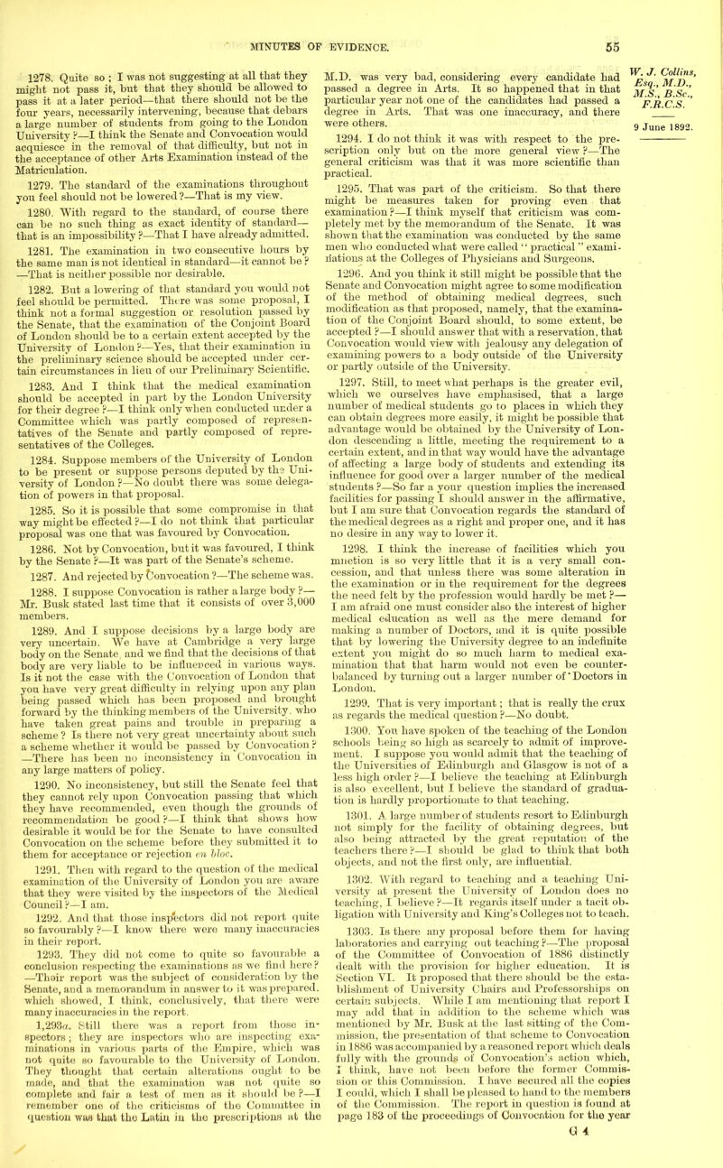 1278. Quite so ; I was not suggesting at all that they might not pass it, but that they should be allowed to pass it at a later period—that there should not be the four years, necessarily intervening, because that debars a large number of students from going to the London University P—I think the Senate and Convocation would acquiesce in the removal of that difficulty, but not in the acceptance of other Arts Examination instead of the Matriculation. 1279. The standard of the examinations throughout you feel should not be lowered ?—That is my view. 1280. With regard to the standard, of course there can be no such thing as exact identity of standard— that is an impossibility ?—That I have already admitted. 1281. The examination in two consecutive hours by the same man is not identical in standard—it cannot be ? —That is neither possible nor desirable. 1282. But a lowering of that standard you would not feel should be permitted. There was some proposal, I think not a formal suggestion or resolution passed by the Senate, that the examination of the Conjoint Board of London should be to a certain extent accepted by the University of London ?—Yes, that their examination in the preliminary science should be accepted under cer- tain circumstances in lieu of our Preliminary Scientific. 1283. And I think that the medical examination should be accepted in part by the London University for their degree ?—I think only when conducted under a Committee which was partly composed of represen- tatives of the Senate and partly composed of repre- sentatives of the Colleges. 1284. Suppose members of the University of London to be present or suppose persons deputed by the Uni- versity of London ?—No doubt there was some delega- tion of powers in that proposal. 1285. So it is possible that some compromise in that way might be effected ?—I do not think that particular proposal was one that was favoured by Convocation. 1286. Not by Convocation, but it was favoured, I think by the Senate ?—It was part of the Senate's scheme. 1287. And rejected by Convocation ?—The scheme was. 1288. I suppose Convocation is rather a large body ?— Mr. Busk stated last time that it consists of over 3,000 members. 1289. And I suppose decisions by a large body are very uncertain. We have at Cambridge a very large body on the Senate, and we find that the decisions of that body are very liable to be influenced in various ways. Is it not the case with the Convocation of London that you have very great difficulty in relying upon any plan being passed which has been proposed and brought forward by the thinking members of the University, who have taken great pains and trouble in preparing a scheme ? Is there not very great uncertainty about such a scheme whether it would be passed by Convocation ? There has been no inconsistency in Convocation in any large matters of policy. 1290. No inconsistency, but still the Senate feel that they cannot rely upon Convocation passing that which they have recommended, even though the grounds of recommendation be good ?—I think that shows how desirable it would be for the Senate to have consrdted Convocation on the scheme before they submitted it to them for acceptance or rejection en bloc. 1291. Then with regard to the question of the medical examination of the University of London you are aware that they were visited by the inspectors of the Medical Council ?—I am. 1292. And that those inspectors did not report quite so favourably ?—I know there were many inaccuracies in their report. 1293. They did not come to quite so favourable a conclusion respecting the examinations as we find here p —Thair report was the subject of consideration by the Senate, and a memorandum in answer to it was prepared, which showed, I think, conclusively, that there were maDy inaccuracies in the report. 1,293a. Still there was a report from those in- spectors ; they are inspectors who are inspecting exa- minations in various parts of the Empire, which was not quite so favourable to the University of London. They thought that certain alterations ought to be made, and that the examination was not quite so complete and fair a test of men as it should be ?—I remember one of the criticisms of the Committee in question was that the Latin in the prescriptions at the M.D. was very bad, considering every candidate had passed a degree in Arts. It so happened that in that particular year not one of the candidates had passed a degree in Arts. That was one inaccuracy, and there were others. 1294. I do not think it was with respect to the pre- scription only but on the more general view ?—The general criticism was that it was more scientific than practical. 1295. That was part of the criticism. So that there might be measures taken for proving even that examination ?—I think myself that criticism was com- pletely met by the memorandum of the Senate. It was shown that the examination was conducted by the same men who conducted what were called  practical exami- nations at the Colleges of Physicians and Surgeons. 1296. And you think it still might be possible that the Senate and Convocation might agree to some modification of the method of obtaining medical degrees, such modification as that proposed, namely, that the examina- tion of the Conjoint Board should, to some extent, be accepted ?—I should answer that with a reservation, that Convocation would view with jealousy any delegation of examining powers to a body outside of the University or partly outside of the University. 1297. Still, to meet what perhaps is the greater evil, which we ourselves have emphasised, that a large number of medical students go to places in which they can obtain degrees more easily, it might be possible that advantage would be obtained by the University of Lon- don descending a little, meeting the requirement to a certain extent, and in that way would have the advantage of affecting a large body of students and extending its influence for good over a larger number of the medical students ?—So far a your question implies the increased facilities for passing I should answer in the affirmative, but I am sure that Convocation regards the standard of the medical degrees as a right and proper one, and it has no desire in any way to lower it. 1298. I think the increase of facilities which you mnetion is so very little that it is a very small con- cession, and that unless there was some alteration in the examination or in the requirement for the degrees the need felt by the profession would hardly be met ?— I am afraid one must consider also the interest of higher medical education as well as the mere demand for making a number of Doctors, and it is quite possible that by lowering the University degree to an indefinite extent you might do so much harm to medical exa- mination that that harm would not even be counter- balanced by turning out a larger number of' Doctors in London. 1299. That is very important; that is really the crux as regards the medical question ?—No doubt. 1300. You have spoken of the teaching of the London schools being so high as scarcely to admit of improve- ment. I suppose you would admit that the teaching of the Universities of Edinburgh and Glasgow is not of a less high order ?—I believe the teaching at Edinburgh is also excellent, but I believe the standard of gradua- tion is hardly proportionate to that teaching. 1301. A large number of students resort to Edinburgh not simply for the facility of obtaining degrees, but also being attracted by the great reputation of the teachers there P—I should be glad to think that both objects, and not the first only, are influential. 1302. With regard to teaching and a teaching Uni- versity at rjresent the University of London does no teaching, I believe ?—It regards itself under a tacit ob- ligation Avith University and King's Colleges not to teach. 1303. Is there any proposal before them for having laboratories and carrying out teaching P—The proposal of the Committee of Convocation of 1886 distinctly dealt with the provision for higher education. It is Section VI. It proposed that there should be the esta- blishment of University Chairs and Professorships on certain subjects. While I am mentioning that report I may add that in addition to the scheme which was mentioned by Mr. Busk at the last sitting of the Com- mission, the presentation of that scheme to Convocation in 1886 was accompanied by a reasoned report which deals fully with the grounds of Convocation's action which, I think, have not been before the former Commis- sion or this Commission. I have secured all the copies I could, which I shall be pleased to hand to the members of the Commission. The report in question is found at page 183 of the proceedings of Couvocntion for the year G 4 W. J. Collins, Esq., M.D., M.S., B.Sc, F.R.C.S.