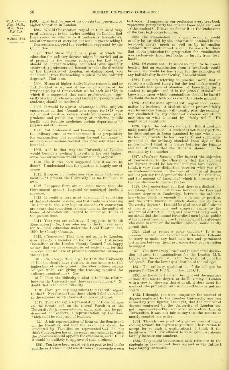 W. J. Collins, 1866. That had for one of its objects the provision of .Esq., M.D., higher education in London. ^ic*' 1304. Would Convocation regard it then as of very '  great advantage to the higher teaching in London that 9 June 1892. there saould be attached to it professors, laboratories, and other means of carrying out such higher teaching ? —Convocation adopted the resolution suggested by the Committee. 1305. That there might be a plan by which the education for ordinary degrees might be carried out as at present by the various colleges ; but that there should be higher teaching connected with specially trustworthy professors and laboraties under the direction of the University of London, as distinguished, you understand, from the teaching required for the ordinary degrees ?—That is so. 1306. Means of higher study, higher research, and so forth ?—That is so, and it was in pursuance of the previous policy of Convocation so far back as 1878, in which it is suggested that such professorships, espe- cially of a higher character and largely for post-graduate students, should be instituted. 1307. It would be a great advantage ?—The subjects enumerated in that Committee's report for 1878 were higher mathematics, critical study of classics, juris- prudence and public law, history of medicine, public health and forensic medicine, certain departments of physics and ethics 1308. Not professorial and teaching laboratories in the ordinary sense, as we understand it, as preparatory for examination, but something beyond the range of ordinary examinations ?—That was precisely what was intended. 1309. And in that way the University of London would become a teaching Univesity in the very highest sense ?—Convocation would favour such a proposal. 1310. Has it ever been suggested how it was to be done ?—I understand that the question is largely one of means. 1311. Suppose an application were made to Govern- ment ?—At present the University has no funds of its own. 1312. I suppose there are no other means than the Government grant ?—Imperial or municipal funds, I presume. 1313. It would a very great advantage if something of that sort should be done, and that would be a teaching University in the very highest sense ?—Of course you are aware that something is being done in the matter of technical education with regard to municipal funds at the present time. 1314. Yes; you are referring, I suppose, to South Kensington ?—No, I am referring to the funds set aside for technical education under the Local Taxation Act, 1890, by County Councils. 1315. (Chairman.) That does not apply to London, does it ?—As a member of the Technical Instruction Committee of the London County Council I am happy to say that we have decided to set aside a sum for that purpose, and we have at present a committee sitting on the subject. 1316. (Sir George Humphry.) So that the University of London should have relation in one instance to this higher kind of teaching, and in the other to these various colleges which are giving the teaching required for ordinary examinations ?—Yes. 1317. Then the difficulty is what is to be the relation between the University and those several colleges ?—No doubt that is the chief difficulty. 1318. Have you any suggestions to make with regard to that ?—Not further than those which I find embodied in the schemes which Convocation has sanctioned. 1319. That is to say, a representation of those colleger on the Senate and on the several Faculties of the University ?—A representation which shall not be pre- dominant of Teachers, a representation by Faculties, a hich shall be composed of teachers. 1320. A fair representation of them on the Senate and on the Faculties, and that the examiners should be appointed by Faculties so represented ?—I do not think Convocation has acquiesced in any scheme in which the Faculties should appoint the examiners, and I think it would be unlikely to approve of such a scheme. 1321. You have been asked with respect to text-books and the evil which might result from an examination on a text-book. I suppose in our profession every text-book represents pretty fairly the current knowledge required by the student ?—I have no doiibt it is the endeavour of the best text-books to do so. 1322. The examination of a good examiner would usually be satisfied by the information obtained in one text-book pretty much as well as by information obtained from another?—I should be sorry to think that in our profession the preparation for examination was exclusively from text-books or largely from text- books. 1323. Of course not. It is not so much to be appre- hended that an examination from a text-book would be ?—There would be less room for the exhibition of any individuality in our faculty, I should think. 1324. I am not referring to practical work, that of course is a differeut thing ; but the text-book generally represents the general standard of knowledge for a student to acquire, and it is the general standard of knowledge upon which examinations should be based ? No doubt the best text-books cover the whole ground. 1325. And the same applies with regard to ah exami- nation by teachers. A student who is prepared fairly well by any one teacher will usually pass the examina- tion conducted by any other?—Of course everything may turn on what is meant by fairly well. He might or he might not. 1326. Up to the ordinary standard. But it need not make much difference. A student is not at any particu- lar disadvantage in being examined by one who is not his teacher, provided he has been fairly and sufficiently grounded in the ordinary standard knowledge of his profession ?—I think it is better both for the teacher and the students that the students should not be examined by the teacher. 1327. (Professor Ramsay.) The basis of the objection of Convocation to the Charter is that the standard for degrees would be lowered; and you have drawn, I think, a very clear distinction between what you call an academic honour in the way of a medical degree such as you say the degree of the London University is, and the amount of knowledge' which is necessary for the qualification to practice ?—Yes. 1328. Do I understand you that there is a distinction, something like the distinction between the Pass and honours degrees at Cambridge, between the ordinary knowledge which is enough for a license to practise, and the extra knowledge which should qualify for a University degree ?—I should be glad to see all desirous of practising medicine and surgery, aspire to the academical distinction ; but, as I have previously said, I am afraid that the demand for medical men by the public at the present time, and also the character of the students who come to some of the medical schools, would hardly permit that. 1329. That is rather a pious opinion ?—It is an opinion founded upon experience of the facts ; I should be sorry to make any hard and fast and permanent distinction between them, as I understand your question to suggest. 1330. You draw a very broad and fundamental distinc- tion between the examinations for the London M.B. Degree and the examinations for the qualification of the colleges ? —For the lower qualification of the colleges. 1331. The ordinary qualification of the colleges for practice ?—The M.E.C.S. and the L.K.C.P. 1332. At the same time you brought out the numbers of those who take the degrees of the University of London with a view to showing that after all, it does meet the wants of the profession as- a whole ?—That was not my object. 1333. I thought you were comparing the amount of degrees conferred by the London University, and you showed by your figures, I thought, that the number of degrees conferred by the University of London was not insignificant ?—That compared with other English Universities, it was not fair to say that the results, as merely counted, are paltry. 1334. Though you practically get as many students coming forward for degrees as you would have reason to accept for so high a qualification?—I think if the facilities which I have alluded to were given, we should largely increase our numbers. 1335. They might be increased with reference to the students in London ?—I think so, and in the future I hope largely increased.