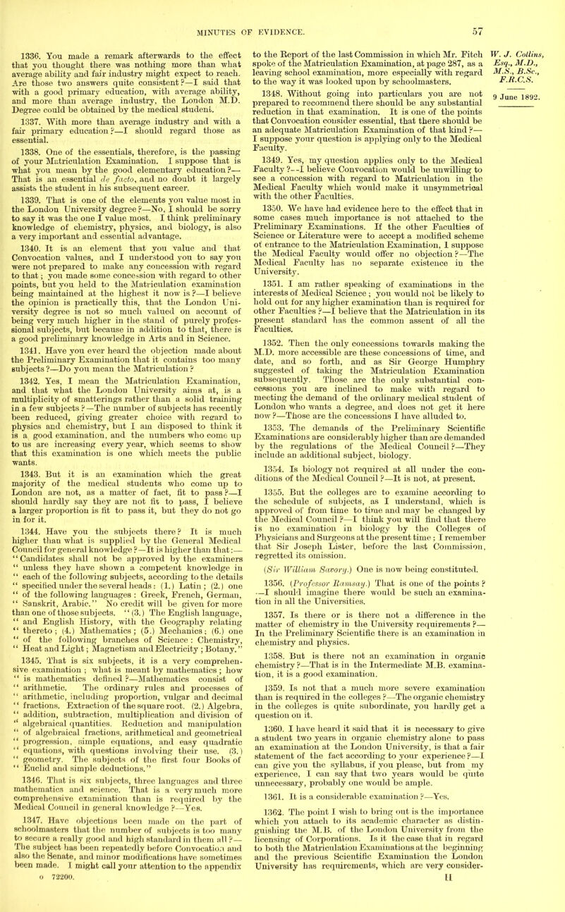1336. You made a remark afterwards to the effect that you thought there was nothing more than what average ability and fair industry might expect to reach. Are those two answers quite consistent ?—I said that with a good primary education, with average ability, and more than average industry, the London M.D. Degree could be obtained by the medical student. 1337. With more than average industry and with a fan primary education ?—I should regard those as essential. 1338. One of the essentials, therefore, is the passing of your Matriculation Examination. I suppose that is what you mean by the good elementary education ?— That is an essential de facto, and no doubt it largely assists the student in his subsequent career. 1339. That is one of the elements you value most in the London University degree ?—No, I should be sorry to say it was the one I value most. I think preliminary knowledge of chemistry, physics, and biology, is also a very important and essential advantage. 1340. It is an element that you value and that Convocation values, and I understood you to say you were not prepared to make any concession with regard to that; you made some concession with regard to other points, but you held to the Matriculation examination being maintained at the highest it now is ?—I believe the opinion is practically this, that the London Uni- versity degree is not so much valued on account of being very much higher in the stand of purely profes- sional subjects, but because in addition to that, there is a good preliminary knowledge in Arts and in Science. 1341. Have you ever heard the objection made about the Preliminary Examination that it contains too many subjects ?—Do you mean the Matriculation ? 1342. Yes, I mean the Matriculation Examination, and that what the London University aims at, is a multiplicity of smatterings rather than a solid training in a few subjects ?—The number of subjects has recently been reduced, giving greater choice with reerard to physics and chemistry, but I am disposed to think it is a good examination, and the numbers who come up to us are increasing every year, which seems to show that this examination is one which meets the public wants. 1343. But it is an examination which the great majority of the medical students who come up to London are not, as a matter of fact, fit to pass ?—I should hardly say they are not fit to pass, I believe a larger proportion is fit to pass it, but they do not go in for it. 1344. Have you the subjects there ? It is much higher than what is supplied by the General Medical Council for general knowledge ?—It is higher than that:— Candidates shall not be approved by the examiners  unless they have shown a competent knowledge in  each of the following subjects, according to the details  specified under the several heads: (1.) Latin; (2.) one  of the following languages : Greek, French, German,  Sanskrit, Arabic. No credit will be given for more than one of those subjects.  (3.) The English language,  and English History, with the Geography relating  thereto; (4.) Mathematics; (5.) Mechanics; (6.) one  of the following branches of Science : Chemistry,  Heat and Light; Magnetism and Electricity ; Botany. 1345. That is six subjects, it is a very comprehen- sive examination ; what is meant by mathematics ; how  is mathematics defined ?—Mathematics consist of  arithmetic. The ordinary rules and processes of  arithmetic, including jDroportion, vulgar and decimal '' fractions. Extraction of the square root. (2.) Algebra,  addition, subtraction, multiplication and division of  algebraical quantities. Reduction and manipulation  of algebraical fractions, arithmetical and geometrical  progression, simple equations, and easy quadratic '' equations, with questions involving their use. (3.)  geometry. The subjects of the first four Books of  Euclid and simple deductions. 1346. That is six subjects, three languages and three mathematics and science. That is a very much more comprehensive examination than is required by the Medical Council in general knowledge p—Yes. 1347. Have objections been made on the part of schoolmasters that the number of subjects is too many to secure a really good and high standard in them all ?— The subject has been repeatedly before Convocation and also the Senate, and minor modifications have sometimes been made. I might call your attention to the appendix 0 72200. to the Report of the last Commission in which Mr. Eitch W. J. Collins, spoke of the Matriculation Examination, at page 287, as a Esq., M.D., leaving school examination, more especially with regard M.S., B.Sc, to the way it was looked upon by schoolmasters. F.R.C.S. 1348. Without going into particulars you are not 9 ju lg9o prepared to recommend there should be any substantial '_ ~ reduction in that examination. It is one of the points that Convocation consider essential, that there should be an adequate Matriculation Examination of that kind ?— I suppose your question is applying only to the Medical Faculty. 1349. Yes, my question applies only to the Medical Faculty ?—I believe Convocation would be unwilling to see a concession with regard to Matriculation in the Medical Faculty which would make it unsymmetrical with the other Faculties. 1350. We have had evidence here to the effect that in some cases much importance is not attached to the Preliminary Examinations. If the other Faculties of Science or Literature were to accept a modified scheme of entrance to the Matriculation Examination, I suppose the Medical Faculty would offer no objection ?—The Medical Faculty has no separate existence in the University. 1351. I am rather speaking of examinations in the interests of Medical Science ; you would not be likely to hold out for any higher examination than is required for other Faculties ?—I believe that the Matriculation in its present standard has the common assent of all the Faculties. 1352. Then the only concessions towards making the M.D. more accessible are these concessions of time, and date, and so forth, and as Sir George Humphry suggested of taking the Matriculation Examination subsequently. Those are the only substantial con- cessions you are inclined to make with regard to meeting the demand of the ordinary medical student of London who wants a degree, and does not get it here now ?—Those are the concessions I have alluded to. 1353. The demands of the Preliminary Scientific Examinations are considerably higher than are demanded by the regulations of the Medical Council ?—They include an additional subject, biology. 1354. Is biology not required at all under the con- ditions of the Medical Council ?—It is not, at present. 1355. But the colleges are to examine according to the schedule of subjects, as I understand, which is approved of from time to time and may be changed by the Medical Council ?—I think you will find that there is no examination in biology by the Colleges of Physicians and Surgeons at the present time ; I remember that Sir Joseph Lister, before the last Commission, regretted its omission. (Sir William Savory.) One is now being constituted. 1356. (Professor Ramsay.) That is one of the points p —I should imagine there would be such an examina- tion in all the Universities. 1357. Is there or is there not a difference in the matter of chemistry in the University requirements P— In the Preliminary Scientific there is an examination in chemistry and physics. 1358. But is there not an examination in organic chemistry ?—That is in the Intermediate M.B. examina- tion, it is a good examination. 1359. Is not that a much more severe examination than is required in the colleges ?—The organic chemistry in the colleges is quite subordinate, you hardly get a question on it. 1360. I have heard it said that it is necessary to give a student two years in organic chemistry alone to pass an examination at the London University, is that a fair statement of the fact according to your experience P—I can give you the syllabus, if you please, but from my experience, I can say that two years would be quite unnecessary, probably one would be ample. 1361. It is a considerable examination ?—Yes. 1362. The point I wish to bring out is the importance which you attach to its academic character as distin- guishing tlie M.B. of the London University from the licensing of Corporations. Is it the case that in regard to both tho Matriculation Examinations at the beginning and the previous Scientific Examination the London University has requirements, which are very consider- 11
