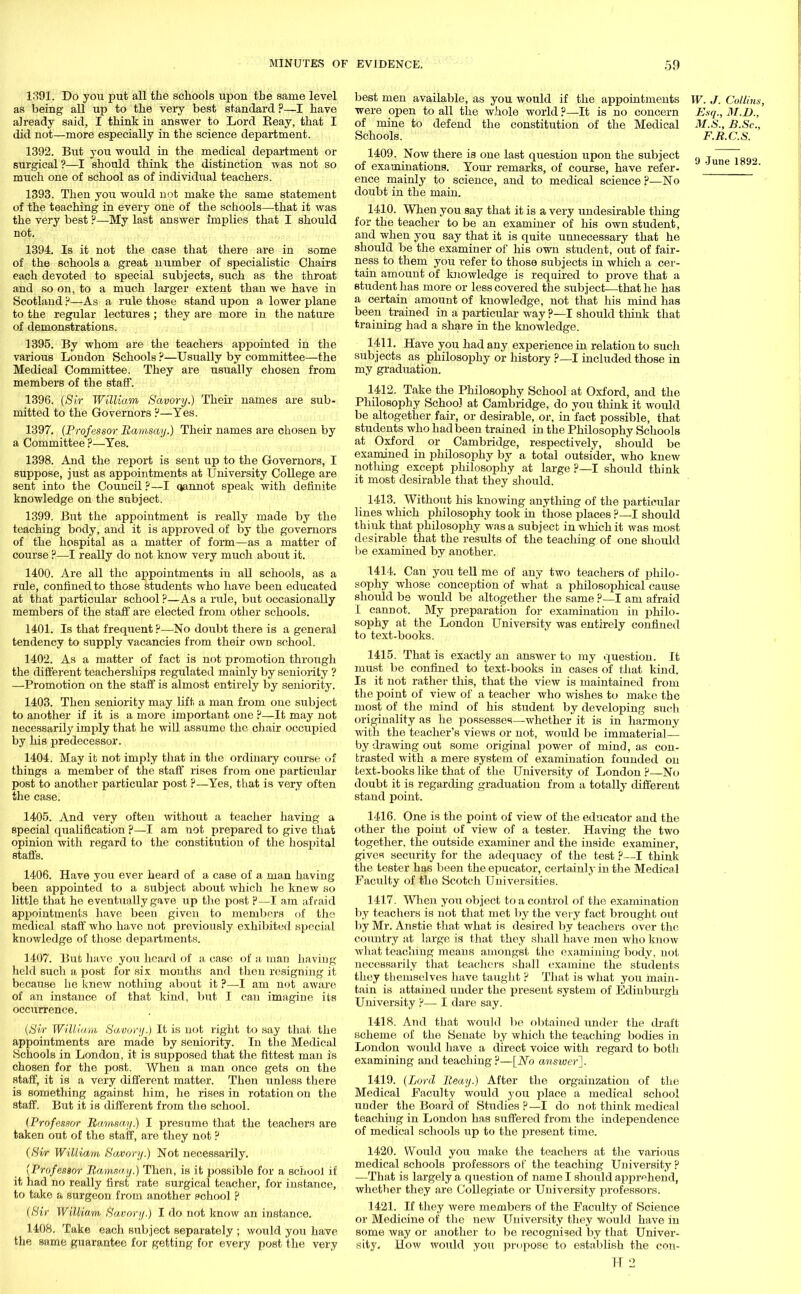 1391. Do you put all the schools upon the same level as being all up to the very best standard ?—I have already said, I think in answer to Lord Reay, that I did not—more especially in the science department. 1392. But you would in the medical department or surgical?—I should think the distinction was not so much one of school as of individual teachers. 1393. Then you would not make the same statement of the teaching in every one of the schools—that it was the very best ?—My last answer implies that I should not. 1394. Is it not the case that there are in some of the schools a great number of specialistic Chairs each devoted to special subjects, such as the throat and so on, to a much larger extent than we have in Scotland ?—As a rule those stand upon a lower plane to the regular lectures ; they are more in the nature of demonstrations. 1395. By whom are the teachers appointed in the various London Schools ?—Usually by committee—the Medical Committee. They are usually chosen from members of the staff. 1396. (Sir William Savory.) Their names are sub- mitted to the Governors ?—Yes. 1397. (Professor Bamsay.) Their names are chosen by a Committee ?—Yes. 1398. And the report is sent up to the Governors, I suppose, just as appointments at University College are sent into the Council ?—I oannot speak with definite knowledge on the subject. 1399. But the appointment is really made by the teaching body, and it is approved of by the governors of the hospital as a matter of form—as a matter of course ?—I really do not know very much about it. 1400. Are all the appointments in all schools, as a rule, confined to those students who have been educated at that particular school ?—As a rule, but occasionally members of the staff are elected from other schools. 1401. Is that frequent ?—No doubt there is a general tendency to supply vacancies from their own school. 1402. As a matter of fact is not promotion through the different teacherships regulated mainly by seniority ? —Promotion on the staff is almost entirely by seniority. 1403. Then seniority may lift a man from one subject to another if it is a more important one ?—It may not necessarily imply that he ■will assume the chair occupied by his predecessor. 1404. May it not imply that in the ordinary course of things a member of the staff rises from one particular post to another particular post ?—Yes, that is very often the case. 1405. And very often without a teacher having a special qualification ?—I am not prepared to give that opinion with regard to the constitution of the hospital staffs. 1406. Have you ever heard of a case of a man having been appointed to a subject about which he knew so little that he eventually gave ixp the post P—I am afraid appointments have been given to members of the medical staff who have not previously exhibited special knowledge of those departments. 1407. But have you heard of a case of a man having held such a post for six months and then resigning it because he knew nothing about it ?—I am not aware of an instance of that kind, but I can imagine its occurrence. (Sir William Savory.) It is not right to say that, the appointments are made by seniority. In the Medical Schools in London, it is supposed that the fittest man is chosen for the post. When a man once gets on the staff, it is a very different matter. Then unless there is something against him, he rises in rotation on the staff. But it is different from the school. (Professor Bamsay.) I presume that the teachers are taken out of the staff, are they not ? (Svr William Sa,vory.) Not necessarily. (Professor Bamsay.) Then, is it possible for a school if it had no really first rate surgical teacher, for instance, to take a surgeon from another school p (Sir William, Savory.) I do not know an instance. 1408. Take each subject separately ; would you have the same guarantee for getting for every post the very best men available, as you would if the appointments W. J. Collins, were open to all the whole world ?—It is no concern Esq., M.D., of mine to defend the constitution of the Medical M.S., B.Sc, Schools. F.R.C.S. 1409. Now there is one last question upon the subject „ T ~„ of examinations. Your remarks, of course, have refer. ' UDe  ence mainly to science, and to medical science?—No doubt in the main. 1410. When you say that it is a very undesirable thing for the teacher to be an examiner of his own student, and when you say that it is quite unnecessary that he should be the examiner of his own student, out of fair- ness to them you refer to those subjects in which a cer- tain amount of knowledge is required to prove that a student has more or less covered the subject;—that he has a certain amount of knowledge, not that his mind has been trained in a particular way ?—I should think that training had a share in the knowledge. 1411. Have you had any experience in relation to such subjects as philosophy or history ?—I included those in my graduation. 1412. Take the Philosophy School at Oxford, and the Philosophy School at Cambridge, do you think it would be altogether fair, or desirable, or, in fact possible, that students who had been trained in the Philosophy Schools at Oxford or Cambridge, respectively, should be examined in philosophy by a total outsider, who knew nothing except philosophy at large ?—I should think it most desirable that they should. 1413. Without his knowing anything of the particular lines which philosophy took in those places ?—I should thiuk that philosophy was a subject in which it was most desirable that the results of the teaching of one should be examined by another. 1414. Can you tell me of any two teachers of philo- sophy whose conception of what a philosophical cause should be would be altogether the same ?—I am afraid I canDot. My preparation for examination in philo- sophy at the London University was entirely confined to text-books. 1415. That is exactly an answer to my question. It must be confined to text-books in cases of that kind. Is it not rather this, that the view is maintained from the point of view of a teacher who wishes to make the most of the mind of his student by developing such originality as he possesses—whether it is in harmony with the teacher's views or not, would be immaterial— by drawing out some original power of mind, as con- trasted with a mere system of examination founded on text-books like that of the University of London ?—No doubt it is regarding graduation from a totally different stand point. 1416. One is the point of view of the educator and the other the point of view of a tester. Having the two together, the outside examiner and the inside examiner, gives security for the adequacy of the test ?—I think the tester has been the epucator, certainly in the Medical Faculty of the Scotch Universities. 1417. When you object to a control of the examination by teachers is not that met by the very fact brought out by Mr. Anstie that Avhat is desired by teachers over the country at large is that they shall have men who know what teaching means amongst the examining body, not necessarily that teachers shall examine the students they themselves have taught ? That is what you main- tain is attained under the present system of Edinburgh University ?— I dare say. 1418. And that would be obtained under the draft scheme of the Senate by which the teaching bodies in London would have a direct voice with regard to both examining and teaching?—[No answer']. 1419. (Lord Bea'y.) After the orgainzation of the Medical Faculty would you place a medical school under the Board of Studies ?—I do not think medical teaching in London has suffered from the independence of medical schools up to the present time. 1420. Would you make the teachers at the various medical schools professors of the teaching University? —That is largely a question of name I should apprehend, whether they are Collegiate or University professors. 1421. If they were members of the Faculty of Science or Medicine of the new University they would have in some way or another to be recognised by that Univer- sity. How would you propose to establish the con-