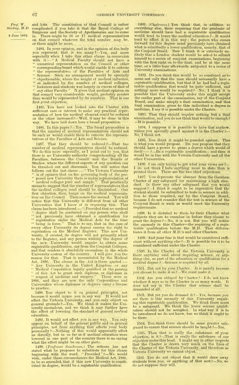 Prof. W. and Arts. The constitution of that Council is rather Stirling, M.D. complicated if you take it that the Royal College of Surgeons and the Society of Apothecaries are to come 9 June 1892. ju. There might be 16 or 17 medical representatives on that council whatever the total number may be, or there might be more. 1484. In your opinion, and in the opinion of the body you represent, that is too many ?—Yes, and more especially when T take this other clause in connexion with it:—A Medical Faculty should not have a  numerical representation on the Council or other  corresponding board which woirld enable it to outvote  the representatives uf the Faculties of Arts and  Science. Such an arrangement would be specially  objectionable, where the weight of medical influence,  as indicated by the number of medical colleges, '' lecturers and students was largely in excess of that of *: any other Faculty. It gives that medical opinion on that council very considerable weight, probably greater than would be represented by its numbers. That is ouv first great objection. 1485. You have not looked into the Charter with sufficient care or interest to make auy practical repre- sentation of how the medical element could be reduced or the other increased?—Well, it maybe done in this way. We have laid down here a broad proposition. 1486. In this paper ?—Yes. The broad proposition is that the number of medical representatives should not be such as would enable them to outvote the represen- tatives of the Faculties of Arts and Science. 1487. That they should be reduced ?—That the number of medical representatives should be reduced. We do this more especially, as I point out to you, that there is no University authority comprehending all the Faculties, between the Cotxncil and the Boards of Studies, where the different aspects of any question can be thrashed out and discussed. Yo\\ will notice that follows out the last clause:— The Victoria University  is of opinion that on the governing body of the pro-  posed new University there is undue representation of  medical colleges pure and simple. That practically means to suggest that the number of representatives that the medical colleges send should be diminished. Our first objection, then, hangs on the medical representa- tion on the Council. Then comes the second. You will notice that this University is different from all other Universities that I know of in requiring this. This clause has been introduced :— Provided that no medical  degree shall be conferred on any person who shall  not previously have obtained a qualification for  registration under the Medical Acts for the time  being in force. That is to say, that in the case of every other University its degree carries the right to registration on the Medical Register. This new Uni- versity, if created, its degree will not primarily admit to the Register, and any person wishing the degree of the new University would require to obtain some registrable qualification, say from the Conjoint Colleges, and that renders it absolutely anomalous in the whole University system of the country. I will give you the reason for that. That is necessitated by the Medical Act, 1886. The clause in the Act is there quoted :—  Any University in the United Kingdom or any  Medical Corporation legally qualified at the passing  of this Act to grant such diploma or diplomas in  respect of medicine and surgery. These were in 1886, and they are now the only Corporations and Universities whose diplomas or degrees carry a license to practice. 1488. You object to it on general principles, not because it would injure you in any way. It would not affect the Victoria University, and you only object on general grounds ?—Yes. We think it makes the Uni- versity anomalous, and we think it may further have the effect of lowering the standard of general medical education. 1489. It would not affect jou in any way. You only appear on behalf of the general public and on general principles, not from anything that affects your body personally ?—Nothing of this would apparently affect us directly, but in so far as if medical education were lowered in one part of the country there is no saying what the effect might be on other parta. 1490. (Professor Sanderson.) The witness has not stated what he proposes to substitute for this clause beginning with the word, Provided?—We would wish, under these circumstances the Medical Act, 1886, to be so amended, that if this new University is consti- tuted its degree, would be a registrable qualification. 1491. (Chairman.) You think that, in addition to everything else, their requiring that the graduate of medicine should have had a registrable qualification would tend to lower the medical education ?—It would tend to affect it in this way: the person who comes forward for this degree must previously have obtained what is admittedly a lower qualification, namely, that of the Conjoint Board. Now I think it is extremely un- likely that a London student Avould be asked to submit himself to a series of conjoint examinations, beginning with the first right on to the final, and be at the same time, or a little time afterwards, subjected to a series of University examinations. 1492. Do you think this would be so construed as to mean not only that the man should necessarily have a registrable qualification, but'that if he had had a regis- trable qualification that would be quite sufficient, and nothing more would be required ?—No; I think it is possible that the University under this might accept the earlier part of the examination, say of the Conjoint Board, and make simply a final examination, and that final examination gives to this individual a degree in medicine, I say it is possible under the Charter. 1493. That they should require nothing but a final examination, and yoii do not think that would be enough P —It is possible. 1494. I suppose it is possible to have that anyhow, unless you specially guard against it in the Charter ?— No, I think not. 1495. You think it might be guarded against. This is what you would propose. Do you propose that they should have a power to grant a degree which would of itself ?—Be a registrable qualification ; and then it would be in line with the Victoria University and all the other Universities. 1496. I am only trying to get what your views are ?— I do not think I have anything more to state than is printed there. These are the two chief objections. 1497. You deprecate the absence from the Gresham Charter of any safeguard for maintaining a high stan- dard. Is there any other safeguard that you would suggest ?—I think it ought, to be imperative that the student should be submitted to tests in science in addi- tion to those required, say by the Conjoint Board, because I do not consider that the test in science of the Conjoint Board is such as would meet the University requirements. 1498. Is it dictated to them by their Charter what subjects they are to examine in before they choose to grant the degree ?—No, it is not. But you will notice the anomaly in this Charter—the requiring of a regis- trable qualification before the M.D. That differen- tiates it from all other M.D.'s and other Charters. 1499. And your fear is that would be considered suffi- cient without anything else ?—It is possible for it to be considered sufficient under the Charter. 1500. In the Charter of the Victoria University is there anything said about requiring science, or any- thing else, as part of the education or qualification for a medical degree ?—Science is reqiiired by all. 1501. But not by your Charter. It is merely because you choose to make it so ?—We must make it. 1502. Are you obliged by Charter ?—I do not know ■whether it says so in the Charter in so many words. It does not say in the Charter that science shall be demanded at all. 1503. But yet you do demand it ?—Yes, because you see there is this anomaly of this University requir- ing this registrable qualification. We think there must be a safeguard. We think the lower science qualifi- cation should not be accepted. In what way it is to be introduced we do not know, but we think it ought to be there. 1504. You think there should be some greater safe- guard to ensure that science should be taught ?—Yes. 1505. Then that is really the substance of your objection, is it ?—That is really the substance of our objection under this head. I might say in other respects that the Charter is drawn very much on the lines of the Charter of the Victoria University, and therefore as Victoria University we cannot object. 1506. You do not object that it would draw away students from you, or anything of that sort ?—No, we do not suppose they will.