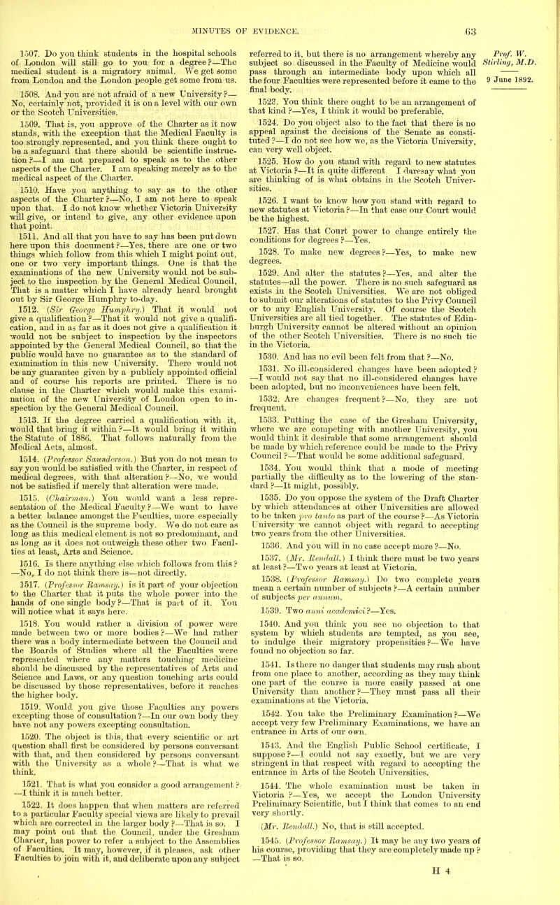1507. Do you think students in the hospital schools of London will still go to you for a degree?—The medical student is a migratory animal. We get some from London and the London people get some from us. 1508. And you are not afraid of a new University ?— No, certainly not, provided it is on a level with our own or the Scotch Universities. 1509. That is, you approve of the Charter as it now stands, with the exception that the Medical Faculty is too strongly represented, and you think there ought to be a safeguard that there should be scientific instruc- tion f,—I am not prepared to speak as to the other aspects of the Charter. I am speaking merely as to the medical aspect of the Charter. 1510. Have you anything to say as to the other aspects of the Charter ?—No, I am not here to speak upon that. I do not know whether Victoria University will give, or intend to give, any other evidence upon that point. 1511. And all that you have to say has been put down here upon this document ?—Yes, there are one or two things which follow from this which I might point out, one or two very important things. One is that the examinations of the new University would not be sub- ject to the inspection by the General Medical Council, That is a matter which I have already heard brought out by Sir George Humphry to-day. 1512. (Sir George Humphry.) That it would not give a qualification ?—That it would not give a qualifi- cation, and in as far as it does not give a qualification it would not be subject to inspection by the inspectors appointed by the General Medical Council, so that the public would have no guarantee as to the standard of examination in this new University. There would not be any guarantee given by a publicly appointed official and of course his reports are printed. There is no clause in the Charter which would make this exami- nation of the new University of London open to in- spection by the General Medical Council. 1513. If the degree carried a qualification with it, would that bring it within ?—It would bring it within the Statute of 1886. That follows naturally from the Medical Acts, almost. 1514. (Professor Saunderson.) But you do not mean to say you would be satisfied with the Charter, in respect of medical degrees, Avith that alteration ?—No, we would not be satisfied if merely that alteration were made. 1515. (Chairman.) You would want a less repre- sentation of the Medical Faculty ?—We want to have a better balance amongst the Faculties, more especially as the Council is the supreme body. We do not care as long as this medical element is not so predominant, and as long as it does not outweigh these other two Facul- ties at least, Arts and Science. 1516. Is there anything else which follows from this ? —No, I do not think there is—not directly. 1517. (Professor Ramsay.) is it part of your objection to the Charter that it puts the whole power into the hands of one single body ?—That is part of it. You will notice what it says here. 1518. You would rather a division of power Avere made between two or more bodies ?—-We had rather there was a body intermediate between the Council and the Boards of Studies where all the Faculties were represented where any matters touching medicine should be discussed by the representatives of Arts and Science and Laws, or any question touching arts could be discussed by those representatives, before it reaches the higher body. 1519. Would you give those Faculties any powers excepting those of consultation ?—In our own body they have not any powers excepting consultation. 1520. The object is this, that every scientific or art question shall first be considered by persons conversant with that, and then considered by persons conversant with the University as a whole ?—That is what we think. 1521. That is what you consider a good arrangement ? —I think it is much better. 1522. It does happen that when matters are referred to a particular Faculty special views are likely to prevail which are corrected in the larger body ?—That is so. I may point out that the Council, under the Gresham Charoer, has power to refer a subject to the Assemblies of Faculties. It may, however, if it pleases, ask other Faculties to join with it, and deliberate upon any subject referred to it, but there is no arrangement whereby any Prof. W. subject so discussed in the Faculty of Medicine would Stirling, M.D. pass through an intermediate body upon which all the four Faculties were represented before it came to the 9 JUDe 1892- final body. 1523. You think there ought to be an arrangement of that kind ?—Yes, I think it Avould be preferable. 1524. Do you object also to the fact that there is no appeal against the decisions of the Senate as consti- tuted ?—I do not see how we, as the Victoria University, can very well object. 1525. How do you stand with regard to new statutes at Victoria ?—It is quite different. I daresay what you are thinking of is what obtains in the Scotch Univer- sities. 1526. I want to know how you stand with regard to new statutes at Victoria ?—In that case our Court would be the highest. 1527. Has that Court power to change entirely the conditions for degrees ?—Yes. 1528. To make new degrees ?—Yes, to make new degrees. 1529. And alter the statutes ?—Yes, and alter the statutes—all the power. There is no such safeguard as exists in the Scotch Universities. We are not obliged to submit our alterations of statutes to the Privy Council or to any English University. Of course the Scotch Universities are all tied together. The statutes of Edin- burgh University cannot be altered without an opinion of the other Scotch Universities. There is no such tie in the Victoria. 1530. And has no evil been felt from that ?—No. 1531. No ill-considered changes have been adopted ? —I would not say that no ill-considered changes have been adopted, but no inconveniences have been felt. 1532. Are changes frequent ?—No, they are not frequent. 1533. Putting the case of the Gresham University, where we are competing with another University, you would think it desirable that some arrangement should be made by which reference could be made to the Privy Council ?—That would be some additional safeguard. 1534. You would think that a mode of meeting partially the difficulty as to the lowering of the stan- dard ?—It might, possibly. 1535. Do you oppose the system of the Draft Charter by which attendances at other Universities are allowed to be taken pro tanto as part of the course ?—As Victoria University Ave cannot object Avith regard to accepting two years from the other Universities. 1536. And you Avill in no case accept more ?—No. 1537. (Mr. Rendall.) I think there must be tAvo years at least ?—Two years at least at Victoria. 1538. (Professor Ramsay.) Do tAA'O complete years mean a certain number of siibjects ?—A certain number of subjects per annum. 1539. Two anni academici?—Yes. 1540. And you think you see no objection to that system by Avhich students are tempted, as you see, to indulge their migratory propensities p—We have found no objection so far. 1541. Is there no danger that students may rush about from one place to another, according as they may think one part of the course is more easily passed at one University than another ?—They must pass all their examinations at the Victoria. 1542. You take the Preliminary Examination?—We accept very feAv Preliminary Examinations, we have an entrance in Arts of our own. 15-13. And the English Public School certificate, I suppose ?—I could not say exactly, but Ave are very stringent in that respect Avith regard to accepting the entrance in Arts of the Scotch Universities. 1544. The Avhole examination must be taken in Victoria ?—Yes, Ave accept the London University Preliminary Scientific, but I think that comes to an end very shortly. (Mr. Kendall:) No, that is still accepted. 1545. (Professor Ramsay.) It may be any two years of his course, providing that they are completely made up ? —That is so.