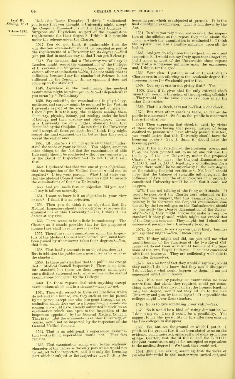 Prof. W. 1546. (Sir George Humphry.) I think I understood Stirling, M.D. you to say that you thought a University might accept the Conjoint Examinations of the Royal Colleges of 9 June 1892. Surgeons and Physicians, as part of the examination requirements for their degree ?—I think it is possible under the scheme under the Charter. 1547. You do not think it undesirable that the qualification examination should be accepted as part of the requirements of a University for its degree ?—Will you put that in another way so that I can get it clearly. 1548. For instance, that a University we will say is London, might accept the examinations of the Colleges of Physicians and Surgeous pro tanto, and then add on certain other examinations ?—No, I do not think that is sufficient, because I say the standard of Science is not sufficient in the Conjoint. In my opinion it does not come up to the standard. 1549. Anywhere in the preliminarv, the medical examination might be taken pro tanto ?—It depends what you mean by  Preliminary. 1550. Say scientific, the examinations in physiology, medicine, and surgery might be accepted by the Victoria University as part of the requirements not entirely ?— I should put it in this way, the subjects naming them chemistry, physics, botany, put zoology under the head of biology, and then anatomy and physiology. These, in a University are of a higher standard than that demanded by the Conjoint, I do not think the University could accept all those pro tanto, but I think they might accept the final examinations far better than they could accept the earlier ones. 1551. (Mr. Anstie.) I am not quite clear that I under- stand the tenor of your evidence. You object, amongst other things, to the fact that the examinations of this University should be conducted without any supervision by the Board of Inspection ?—I do not think I said that. 1552. I gathered that that was one of your objections, that the inspection of the Medical Council would not be required ?—I beg your pardon. What I did state was, that the Medical Council would have no right to inspect the examinations of this new University. 1553. And you made that an objection, did you not? - - -I say it follows naturally. 1554. I want to know is it an objection in your view or not ?—I think it is an objection. 1555. Then you do think it an objection that the Medical Inspectors should not control or supervise the examinations of this University ?—Yes, I think it is a defect at any rate. 1556. There seems to be a little inconsistency. The Charter, as it stands, provides that for the purpose of license they shall have no power ? —Yes. 1557. Therefore some examinations which the Inspec- tors of the Medical Council have control over, must have been passed by whomsoever takes their degrees ?—Yes, that is so. 1558. That hardly amounts to an objection, does it?— But in addition the public has a guarantee as to what is the standard. 1559. Is there any standard that the public has except that of Medical Council Inspectors ?—There is no abso- lute standard, but there are these reports which give one a distinct statement as to what is done at the several examinations conducted by the Colleges. 1560. Do those reports deal with anything except examinations which end in a license ?—They do not. 1561. Then with respect to those examinations which do not end in a license, are they such as can be passed by no person except one who has gone through an ex- amination which does end iD a license ?—The candidate coming up would have already submitted himself to an examination which was open to the inspection of the inspectors appointed by the General Medical Council. That is so. But the examinations of this University, of course, would not be inspected by the inspectors of the General Medical Council. 1562. That is an additional, a superadded examina- tion ?—Anything superadded would not. That fact remains. 1563. That examination which went to the academic character of the degree is the only part which would not be subject to the inspectors, and it is only the licensing part which is subject to the inspectors now ?—It is the licensing part which is subjected at present. It is the final qualifying examination. That is laid down by the Act. 1564. Is what you rely upon not so much the inspec- tion of the officials as the report they make about the mode in which the examination is conducted ?—I think the reports have had a healthy influence upon all the bodies. 1565. And you do rely upon that rather than on direct inspection ?—I would not say I rely upon that altogether, but I know in most of the Universities these reports have had a wholesome influence upon the examiners, and, I think, for the good. 1566. Your view, I gather, is rather this—that this Charter errs in not allowing to the academic degree the licensing power ?—We should prefer that. 1567. You say it errs in not giving that ?—Yes. 1568. Then if it gives that the only external check upon them would be the action of the inspecting officials P —They would be the same checks as obtain in all the other Universities. 1569. That is a check, is it not ?—That is one check. 1570. But what other check is there, so far as the public is concerned ?—So far as the public is concerned that is the chief one. 1571. Then supposing that check to exist, by virtue of these degrees having that power, instead of being confined to persons who have already passed that test, you would desire that this University should have the licensing power ?—Yes, I think it should have the licensing power. 1572. If the University had the licensing power, and if, as has been pointed out to us by one witness, the tendency of the new University, under this proposed Charter were to make the Conjoint Examination of M.R.CS. and L.R.C.P. together, a qualification for a degree there would be no snperiority in the new degree to the existing Conjoint certificate ?—No, but I should hope that the balance of scientific influence, aDd the influence of Arts, and the other Faculties of a properly constituted University would be such that it could not happen. 1573. I am not talking of the thing as it stands. It would be possible if the Charter were reformed on the lines that you suggest, that this examination, in sur- passing in its character the Conjoint examination con- ducted by the two colleges on the Embankment, should be practically the Degree Examination of the Univer- sity?—Well, they might choose to make a very low standard if they pleased, which might not exceed that of the Conjoint scheme. They might, but I should not conceive it possible for a University to do so. 1574. You mean to say you consider it likely, because you say they might ?—Yes, I mean likely. 1575. If they might and did, can you tell me what would become of the functions of the two Royal Col- leges ? —I do not know what would become of the func- tions of the two Royal Colleges. I am not concerned with their interests. They are sufficiently well able to look after themselves. 1576. As a matter of fact they would disappear, would they not ?—I do not know that they would disappear. I do not know what would happen to them. I am not concerned with their interests. 1577. If a man by passing an examination no more severe than that which they required, could get some- thing more than they give, namely, the license, together with the degree, would not they all go to the new University and pass by the colleges ?—It is possible the colleges might lower their standard. 1578. So as to give something lower still ?—Yes. 1579. So it would be a kind of rising diminution ?—. I do not say so. I say it would be a possibility. You suggest to me the possibility of this alteration causing the two colleges to disappear. 1580. Yes, but see the ground on which I put it. I put it on the ground that it has been stated to us on the evidence, communicated, apparently, of some promoters of this Charter, that the M.R.CS. and the L.R.C.P. Conjoint examination might be accccpted as equivalent to the medical degree ?—We think they ought not. 1581. But I am asking, assuming that the views of persons influential in the matter were carried out, and