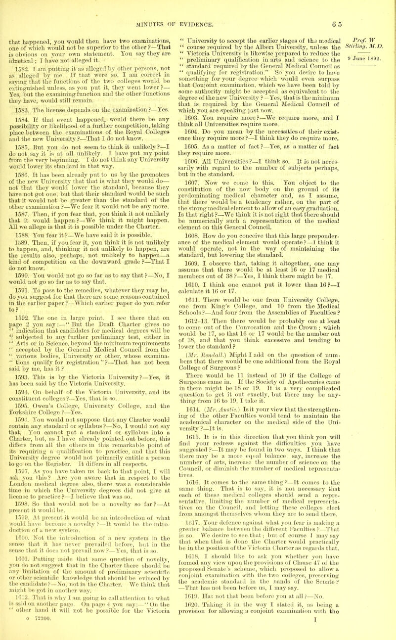 that happened, you would theu have two examiuations, one of which would not be superior to the other ?—That is obvious on your own statement. You say they are idnetical; 1 have not alleged it. 1582. I am putting it as alleged by other persons, not as alleged by me. If tiiat were so, I am correct in saying that the functions of the two colleges would bo extinguished unless, as you put it, they went lower ?—■ Yes, but the examining function and the other functions they have, would still remain. 1583. The license depends on the examination ?—Yes. 1584. If that event happened, would there be any possibility or likelihood of a further competition, taking place between the examinations of the Royal Colleges and the new University ?—That I do not know. 1585. But you do not seem to think it unlikely ?—I do not say it is at all unlikely. I have put my point from the very beginning. I do not think any University woul d lower its standard in that way. 1586. It has been already put to us by the promoters of the new University that that is what they would do— not that they would lower the standard, because they have not got one, but that their standard would be such that it would not be greater than the standard of the other examination ?—We fear it would not be any more. 1587. Then, if you fear that, you think it not unlikely that it would happen ?—We think it might happen. All we allege is that it is possible under the Charter. 1588. You fear it ?—We have said it is possible. 1589. Then, if you fear it, you think it is not unlikely to happen, and, thinking it not unlikely to happen, are the results also, perhaps, not unlikely to happen—a kind of competition on the downward grade ?—That I do not know. 1590. You would not go so far as to say that P—No, I would not go so far as to say that. 1591. To pass to the remedies, whatever they may be, do you suggest for that there are some reasons contained in the earlier paper ?—Which earlier paper do you refer to? 1592. The one in large print. I see there that on page 2 you say:—But the Draft Charter gives no '' indication that candidates for medical degrees will be  subjected to any further preliminary test, either in  Arts or in Science, beyond the minimum requirements  accepted by the General Medical Council from the  various bodies, University or other, whose examina-  tions qualify for registration?—That has not been said by me, has it ? 1593. This is by the Victoria University?—Yes, it has been said by the Victoria University. 1594. On behalf of the Victoria University, and its constituent colleges?—Yes, that is so. 1595. Owen's College, University College, and the Yorkshire College ?—Yes. 1590. You would not suppose that any Charter would contain any standard or syllabus ?—No, I would not say that. You cannot put a standard or syllabus into a Charter, but, as I have already pointed out before, this differs from all the others in this remarkable point of its requiring a qualification to practice, and that this University degree would not primarily entitle a person to go on the Register. It differs in all respects. 1597. As you have taken us back to that point, I will ask you this ? Are you aware that in respect to the London medical degree also, there was a considerable time in which the University degrees did not give at license to practice ?—I believe that was so. 1098. So that would not be a novelty so far?—At present it would be. 1599. At present it would be an introduction of what would have become a novelty ?—It would be the intro- duction of a new system. 1600. Not the introduction of a new system in the Senele that it has never prevailed before, but in the sense that it does not pievail now ?—Yes, that is so. 1001. Putting aside that same question of novelty, you do not suggest that in the Charter there should be any limitation of the amount of preliminary scientific or other scientific knowledge that should be evinced by the candidate ?—No, not in the Charter. We think that might be got in another way. 1002. That is why lam going to call attention to what IS said on another page. On page 4 you say:—On the  other hand it will not be possible for the Victoria o 72200.  University to accept the earlier stages of tha medical £*°f: W-  course required by the Albert University, unless the Stirling. M.D.  Victoria University is likewise prepared to reduce the  preliminary qualification in arts and science to the 9 June 1892.  standard required by the General Medical Council as  qualifying for registration. So you desire to have something for your degree which would even surpass that Conjoint examination, which we have been told by some authority might be accepted as equivalent to the degree of the new University ? —Yes, that is the minimum that is required by the General Medical Council of wh ich you are speaking j ast now. 1603. You require more?—We require more, and I think all Universities require more. 1604. Do you mean by the necessities of their exist- ence they require more ?—I think they do require more. 1605. As a matter of fact ?—Yes, as a matter of fact they require more. 1606. All Universities ?—I think so. It is not neces- sarily with regard to the number of subjects perhaps, but in the standard. 1607. Now we come to this. You object to the constitution of the now body on the ground of its predominating medical character and, as I assume, that there would be a tendency rather, on the part of the strong medical element to allow of an easy graduation. Is that right ?—We think it is not right that there should be numerically such a representation of the medical element on this General Council. 1608. How do you conceive that this large preponder- ance of the medical element would operate ?—I think it would operate, not in the way of maintaining the standard, but lowering the standard. 1609. I observe that, taking it altogether, one may assume that there would be at least 16 or 17 medical members out of 38 ?—Yes, I think there might be 17. 1610. I think one cannot put it lower than 16 ?—I calculate it 16 or 17. 1611. There would be one from University College, one from King's College, and 10 from the Medical Schools ?—And four from the Assemblies of Faculties ? 1612-13. Then there would be probably one at least to como out of the Convocation and the Crown ; which would be 17, so that 16 or 17 would be the number out of 38, and that you think excessive and tending to lower the standard ? (Mr. Randall.) Might I add on the question of num- bers that there would be one additional from the Royal College of Surgeons ? There would be 11 instead of 10 if the College of Surgeons came in. If the Society of Apothecaries came in there might be 18 or 19. It is a very complicated question to get it out exactly, but there may be any- thing from 16 to 19, I take it. 1614. (Mr. Anstie.) Is it your view that the strengthen- ing of the other Faculties would tend to maintain the academical character on the medical side of the Uni- versity ?—It is. 1615. It is in this direction that you think you will find your redress against the difficulties you have suggested ?—It may be found in two ways. I think that there may be a more equal balance, say, increase the number of arts, increase the number of science on the Council, or diminish the number of medical representa- tives. 1610. It comes to the same thing ?—It comes to the same thing. That is to say, it is not necessary that each of these medical colleges should send a repre- sentative, limiting the number of medical representa- tives on the Council, and letting these colleges elect from amongst themselves whom they are to send there. 1617. Your defence against what you fear is making a greater balance between the different Faculties ?—That is so. We desire to see that; but of course I may say that when that is done the Charter would practically be in the position of the Victoria Charter as regards that. 1018. I should like to ask you whether you have formed any view upon the provisions of Clause 47 of the proposed Senate's scheme, which proposed to allow a conjoint examination vvith the two colleges, preserving the academic standard in the hands of the Senate ? —That has not been before us, I may say. 1619. Has not that been before you at all ?—No. 1020. Taking it in the way I stated it, as being a provision for allowing a conjoint examination with the I
