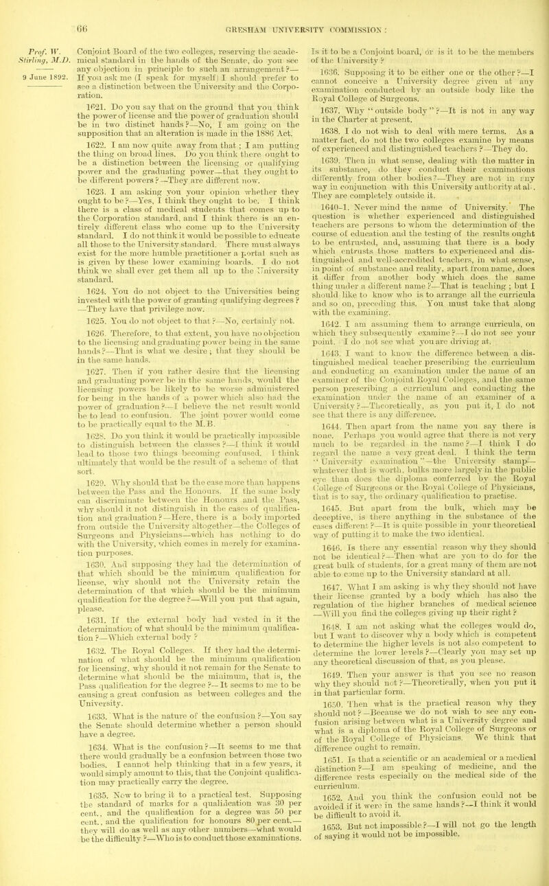 Prof. W. Conjoint Board of the two colleges, reserving the acade- Siirling, M.D. mical standard in the hands of the Senate, do yon see any objection in principle to such an arrangement ?— 9 June 1892. If you ask me (I speak for myself) I should prefer to see a distinction between the University and the Corpo- ration. 1621. Do you say that on the ground that you think the power of license and the power of graduation should be in two distinct hands ?—No, I am going on the supposition that an alteration is made in the 1886 Act. 1622. I am now quite away from that ; I am putting the tiling on broad lines. Do yen think there ought to be a distinction between the licensing or qualifying power and the graduating power—that they ought to be different powers?—They are different now. 1623. I am asking you your opinion whether they ought to be ?—Yes, I think they ought to be. I think there is a class of medical students that comes up to the Corporation standard, and I think there is an en- tirely different class who come up to the University standard. I do not think it would be possible to educate all those to the University standard. There must always exist for the more humble practitioner a portal such as is given by these lower examining boards. I do not think we shall ever get them all up to the University standard. 1624. You do not object to the Universities being invested with the power of granting qualifying degrees ? —They have that privilege now. 1625. You do not object to that?—No, certainly not. 1626. Therefore, to that extent, you have no objection to the licensing and graduating power being in the same hands?—That is what we desire; that they should be in the same hands. 1627. Then if you rather desire that the licensing and graduating power be in the same hands, would the licensing powers be likely to be worse administered for being in the hands of a power which also had the power of graduation ?—I believe the net result would be to lead to confusion. The joint power would come to be practically equal to the M.B. 1628. Do you think it would be practically impossible to distinguish between the classes ?—I think it would lead to those two things becoming confused. I think ultimately that would be the result of a scheme of that sort. 1629. Why should that be the case more than happens between the Pass and the Honours. If the same body can discriminate between the Honours and the Pass, why should it not distinguish in the cases of qualifica- tion and graduation ?—Here, there is a body imported from outside the University altogether—the Colleges of Surgeons and Physicians—which has nothing to do with the University, which comes in merely for examina- tion purposes. 1630. And supposing they had the determination of that which should be the minimum qualification for license, why should not the University retain the determination of that which should be the minimum qualification for the degree ?—Will you put that again, please. 1631. If the external body had vested in it the determination of what should be the minimum qualifica- tion ?—Which external body ? 1632. The Eoyal Colleges. If they had the determi- nation of what should be the minimum qualification for licensing, why should it not remain for the Senate to determine what should be the minimum, that is, the Pass qualification for the degree ?— It seems to me to be causing a great confusion as between colleges and the University. 1633. What is the nature of the confusion ?—You say the Senate should determine whether a person should have a degree. 1634. What is the confusion?—It seems to me that there would gradually be a confusion between those two bodies. I cannot help thinking that in a few years, it would simply amount to this, that the Conjoint qualifica- tion may practically carry the degree. 1635. Now to bring it to a practical test. Supposing the standard of marks for a qualification was 30 per cent., and the qualification for a degree was 50 per cent., and the qualification for honours 80 per cent.— they will do as well as any other numbers—what would be the difficulty ?—Who is to conduct those examinations. Is it to be a Conjoint board, Or is it to be the members of the I Jniversity ? 1636. Supposing it to be either one or the other ?—I cannot conceive a University degree given at any examination conducted by an outside body like the Royal College of Surgeons. 1637. Why outside body?—It is not in anyway in the Charter at present. 1638. I do not wish to deal with mere terms. As a matter fact, do not the two colleges examine by means of exjierienced and distinguished teachers ?—They do. 1639. Then in what sense, dealing with the matter in its substance, do they conduct their examinations differently from other bodies?—They are not in my way in conjunction with this University authority at ah. They are completely outside it. 1640-1. Never mind the name of University. The question is whether experienced and distinguished teachers are persons to whom the determination of the course of education and the testing of the results ought to be entrusted, and, assuming that there is a body which entrusts those matters to experienced and dis- tinguished and well-accredited teachers, in what sense, in point of substance and reality, apart from name, does it differ from another body which does the same thiug under a different name ?—That is teaching ; but I should like to know who is to arrange all the curricula and so on, preceding this. You must take that along with the examining. 1642. I am assuming them to arrange curricula, on which they subsequently examine ?—I do not see your point. I do not see what you are driving at. 1643. I want to know the difference between a dis- tinguished medical teacher prescribing the curriculum and conducting an examination under the name of an examiner of the Conjoint Royal Colleges, and the same person prescribing a curriculum and conducting the examination under the name of an examiner of a University?—Theoretically, as you put it, I do not see that there is any difference. 1644. Then apart from the name you say there is none. Perhaps you would agree that there is not very much to be regarded in the name ?—I think T do regard the name a very great deal. I think the term University examination —the University stamp— whatever that is worth, bulks more largely in the public eye than does the diploma conferred by the Royal (Jollege of Surgeons or the Royal College of Physicians, that is to say, the ordinary qualification to practise. 1645. But apart from the bulk, which may be deceptive, is there anything in the substance of the cases different ?—It is quite possible in your theoretical way of putting it to make the two identical. 1646. Is there any essential reason why they should not be identical ?—Then what are you to do for the great bulk of students, for a great many of them are not able to come up to the University standard at all. 1647. What I am asking is why they should not have their license granted by a body which has also the regulation of the higher brandies of medical science —Will you find the colleges giving up their right ? 1648. I am not asking what the colleges would do, but I want to discover why a body which is competent to determine the higher levels is not also competent to determine the lower levels ?—Clearly you may set up any theoretical discussion of that, as you please. 1649. Then your answer is that you see no reason why they should not ?—Theoretically, when you put it in that particular form. 1650. Then what is the practical reason why they should not ?—Because we do not wish to see any con- fusion arising between what is a University degree and what is a diploma of the Royal College of Surgeons or of the Royal College of Physicians. We think that difference ought to remain. 1651. Is that a scientific or an academical or a medical distinction ? I am speaking of medicine, and the difference rests especially on the medical side of the curriculum. 1652. And you think the confusion could not be avoided if it were in the same hands ?—I think it would be difficult to avoid it. 1653. But not impossible p—I will not go the length of saying it would not be impossible.