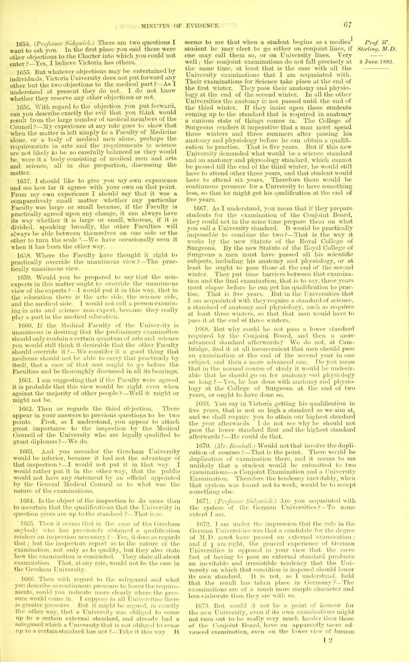 1654. (Professor Sidgwich.) There are two questions I want to ask you. In the first place you said there were other objections to the Charter into which you couhl not enter p Yes, I believe Victoria has others. 1655. But whatever objections may be entertained by individuals, Victoria University does not put forward any other but the two objections to the medical part ?—As I understand at present they do not. I do not know whether they reserve any other objections or not. 1656. With regard to the objection you put forward, can you describe exactly the evil that you think would result from the large number of medical members of the Council H—My experience at any rate goes to show that when the matter is left simply to a Faculty of Medicine alone, or a body of medical men alone, perhaps the requirements in arts and the requirements in science are not likely to be so carefully balanced as they would be, were it a' body consisting of medical men and arts and science, all in due proportion, discussing the matter. 1657. I should like to give you my own experience and see how far it agrees with your own on that point. From my own experience I should say that it was a comparatively small matter whether any particular Faculty was large or small because, if the Faculty is practically agreed upon any change, it can always have its way whether it is large or small, whereas, if it is divided, speaking broadly, the other Faculties will always be able between themselves on one side or the other to turn the scale 1—We have occasionally seen it when it has been the other way. 1658. Where the Facility have thought it right to practically override the unanimous view?—The prac- tically unanimous view. 1659. Would you be prepared to say that the non- experts in this matter ought to override the unanimous view of the experts ?—I would put it in this way, that in the education there is the arts side, the science side, and the medical side. I would not call a person examin- ing in arts and science non-expert, because they really play a part in the medical education. 1660. If the Medical Faculty of the University is unanimous in desiring that the preliminary examination should only contain a certain quantum of arts and science you would still think it desirable that the other Faculty should override it ?—We consider it a good thing that medicine should not be able to carry that practically by itself, that a case of that sort ought to go before the Faculties and be thoroughly discussed in all its bearings. 1661. 1 am suggesting that if the Faculty were agreed it is probable that this view would be right even Avhen against the majority of other people ?—Well it might or might not be. 1662. Then as regards the third objection. There appear in your answers to previous questions to be two points. First, as I understand, you appear to attach great importance to the inspection by the Medical Council of the University who are legally qualified to grant diplomas ?—We do. 1663. And you consider the Gretham University would be inferior, because it had not the advantage of that inspection ?—I would not put it in that way. I would rather put it in the other way, that the public would not have any statement by an official appointed by the General Medical Council as to what Avas the nature of the examinations. 1664. Is the object of the inspection to do more than to ascertain that the qualifications that the University in question gives are up to the standard ?—That is so. 1665. Then it seems that in the case of the Gresham anybody who has previously obtained a, qualification renders an inspection necessary ?—Yes, it does as regards that; but the inspectors report as to the nature of the examination, not only as to quality, but they also state how the examination is conducted. They state all about examination. That, at any rate, would not be the case in the Gresham University. 1666. Then with regard to the safeguard and. what you describe as continuous pressure to lower the require- ments, could yon indicate more clearly where the pres- sure would come in. I suppose in all Universities there is greater pressure. But it might be argued, in exactly the other way, that a University was obliged to come up to a- certain external standard, and already had a safeguard which a University that, is not obliged to come tip to a certain standard has not ?—Take it this way. It seems to me that when a student begins as a medica Prof. W. student he may elect to go either on conjoint lines, if Stirling, M.D. one may call them so, or on University lines. Very well; the conjoint examinations do not fall precisely at 9 June 1892. the same time, at least that is the case with all the University examinations that I am acquainted with. Their examinations for Science take place at the end of the first winter. They pass their anatomy and physio- logy at the end of the second winter. In all the other Universities the anatomy is not passed until the end of the third Avinter. If they insist upon these students coming up to the standard that is required in anatomy a curious state of things comes in. The College of Surgeons renders it imperative that a man must spend three winters and three summers after passing his anatomy and physiology before he can obtain a qualifi- cation to practise. That is five years. But if this new University demanded what would be a science standard and an anatomy and physiology standard, which cannot be passed till the end of the third winter, he would still have to attend other three years, and that student would have to attend six years. Therefore there would be continuous pressure for a University to have something less, so that he might get his qualification at the end of five years. 1667. As I understand, you mean that if they prepare students for the examination of the Conjoint Board, they could not in the same time prepare them on what you call a University standard. It would be practically impossible to combine the two ?—That is the way it works by the new Statute of the Royal College of Surgeons. By the new Statute of the Royal College of Surgeons a man must have passed all his scientific subjects, including his anatomy and physiology, or at least he ought to pass those at the end of the second winter. They put time barriers between that examina- tion and the final examination, that is to say, three years must elapse before he can get his qualification to prac- tise. That is five years. But in the Universities that I am acquainted with they require a standard of science, a standard of anatomy ami physiology, such as requires at least three winters, so that that man would have to pass it at the end of three winters. 1668. But why could he not pass a lower standard required by the Conjoint Board, and then a more advanced standard afterwards ? Wo do not, at Cam- bridge, find it at all inconvenient that men should pass an examination at the end of the second year in one subject, and then a more advanced one. Bo you mean that in the normal course of study it would be undesir- able that he should go on for anatomy paid physiology so long?—Yes, he has done with anatomy and physio- logy at the College of Surgeons at the end of two years, or ought to have done so. 1669. You say in Victoria getting his qualification in five years, that is not so high a standard as we aim at, and we shall require you to attain our highest standard the year afterwards. I do not see why he should not pass the lower standard first and the highest standard afterwards ?—He could do that. 1670. (Mr. Bendall.) Would not that involve the dupli- cation of courses?—That is the point. There would be duplication of examination there, and it seems to me unlikely that a student would be submitted to two examinations—a Conjoint Examination and a University Examination. Therefore the tendency inevitably, when that system was found not to work, would be to accept something else. 1671. (Professor Sidqwiclc.) Are you acquainted with the system of the German Universities ?—To some extent I am. 1672. I am under the impression that the rule in the German Universiiies was that a candidate for the degree of M.D. must have passed an external examination: and if j am right, the general experience of German Universities is opposed to your view that the mere fact of having to pass an external standard produces an inevitable and irresistible tendency that the Uni- versity on which that condition is imposed should lower its own standard. It is not, as I understand, held that the result has taken place in Germany ?—The examinations are of a much more simple character aud less elaborate than they are with us. 1673. But would it not be a point of honour for the new University, even if its oavu examinations might not turn out to be really very much harder than those of the Coujoint Board, have an apparently more ad- vanced examination, even on the loAver view of human