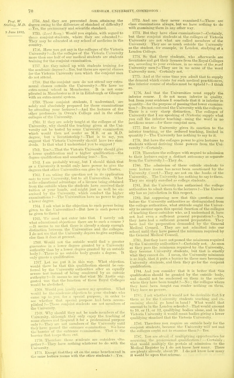 Prof. W. 1754. And they are prevented from attaining the Stirling, M.D. degree owing to the difference of standard of difficulty ? —Yes, the preliminary and scientific standard. 9 June 1892. 1?55 RemJ^ Would you explain, with regard to these conjoint students, where they are educated ?— They may be educated at any school of medicine in the country. 1756. Have you got any in the colleges of the Victoria University ?—in the colleges of the Victoria University more than one half of our medical students are students training for the conjoint examination. 1757. Are they mixed up Avith students training for the academic degree ?—Yes, but there are sjjecial classes for the Victoria University men which the conjoint men do not attend. 1758. But the conjoint men do not attend any extra- mural classes outside the University?—We have no extra-mural school in Manchester. It is not com- plicated in Manchester as it is in Edinburgh or Glasgow with an extra-mural system. 1759. Those conjoint students, I understand, are solely and absolutely prepared for those examinations by attending your lectures ?—And the lectures of the other professors in Owen's College and in the other colleges of the University. 1760. If they are solely taught at the colleges of the University, why shovdd the teaching given at the Uni- versity not be tested by some University examination which would then not confer an M.B. or an M.D. degree, but a licentiateship ?—That is to say, you suggest that Victoria University should have two stan- dards. Is that what I understand you to suggest p 1761. Yes ?—That the Victoria University should give a lower qualification and a higher qualification—the degree qualification and something less ?—Yes. 1762. I am probably wrong, but I should think that as a University it would only have power to give the degrees that other Universities can give by its Charier. 1763. I am asking the question uot in its application only to your University, but to all Universities. What is the educational advautage of a licence being obtained from the outside when the students have received their tuition at your hands, and might just as well be ex- amined by the University, which conduct the higher examinations ?—The Universities have no power to give a lower degree. 1764. I ask what is the objection to such power being given to the Universities ?—But how is such power to be given to them ? 1765. We need not enter into that. I merely ask what educational objections there are to such a course ? It seems to me that there is already a sharp enough distinction between the Universities and the colleges. I do not see that the University desires to give anything else than it does at present. 1766. Would not the outside world find a greater guarantee in a lower degree granted by a University authority than by a lower degree granted by an outside body ? There is no outside body grants a degree. It only grants a qualification. 1767. Let me put it in this way. What objection would there be that this qualification should be con- ferred by the University authorities after an equally severe test instead of being conferred by an outside authority ?—It seems to me that what Mr. Anstie sug- gested was that the function of these Eoyal Colleges would be abolished. 1768 Would you kindly answer my question. What would be the academic objection to your students who came up to yon for a special purpose, in order to see whether that special purpose had been accom- plished ?—These conjoint students are not members of the University. 1769. Why should they not be made members of the University, although they only enjoy the teaching of some classes and frequent it for a professional purpose only p They are not members of the University until they have passed the entrance examination. W e have the barrier of the entrance examination. That is the barrier that keeps them out. 1770. Therefore those students are outsiders alto- gether ?—They have nothing whatever to do with the University. 1771. Except that they sit on the same benches and in the same lecture rooms with the other students ?—Yes. 1772. And are they never examined ?—There are class examinations always, but we have nothing to do with examining them in any other way. 1773. But they have class examinations?—Certainly, but these conjoint students at the colleges of Victoria University are not what are called members of the University. They are as much outside the University as the student, for example, in London, studying at a London College. 1774. So that these students, who afterwards are licentiates and get their licenses from the Boyal Colleges are, according to your evidence, in no sense of the word University men ?—They are in no sense of the word University men. Certainly not. 1775. And at the same time you admit that to supply the demand which exists for such medical practitioners, this inferior course of studies must be Upheld ?—I think so. 1776. And that the Universities must supply the inferior course. I do not mean inferior in quality, but from your evidence I conclude that it is inferior in quantity—for the purpose of passing that lower examina- tion ?—Do not confound the University with the colleges. There is a very sharp distinction. The colleges of University that I am speaking of (Victoria) supply what you call the inferior teaching—using the word' in no invidious sense—for these conjoint men. 1777. But the University gives its sanction to the inferior teaching, or the reduced teaching, limited in quantity ?—The University has nothing to say to it. 1778. But have the colleges power to give lectures to students without deriving those powers from the Uni- versity ?—Certainly. 1779. Therefore the colleges with regard to admission to their lectures enjoy a distinct autonomy as separate from the University ?—They do. 1780. The admission of these outside students to your lecture rooms has never been sanctioned by the University Court ?—They are not on the books of tho University. The University has nothing to say to theiu. They are simply enrolled as college students. 1781. But the University has authorised the college authorities to admit them to the lectures ?—The Univer- sity has no jurisdiction in this respect. 1782. But supposing now that this question came before the University authorities as distinguished from the college authorities, what attitude ought the Univer- sity to assume upon this special function of the colleges of teaching these outsiders who, as I understand it, have not had even a sufficient general preparation ?—Yes, they have had a sufficient general preparation. They have had the preparation demanded by the General Medical Council. They are not admitted into our school until they have passed the minimum required by the General Medical Council. 1783. But they have not passed the minimum required by the University authorities ?—Certainly not. As soon as they pass the minimum required by the University, they become University students, but that is exactly what they cannot do. I mean, the University minimum is so high, that it puts a barrier to these men becoming University students, and then they go for the conjoint qualification. 1784. And you consider that it is better that Miis qualification should be granted by the outside body, and should not be conferred on them in the centre where they have been taught ?—No ; the colleges Avhere they have been taught can confer nothing on them. They have no powers. 1785. I ask whether it would not be desirable that for them as for the University students teaching and ex- amining should go hand in hand ? What would that amount to in the London schools ?—That would amount to 10, or 11, or 12, qualifying bodies alone, and in the Victoria University it would mean bodies giving a lower qualifying standard that the Victoria University. 1786. Therefore you require an outside body for tho conjoint students, because the University will not and the colleges ought not to examine them ?—Yes. 1787. You are afraid of multiplying opportunities for acquiring the professional qualification F — Certainly ; that would multiply the portals of admission to the Medical Register by I do not know how many. There are plenty already, about 20. I do not know how many it would be upon that scheme.