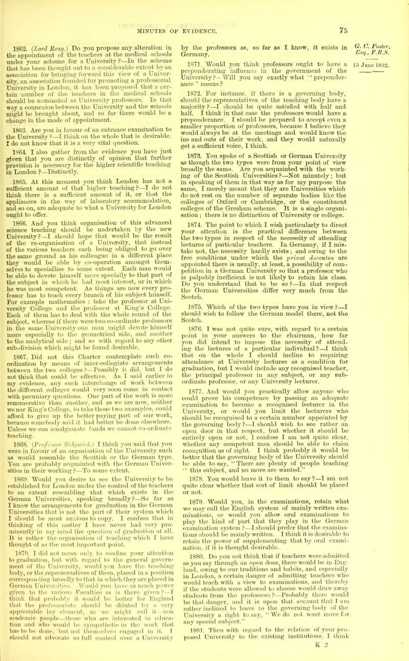1862. (Lord Reay.) Do you propose any alteration in the appointment of the teachers at the medical schools under your scheme for a University ?—In the scheme that has been thought out to a considerable extent by an association for bringing forward this view of a Univer- sity, an association founded for promoting a professorial University in London, it has been proposed that a cer- tain number of the teachers in the medical schools should be nominated as University professors. In that way a connexion between the University and the schools might be brought about, and so far there would be a change in the mode of appointment. 1863. Are you in favour of an entrance examination to the University ?—I think on the whole that is desirable. I do not know that it is a very vital question. 1864. I also gather from the evidence you have just given that you are distinctly of opinion that further provision is necessary for the higher scientific teaching in London ?—Distinctly. 1865. At this moment you think London has not a sufficient amount of that higher teaching?—I do not think there is a sufficient amount of it, or that the appliances in the way of laboratory accommodation, and so on, are adequate to what a University for London ought to offer. 1866. And you think organisation of this advanced science teaching should be undertaken by the new University ?—I should hope that would be the result of the re-organisation of a University, that instead of the various teachers each being obliged to go over the same ground as his colleague in a different place they would be able by co-operation amongst them- selves to speciallise to some extent. Each man would be able to devote himself more specially to that part of the subject in which he had most interest, or in which he was most competent. As things are now every pro- fessor has to teach every branch of his subject himself. For example mathematics : take the professor at Uni- versity College and the professor at King's College. Each of them has to deal with the whole round of the subject, whereas if there were two co-ordinate professors in the same University one man might devote himself more especially to the geometrical side, and another to the analytical side ; and so with regard to any other sub-division which might be found desirable. 1867. Did not this Charter contemplate such co- ordination by means of inter-collegiate arrangements between the two colleges ?—Possibly it did. but I do not think that could be effective. As I said earlier in my evidence, any such interchange of work between the different colleges would very soon come in contact with pecuniary questions. One part of the work is more remunerative than another, and as we are now, neither we nor King's College, to take those two examples, could afford to give up the better paying part of our work, because somebody said it had better be done elsewhere. Unless we can amalgamate f unds we cannot co-ordinate teaching. 1868. (Professor SidgwioTe.) I think you said that you were in favour of an organisation of the University such as would resemble the Scottish or the German type. You are probably acquainted with the German Univer- sities in their working ?—To some extent. 1869. Would you desire to see the University to be established for London under the control of the teachers to an extent resembling that which exists in the German Universities, speaking broadly?—So far as I know the arrangements for graduation in the German Universities that is not the part of their system which I should be most anxious to copy. I confess that in thinking of this matter I have never had very pro- minently in my mind the question of graduation at all. It is rather the organisation of teaching which I have thought of as the most important point. 1870. I did not mean only to confine your attention to graduation, but with regard to the general govern- ment of the University, would you have the teaching body, or the representatives of them, placed in a position corresponding broadly to that in which they are placed in German Universities. Would you have as much power given to the various Faculties as is there given ?—I think that probably it would be better for England that the professoriate should be diluted by a very appreciable lay element, as we might call it -non academic people—those who are interested in educa- tion and who would be sympathetic in the work that has to be done, but not themselves engaged in it. I Should not advocate so full control over a University by the professors as, so far as I know, it exists in C.Foster, Germany. Ea9-> F R-S- 1871. Would you think professors ought to have a 15 June 1892. preponderating influence in the government of the _.. University ? — Will you say exactly what '' preponder- ance  means ? 1872. For instance, if there is a governing body, should the representatives of the teaching body have a majority ?—I should be quite satisfied with half and half. I think in that case the professors would have a preponderance. I should be prepared to accept even a smaller proportion of professors, because I believe they would always be at the meetings and would know the ins and outs of their work, and they would naturally get a sufficient voice, I think. 1873. You spoke of a Scottish or German University as though the two types were from your point of view broadly the same. Are you acquainted with the work- ing of the Scottish Universities ?—Not minutely ; but in speaking of them in that way as for my purpose the same, I merely meant that they are Universities which do not rest on the number of separate bodies like the colleges of Oxford or Cambridge, or the constituent colleges of the Gresham scheme. It is a single organi- sation ; there is no distinction of University or college. 1874. The point to which I wish particularly to direct your attention is the practical difference between the two types in respect of the necessity of attending lectures of particular teachers. In Germany, if I mis- take not, the necessity hardly exists ; and owing to the free conditions under which the privat docenten are appointed there is usually, at least, a possibility of com- petition in a German University so that a professor who is palpably inefficient is not likely to retain his class. Do you understand that to be so ?—In that respect the German Universities differ very much from the Scotch. 1875. Which of the two types have you in view ?—I should wish to follow the German model there, not the Scotch. 1876. I was not quite sure, with regard to a certain point in your answers to the chairman, how far you did intend to impose the necessity of attend- ing the lectures of a particular individual?—I think that on the whole I should incline to requiring attendance at University lectures as a condition for graduation, but I would include any recognised teacher, the principal professor in any subject, or any sub- ordinate professor, or any University lecturer. 1877. And would you practically allow anyone who could prove his competence by passing an adequate examination to become a recognised lecturer in the University, or would you limit the lecturers who should be recognised to a certain number appointed by the governing body ?—I should wish to see rather an open door in that respect, but whether it should be entirely open or not, I confess I am not quite clear, whether any competent man should be able to claim recognition as of right. I think probably it would be better that the governing body of the University should be able to say,  There are plenty of people teaching  this subject, and no more are wanted. 1878. You would leave it to them to say ?—I am not quite clear whether that sort of limit should be placed or not. 1879. Would you, in the examinations, retain what we may call the English system of mainly written exa- minations, or would you allow oral examinations to play the land of part that they play in the German examination system ?—I should prefer that the examina- tions should be mainly written. I think it is desirable to retain the power of supplementing that by oral exami- nation, if it is thought desirable. 1880. Do you not think that if teachers were admitted as you say through an open door, there would be in Eng- land, owing to our traditions and habits, ami especially in London, a certain danger of admitting teachers who would teach with a view to examinations, and thereby if the students were allowed to choose would draw away students from the professors ?—Probably there would be that danger, and it is upon that account that lam rather inclined to leave to the governing body of the University a right to say,  We do not want more for any special subject. 1881. Then with regard to the relation of your pro- posed University to the existing institutions, I think