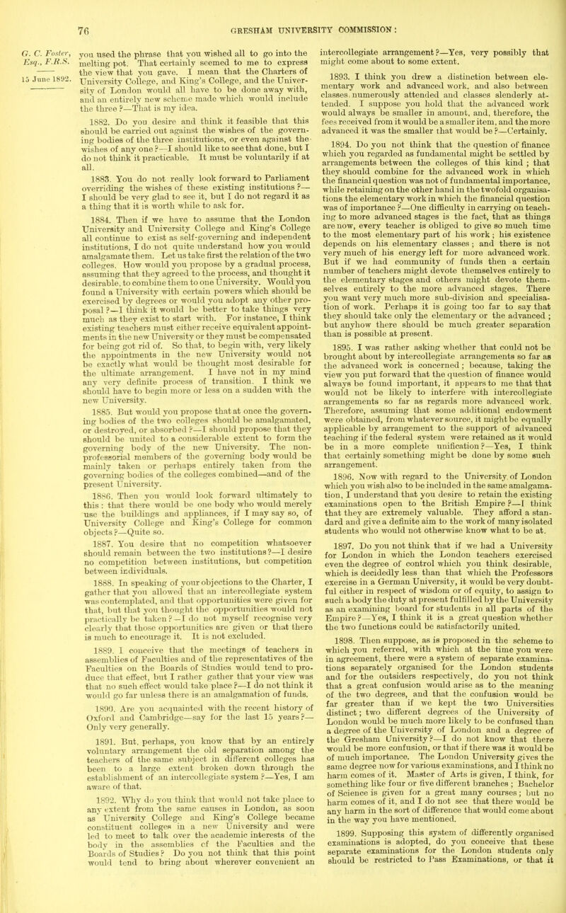 G. C. Foster, y0U used the phrase that you -wished all to go into the Esq., F.R.S. melting pot. That certainly seemed to me to express the view that you gave. I mean that the Charters of 15 June 1892. University College, and King's College, and the Univer- sity of London would all have to be done away with, and an entirely new scheme made which would include the three ?—That is my idea. 1882. Do you desire and think it feasible that this should be carried out against the wishes of the govern- ing bodies of the three institutions, or even against the- wishes of any one ?—I should like to see that done, but I do not think it practicable. It must be voluntarily if at all. 1883. You do not really look forward to Parhament overriding the wishes of these existing institutions ?— I should be very glad to see it, but I do not regard it as a thing that it is worth while to ask for. 1884. Then if we have to assume that the London University and University College and King's College all continue to exist as self-governing and independent institutions, I do not quite understand how you would amalgamate them. Let us take first the relation of the two colleges. How would you propose by a gradual process, assuming that they agreed to the process, and thought it desirable, to combine them to one University. Would you found a University with certain powers which should be exercised by degrees or would you adopt any other pro- posal ?—I think it woidd be better to take things very much as they exist to start with. For instance, I think existing teachers must either receive equivalent appoint- ments in the new University or they must be compensated for being got rid of. So that, to begin with, very likely the appointments in the new University would not be exactly what would be thought most desirable for the ultimate arrangement. I have not in my mind any very definite process of transition. I think we should have to begin more or less on a sudden with the new University. 1885. But would you propose that at once the govern, ing bodies of the two colleges should be amalgamated, or destroyed, or absorbed ?—I should propose that they should be united to a considerable extent to form the governing body of the new University. The non- professorial members of the governing body would be mainly taken or perhaps entirely taken from the governing bodies of the colleges combined—and of the present University. 1886. Then you would look forward ultimately to this : that there would be one body who would merely use the buildings and apphances, if I may say so, of University College and King's College for common objects?—Quite so. 1887. You desire that no competition whatsoever should remain between the two institutions ?—I desire no competition between institutions, but competition between individuals. 1888. In speaking of your objections to the Charter, I gather that you allowed that an intercollogiate system was contemplated, and that opportunities were given for that, but that you thought the opportunities would not practically be taken ? —I do not myself recognise very clearly that those opportunities are given or that there is much to encourage it. It is not excluded. 1889. I conceive that the meetings of teachers in assemblies of Faculties and of the representatives of the Faculties on the Boards of Studies would tend to pro- duce that effect, but I rather gather that your view was that no such effect would take place ?—I do not think it would go far unless there is an amalgamation of funds. 1890. Are you acquainted with the recent history of Oxford and Cambridge—say for the last 15 years?— Only very generally. 1891. But. perhaps, you know that by an entirely voluntary arrangement the old separation among the teachers of the same subject in different colleges has been to a large extent broken down through the establishment of an intercollegiate system ?—Yes, I am aware of that. 1892. Why do you think that would not take place to any extent from the same causes in London, as soon as University College and King's College became constituent colleges in a new University and were led to meet to talk over the academic interests of the body in the assemblies of the Faculties and the Boards of Studies ? Do you not think that this point would tend to bring about wherever convenient an intercollegiate arrangement?—Yes, very possibly that might come about to some extent. 1893. I think you drew a distinction between ele- mentary work and advanced work, and also between classes, numerously attended and classes slenderly at- tended. I suppose you hold that the advanced work would always be smaller in amount, and, therefore, the fees received from it would be a smaller item, and the more advanced it was the smaller that would be ?—Certainly. 1894. Do you not think that the question of finance which you regarded as fundamental might be settled by arrangements between the colleges of this kind ; that they should combine for the advanced work in which the financial question was not of fundamental importance, while retaining on the other hand in the twofold organisa- tions the elementary work in which the financial question was of importance ?—One difficulty in carrying on teach- ing to more advanced stages is the fact, that as things are now, every teacher is obliged to give so much time to the most elementary part of his work ; his existence depends on his elementary classes; and there is not very much of his energy left for more advanced work. But if we had community of funds then a certain number of teachers might devote themselves entirely to the elementary stages and others might devote them- selves entirely to the more advanced stages. There you want very much more sub-division and specialisa- tion of work. Perhaps it is going too far to say that they should take only the elementary or the advanced ; but anyhow there should be much greater separation than is possible at present. 1895. I was rather asking whether that could not be brought about by intercollegiate arrangements so far as the advanced work is concerned; because, taking the view you put forward that the question of finance would always be found important, it appears to me that that would not be likely to interfere with intercollegiate arrangements so far as regards more advanced work. Therefore, assuming that some additional endowment were obtained, from whatever source, it might be equally applicable by arrangement to the support of advanced teaching if the federal system were retained as it would be in a more complete unification ?—Yes, I think that certainly something might be doue by some such arrangement. 1896. Now with regard to the University, of London which you wish also to be included in the same amalgama- tion, I understand that you desire to retain the existing examinations open to the British Empire ?—I think that they are extremely valuable. They afford a stan- dard and give a definite aim to the work of many isolated students who would not otherwise know what to be at. 1897. Do you not think that if we had a University for London in which the London teachers exercised even the degree of control which you think desirable, which is decidedly less than that which the Professors exercise in a German University, it would be very doubt- ful either in respect of wisdom or of equity, to assign to such a body the duty at present fulfilled by the University as an examining board for students in all parts of the Empire ?—Yes, I think it is a great question whether the two functions could be satisfactorily united. 1898. Then suppose, as is proposed in the scheme to which you referred, with which at the time you were in agreement, there were a system of separate examina- tions separately organised for the London students and for the outsiders respectively, do you not think that a great confusion would arise as to the meaning of the two degrees, and that the confusion would be far greater than if we kept the two Universities distinct; two different degrees of the University of London would be much more likely to be confused than a degree of the University of London and a degree of the Gresham University ?—I do not know that there would be more confusion, or that if there was it would be of much importance. The London University gives the same degree now for various examinations, and I think no harm comes of it. Master of Arts is given, I think, for something like four or five different branches ; Bachelor of Science is given for a great many courses; but no harm comes of it, and I do not see that there would be any harm in the sort of difference that would come about in the way you have mentioned. 1899. Supposing this system of differently organised examinations is adopted, do you conceive that these separate examinations for the London students only should be restricted to Pass Examinations, or that it
