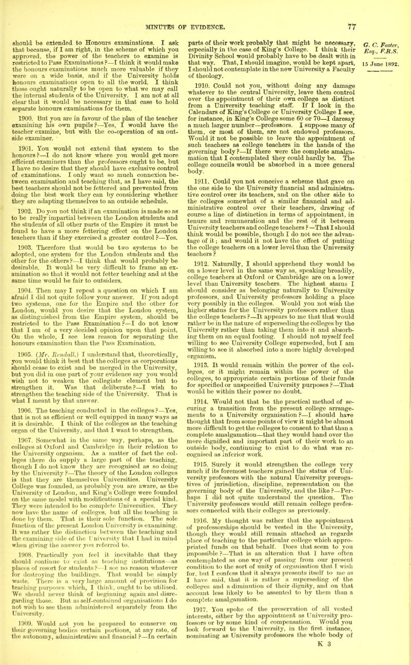 should be extended to Honours examinations. I ask that because, if I am right, in the scheme of which you approved, the power of the teachers to examine is restricted to Pass Examinations ?—I think it would make the honours examinations much more valuable if they were ou a wide basis, and if the University holds honours examinations open to all the world. I think those ought naturally to be open to what we may call the internal students of the University. I am not at all clear that it would be necessary in that case to hold separate honours examinations for them. 1900. But you are in favour of the plan of the teacher examining his own pupils ?—Yes, I would have the teacher examine, but with the co-operation of an out- side examiner. ■ 1901. You would not extend that system to the honours ?—I do not know where you would get more efficient examiners than the professors ought to be, but I have no desire that they should have exclusive control of examinations. I only want so much connexion be- tween examination and teaching that, as I have said, the best teachers should not be fettered and prevented from doing the best work they can by considering whether they are adapting themselves to an outside schedule. 1902. Do you not think if an examination is made so as to be really impartial between the London students and the students of all other parts of the Empire it must be found to have a more fettering effect on the London teachers than if they exercised a greater control ?—Yes. 1903. Therefore that would be tiro systems to be adopted, one system for the London students and the other for the others ?—I think that would probably be desirable. It would be very difficult to frame an ex- amination so that it would not fetter teaching and at the same time would be fair to outsiders. 1904. Then may I repeat a question on which I am afraid I did not quite follow your answer. If you adopt two systems, one for the Empire and the other for London, would you desire that the London system, as distinguished from the Empire system, should be restricted to the Pass Examination ?—I do not know that I am of a very decided opinion upon that point. On the whole, I see less reason for separating the honours examination than the Pass Examination. 1905. (Mr. Bendall.) I understand that, theoretically, you would think it best that the colleges as corporations should cease to exist and be merged in the University, but you did in one part of your evidence say you would wish not to weaken the collegiate element but to strengthen it. Was that deliberate ?—I wish to strengthen the teaching side of the University. That is what I meant by that answer. 1906. The teaching conducted in the colleges?—Yes, that is not as efficient or well equipped in many ways as it is desirable. I think of the colleges as the teaching organ of the University, and that I want to strengthen. 1907. Somewhat in the same way, perhaps, as the colleges at Oxford and Cambridge in their relation to the University organism. As a matter of fact the col- leges there do supply a large part of the teaching, though I do not know they are recognised as so doing by the University ?—The theory of the London colleges is that they are themselves Universities. University College was founded, as probably you are aware, as the University of London, and King's College were founded on the same model with modifications of a special kind. They were intended to be complete Universities. They now have the name of colleges, but all the teaching is done by them. That is their sole function. The sole function of the present London University is examining. It was rather the distinction between the teaching and the examining side of the University that I had in mind when giving the answer you referred to. 1908. Practically you feel it inevitable that they should continue to exist as teaching instihitions—as places of resort for students ?—I see no reason whatever for destroying the buildings. That would be simply waste. There is a very largo amount of provision for teaching purposes which, I think, ought to be utilised. We should never think of beginning again and disre- garding those. But as self-contained organisations I do not wish to see them administered separately from the University. 1909. Would not you be prepared to conserve on their governing bodies certain portions, at any rate, of the autonomy, administrative and financial ?—In certain parts of their work probably that might be necessary, q q Foster especially in the case of King's College. I think their Esq., F.R.S. Divinity School would probably have to be dealt with in 1 that way. That, I should imagine, would be kept apart, 15 June 1892. I should not contemplate in the new University a Faculty of theology. 1910. Could not you, without doing any damage whatever to the central University, leave them control over the appointment of their own college as distinct from a University teaching staff. If I look in the Calendars of King's College or University College I see, for instance, in King's College some 60 or 70—I daresay a much larger number—professors. I suppose many of them, or most of them, are not endowed professors. Would it not be possible to leave the appointment of such teachers as college teachers in the hands of the governing body ?—If there were the complete amalga- mation that I contemplated they could hardly be. The college councils would be absorbed in a more general body. 1911. Could you not conceive a scheme that gave on the one side to the University financial and administra- tive control over its teachers, and on the other side to the colleges somewhat of a similar financial and ad- ministrative control over their teachers, drawing of course a line of distinction in terms of appointment, in tenure and remuneration and the rest of it between University teachers and college teachers ?—That I should think would be possible, though I do not see the advan- tage of it; and would it not have the effect of putting the college teachers on a lower level than the University teachers ? 1912. Naturally, I should apprehend they would be on a lower level in the same way as, speaking broadily, college teachers at Oxford or Cambridge are on a lower level than University teachers. The highest status I should consider as belonging naturally to University professors, and University professors holding a place very possibly in the colleges. Would you not wish the higher status for the University professors rather than the college teachers ?—It appears to me that that would rather be in the nature of superseding the colleges by the University rather than taking them into it and absorb- ing them on an equal footing. I should not myself feel willing to see University College superseded, but I am willing to see it absorbed into a more highly developed organism. 1913. It would remain within the power of the col- leges, or it might remain within the power of the colleges, to appropriate certain portions of their funds for specified or unspecified University purposes ?—That would be within their power no doubt. 1914. Would not that be the practical method of se- curing a transition from the present college arrange- ments to a University organisation ?—I should have thought that from some points of view it might be almost more difficult to get the colleges to consent to that than a complete amalgamation—that they would hand over the more dignified and important part of their work to an outside body, continuing to exist to do what was re- cognised as inferior work. 1915. Surely it would strengthen the college very much if its foremost teachers gained the status of Uni- versity professors with the natural University preroga- tives of jurisdiction, discipline, representation on the governing body of the University, and the like ?—Per- haps I did not quite understand the question. The University professors would still remain college profes- sors connected with their colleges as previously. 1916. My thought was rather that the appointment of professorships should be vested in the University, though they would still remain attached as regards place of teaching to the particular college which appro- priated funds on that behalf. Does that seem to you impossible ?—That is an alteration that I have often contemplated as one way of passing from our present condition to the sort of unity of organisation that I wish for, bnt I confess that it always presents itself to me as I have said, that it is rather a superseding of the colleges and a diminution of their dignity, and on that account less likely to be assented to by them than a complete amalgamation. 1917. You spoke of the preservation of all vested interests, either by the appointment as University pro- fessors or by some kind of compensation. Would you look forward to the University, in the first instance, nominating as University professors the whole body of