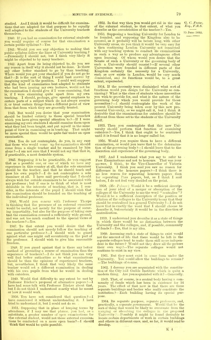 MINUTES OF studied. And I think it would be difficult for examina- tions that are adapted for that purpose to be equally well adapted to the students of the University teachers themselves. 1940. If you had an examination for external students you would require of course for that examination a certain public syllabus ?—Yes. 1941. Would you see any objection to making that public syllabus follow the hues of University teaching ? —Personally I should not, but I think very likely it might be objected to by many teachers. 1942. Apart from its being objected to, do you see any reason in itself why it should not be done. Is there any other better standard to go by than teaching. Where would you get your standard if you do not go to that ?—It is the sort of thing I could best answer by imagining myself in the position. I could well suppose that the kind of examination best adapted to students who had been hearing my own lectures, would not be the examination I should give if I were examining, that is, if I were examining quite apart from my own teaching. I should, perhaps, give special emphasis to certain parts of a subject which do not always receive it, or treat certain things from a different point of view from that from which they are generally treated. 1943. But would you desire that your examination should be limited entirely to those special branches which you have given special attention to ?—If I were examining my own students I should examine them upon what they had been taught, and put myself in the same point of view in examining as in teaching. That might be more special than would be quite fair under an open examination. 1944. You do not contemplate, do you, in any case that those who would come up for examination should come from a single teacher and be examined by liim alone ?—I am not sure that I would not say that that is, if practicable, a most desirable system. 1945. Supposing it to be practicable, do you suggest that as a possible one, or one of which we have any experience in this country at all, that the sole examiner should be the teacher, and that he should teach and pass his own pupils ?—I do not contemplate a sole examiner at all. I have said previously that I should always wish for outside examiners to be associated with any professor ; but if one is to think of what is most desirable in the interests of teaching, that is, I con- sider, in the interests of the pupil I should wish that the examination should be founded on the teaching of the individual professor. 1946. Would you concur with Professor Thorpe in thinking that the presence of an external examiner would be useful, not merely for the purpose of secur- ing impartiality, but also for the purpose of taking care that the examination covered a sufficiently wide ground, and was not too much confined to the special views of the teachers ?—Yes. 19 47. To that extent you would desire that the examination shordd not merely follow the teaching of one particular professor P—I should wish to guard against what one might call eccentricity on the part of the professor. I should wish to give him reasonable freedom. 1948. If you guard against that is there any better method of grounding a course of examination than the experience of teachers ?—I do not think you can very well find better authorities as to what examinations should be than the opinions of experienced teachers, but, nevertheless, I think that very likely the same teacher would set a different examination in dealing with his own pupils from what he would in dealing with outsiders. 1949. Would that difficulty to any extent be met by Professor Pucker's proposal of alternative papers ?—1 have had some talk with Professor Pucker about that, but I do not think I understood exactly what he meant or how it would work. 1950. You have not considered that question ?—I have considered it without understanding it. I have tried to understand it, but I could not do so. 1951. Supposing that in place of keeping terms by attendance, if I may use that phrase, you had, as a substitute, a greater number of open examinations for the external student, would not those external examina. tions be conducted on a more open basis?—I should thick that would be quite possible. EVIDENCE. 79 1952. In that way then you would get rid in the case G- C. Foster, of the external student, to that extent, of what you Esq., F.R.S. describe as the eccentricities of the teacher ?—Yes. 1953. Supposing a teaching University for London to lj Junc be founded, and supposing the Kingdom also to be covered, as it probably will be before long, with other University areas, do you think it would be very easy for a then continuing London University not connected with any teaching system to conduct its examinations in such a way as to produce any advantageous effect upon learning. Of whom would you desire that the Senate of such a University or the governing body of such a University should consist?—If several other Universities were founded in different parts of the Kingdom certainly the necessity for a University, such as now exists in London, would be very much diminished, and its functions would be, to a great extent, superseded. 1954. If the necessity were diminished what sort of functions would you design for the University so con- tinuing ? What is the class of students whose necessities you wish to provide for, and what is the nature of the governing body which you would provide for those necessities ?—i should contemplate the work of the present University being taken over by this new pro- fessorial University, as we might call it, but I think it desirable that the examinations for outsiders should be different from those set to the students of the University itself. 1955. Then you contemplate that this new Uni- versity should perform that function of examining outsiders ?—Yes, I think that ought to be continued until it is found that it is no longer called for. 1956. Would you require them to have a different examination, or would you leave that to the determina- tion of the governing body F—I should leave that to the discretion and experience of the governing body. 1957. And I understand what you say to refer to Pass Examinations and not to honours. That was your anr?wer, I think, to the Vice-Chancellor of Victoria University. I think you said you saw no reason for difference in the honours papers?—I think there is no less reason for separating honour's papers than for separating Pass papers, but, as I think I said before, I do not feel very decided on the point. 1958. {Mr. Palmer.) Would it be a sufficient descrip- tion of your ideal of a merger or absorption of the colleges of the University to use the word centralise? Would it be a sufficient description of the position or relation of the colleges to the University to say that they should be centralised in a general University ?—I do not know that is exactly the word that I should choose to describe it, but certainly it would be in the direction of centralisation. 1959. I understand you describe it as a state of things in which there would be no distinction between the University and the colleges, and, if possible, community of funds ?—Yes, that is my idea. 1960. Assuming such a state of things to exist would not the amount of life that there would be left in the separate colleges tend to make them still more indepen- dent in the future ? Would not they draw all the powers their own way?—The separate colleges would not continue to exist in my view. 1961. But they must exist in some form under the University. You would allow the buildings to remain ? —The buildings of course. 1962. I daresay you are acquainted with the constitu- tion of the City and Guilds Institute which is quite a modern thing. Are you acquainted with it ?—Generally. 1963. That, of course, is a central body having a com- munity of funds which has been in existence for 14 years. The effect of that now is that there are three separate buildings and bodies who really constitute the institution ?—Each building having its special pur- pose. 1964. Its separate purpose, separate professors, and, practically, a separate government. Would that be the sort of thing that would be likely to eventuate from the merging or absorbing the colleges in the proposed University p—Possibly it might be found desirable to locate certain departments of work in certain buildings and others in different ones, and, so far, it would tend to develop.