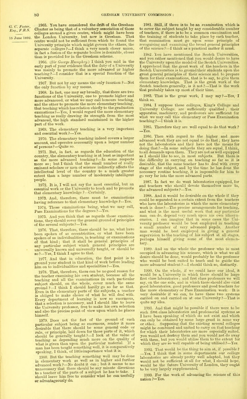 G C Foster 1965. You have considered the drift of the Gresham E ' p r g Charter as being that of a voluntary association of those '. colleges around a given centre, which might have been 15 June 1892. the London University, but now is Gresham. That centre would not be sufficient from which to found the University principle which might govern the others, the separate colleges?—I think a very much closer union, in fact a fusion of the separate bodies is desirable, closer than is provided for in the Gresham scheme. 1966. (Sir George Humphry.) I think you said in the early part of your evidence that the duty of a University was mainly to promote the more advanced or higher teaching ?—I consider that is a special function of the University. 1967. But not by any means the only funotion ?—Not the only function by any means. 1968. In fact, one may say broadly, that there are two functions of the University, odo to promote higher and more advancced, or what we may call honours teaching, and the other to promote the more elementary teaching, that teaching which has relation chiefly to the graduation examations ?—Yes, I would regard the more elementary teaching as really drawing its strength from the most advanced, the high standard maintained in the higher part of the work. 1969. The elementary teaching is a very important and essential work ?—Yes. 1970. The elementary teaching indeed covers a larger amount, and operates necessarily upon a larger number of persons ?—Quite so. 1971. But, in fact, as regards the education of the country, the elementary teaching is at least as important as the more advanced teaching?—In some respects more so; but I think that the small number of really eminent scholars or men of science indirectly affects the intellectual level of the country to a much greater extent than a large number of moderately intelligent people. 1972. It is, I will not say the most essential, but an essential work or the University to teach and to promote that elementary knowledge ?—Certainly. 1973. And, therefore, there must be examinations having reference to that elementary knowledge ?—Yes. 1974. Those examinations being, what we may call, Pass Examinations for the degrees ?—Yes. 1975. And you think that as regards those examina- tions, they should cover the general ground of principles of the several subjects ?—Yes. 1976. That, therefore, there should be no, what have been spoken of as eccentricities, or what have been spoken of as individualities, in teaching or examinations of that kind; that it shall be general principles of any particular subject which general principles are universally known and universally taught, or should be so?—Yes, I think I agree to that. 1977. And that in education, the first point is to ground your student in that kind of work before leading him on to individualities and specialities ?—Yes. 1978. That, therefore, there can be no good reason for the teacher examining his own student, because all the teaching and all the examinations in each particular subject should, on the whole, cover much the same ground ?—I think I should hardly go so far as that. Even in the elementary parts of the subjects, a teacher is obliged to make choice of what he will deal with. Every department of learning is now so enormous, that a selection is necessary, and I should like to leave the University professor, free to make his own selection and also the precise point of view upon which he places himself. 1979. Does not the fact of the ground ■ of each particular subject being so enormous, render it more desirable that there should be some general code or rule, or principle, laid down for those parts of it, which should be generally taught ?—I look at the value of teaching as depending much more on the quality of what is given than upon the particular material. If a man has been taught something well, it is comparatively speaking, I think, of littleimportance what it is. 1980. But the teaching something well may be done in elementary work as well as in higher and further advanced work ?—No doubt it can ; but it seems to me unnecessary that there should be any minute directions to a teacher of the parts of a subject he has to take. I should leave him free to consider what he can usefully or advantageously do. 1981. Still, if there is to be an examination which is to cover the subject taught by any considerable number of teachers, if there is to be a common examination and the training of students to take place by each teacher, that examination must go upon some principle of recognising and examining the broad general principles of the science ?—I think as a practical matter it must. 1982. You have mentioned the Scotch Universities, and you rather mentioned that you would desire to have the University upon the model of the Scotch Universities. I apprehend that the great work of the teachers in the Scotch Universities is to ground their students upon the great general principles of their science and to prepare them for their examinations, that is to say, to give them elementary knowledge. That is the great work of the Scotch teachers generally, is it not ?—That is the work that probably takes up most of their time. 1983. That is the great work, I may say?—Yes, I think so. 1984. I suppose these colleges, King's College and University College, are sufficiently qualified ; their apparatus, machinery, and professors are sufficient for what we may call this elementary or Pass Examination teaching ?—I think it is. 1985. Therefore they are well equal to do that work P —Yes. 1986. Then with regard to the higher and more advanced work they are not equal to do that; they have not the laboratories and they have not the means for doing that?—In some subjects they are equal, I think, to all demands upon them. They are not as well equipped as I should like to see, in most subjects. But there is the difficulty in carrying on teaching so far as it is desirable, that the same teacher has to deal with every stage of the subject, and by the time he has done the necessary routine teaching, it is impossible for him to go very far into the more advanced parts. 1987. In fact we do want laboratories equipped, for and teachers who should devote themselves more to, the advanced subjects ?—Yes. 1988. And it would be desirable on the whole if they could be separated to a certain extent from the teachers who have the laboratories in which the more elementary work is done?—The precise arrangements for teaching, and what is the most useful work that any particular man can do, depend very much upon his own idiosyn- crasies. I can imagine that in some cases the Uni- versity professor would be best employed in teaching a small number of very advanced pupils. Another man would be best employed in giving a general supervision to the teaching of his subject at all stages, perhaps himself giving some of the most elemen- tary. 1989. And on the whole the professor who is most occupied in advancing his science, which is what we all desire should be done, would probably be the professor who would be best suited to teach and to guide the more advanced student ?—I should think so, distinctly. 1990. On the whole, if Ave could have our ideal, it would be a, University in which there should be large first class laboratories ; and first class professors we will say, on the one side, and in which there should also exist good laboratories, good professors and good teachers for the more elementary or Pass Examination work. It is very desirable if we can, to have these two systems carried on and carried on at one University ?—That is quite my idea. 1991. And that might be possible if there were to be such first class laboratories and professorial systems as I have been speaking of which do not exist and which can only be obtained by some large grant in some way or other. Supposing that the existing several colleges might be combined and united to carry on that teaching for which their laboratories are more especially suited, you would not destroy them and you would not do away with them, but you would utilise them to the extent for which they are so well capable of being utilised ?—Yes. 1992. That would be the thing to aim at, if possible ? Yes, I think that in some departments our college laboratories are already pretty well adapted, but they would not be sufficient at all for what; I should hope, would be the future University of London, they ought to be very largely supplemented. 1993. For the work of advancing the science of this nation ?—Yes.