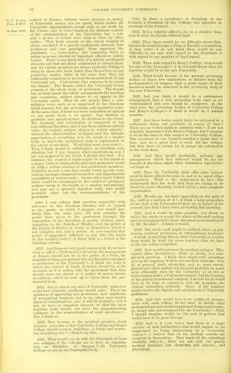 G. C. Foster, control of finance, without whose decision no penny Esq., F.R.S. of University money can be spent, which makes all University appointments, except such as are made by 15 Juno 1892. the Crown ; and in whose hands is the ultimate control of the administration of the University, has a veto and a power of review over what is done by other bodies. That body consists to the extent roughly of about one-third of a purely academical element, four professors and one principal. Four represent the graduates, i.e., Convocation, the remaining third or rather more are elected by important officers or public bodies. There is one-third only of a strictly academical element, and that one-third academical is always there, and the outside members are always perfectly willing to listen to those who know better than themselves on any particular matter, while at the same time they are sufficiently numerous to prevent the perpetration of any University job. Underneath that supreme body conies the Senate. The Senate, called the University Court, consists of the whole body of professors. The Senate has in their hands the whole arrangements for teaching and examining, subject always to an appeal to the University court. They do not merely have a con- sultative voice, such as is suggested in the Gresham Draft Charter, but the governing and regulative voice. At the same time, if there is a warm contention of opinion on any point there is an appeal. Any student or graduate may appeal against its decisions to the Court. The teaching and examination is composed of the four different Faculties, and it has these matters entirely under its control, subject always to review entirely : whereas the administration of finance and the ultimate approbation of evei^thing is in the hands of a smaller body, in which the academical body is represented to the extent of one-third. Would that meet your view ?— That, I think, would be satisfactory; an excellent con- stitution, but I can imagine other constitutions, and I am not prepared to say which I should like best. For instance, the control of funds might be in the hands of a larger body on which all the principal professors would sit Avith a certain number of non-academical members. Probably in such a case they would break up into com- mittees, perhaps a financial committee and departmental committees of various sorts. On the other hand, I think there would be advantages in the control of pecuniary matters being in the hands of a smaller, and perhaps, you may say, a specially dignified body, who would probably carry out the recommendations of the professors. 2016. I was asking that question especially with reference to the Gresham Charter, and in regard to two points on which I imagine you would pro- bably take the same view. Do you consider the power there given to the professors, through the Assemblies of the Faculties, of merely electing repre- sentatives to the Boards of Studies ; and the power of the Boards of Studies as being in themselves, which is not initiative, but only a power : do you consider that power of suggestion sufficient to put into the hands of the teaching body ?—I think that is a defect in the Gresham scheme. 2017. And there are very good reasons why, if you have what is called a Professorial University, the management of finance should not be in the power of a body, the majority of whom are persons who are themselves teachers or professors of the University ?—I think the body in which the control of funds is vested shovdd be so far in touch, as it is called, with the professors that they should carry out almost as a matter of course recom- mendations which are sent up to them from the pro- fessorial body. 2018. But in almost any kind of University which you could have financial questions would arise. There aro questions of appointing new professors, new assistants, of recognising teachers, and so on, which may involve financial considerations ; and it will be desirable, will it not, to have an impartial element, so that the mere teaching body should not have the preponderating influence in the administration of such questions?— Yes, I think so. 2019. Now to come to the practical question about London : your idea is that University College and King's College should exist as buildings, as bricks and mortar, but as nothing else ?—That is my idea. 2020. What would you do with the Principals of those two colleges, if the colleges are to have no organisa- tion, no discipline, no finances ?—In University College we are an un-Principaled body. 2021. Is there a president ?—A President of tho Council, a President of the College, who presides at meetings of the Council. 2022. It is a rotative office?—No, it is elective from year to year, re-eligible without limit. 2023. Then there would be no difficulty about that, because he would become a Dean of Faculty or something of that sort ?—I do not think there would be any difficulty in our case with regard to the President or with regard to any member of the Council. 2024. Then with regard to King's College, what would become of the Principal ?—I do not quite know what his function would be in the new University. 2025. What would become of the present governing bodies of those two institutions as distinct from the professoriate ?—I imagine that a great many of their members would be absorbed in the governing body of the new University. 2026. And you think it would be a satisfactory arrangement that a new governing body such as we contemplated just now should be composed, at the start from the governing bodies of University College and King's College ?—I think it would be a natural measure. 2027. And these bodies might fairly be subjected to a euthanasia dying out gradually in course of time ? There are no vested rights to interfere with ?—I am not minutely acquainted with King's College, but I imagine it to be the same in this respect as University College. The members of our Council sacrifice a great deal of time and do a great deal of work for the college, but they have no return for it except the satisfaction in the work done. 2028. And they would practically welcome any arrangement which they believed would be for the benefit of Aixe ideas which their institution represents ? —I hope so. 2029. Then the University must offer some induce- ment to these colleges to come in and so to speak efface themselves. What is the inducement to be?—The inducement that the work that they are trying to do would be more efficiently carried out by a more complete organisation. 2030. Would you not have opposition on the part of the staff or a portion of it ?■—I think a large proportion of our staff at the University College are in favour of the general idea that I have been advocating this morning. 2031. And it would be quite possible, you think, to utilise the whole or nearly the whole of the staff making special arrangement for those abnormal posts mentioned by Mr. Bendall ?—I think it ivould. 2032. The whole staff might be utilised either as pro- fessors, assistant professors, or extraordinary teachers ? —I think, in anything Hke an ideal University of London there would be work for more teachers than we have in the two colleges together. 2033. How would you treat the medical colleges. They cannot efface themselves ?—That, no doubt, is a com- plicated question. I think they might with advantage give up the teaching of their non-medical subject* ; they all at present teach chemistry, and, to some extent, physics and other matters which could probably be much more efficiently done by the University or at two or three centres under a University control; but the teaching of the purely professional subjects, I should think would have to be kept in connexion with the hospitals, the clinical instruction certainly. Some of the teachers might receive the dignity and emoluments of University professors. 2034. And that would have to be matter of arrange- ment with each college at the start, to decide what professorships each should suppress as being unnecessary, or, at any rate, not recognised by the University ? — That, I should imagine, would be the sort of process that would have to be gone through. 2035. And is it your belief that there is a large number of such teacherships that would require to be suppressed as being unnecessary to a University system ?—I believe that all the medical schools are complete in themselves. They teach all the subsidiary scientific subjects; there are not only the purely medical branches but chemistry and physics, and physiology.