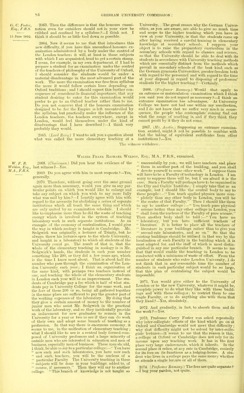 G. C. Foster, 2063. Then the difference is that the honours exami- Esq., F.R.S. nation even for outsiders should not in your view be —— cribbed and confined by a syllabus ?—I think not. I 15 June 1892. think it shoitld be as little tied down as possible. 2064. Now it seems to me that that introduces this new difficulty, if you have this unconfined honours ex- amination administered by a body under the control of the London teachers it will, at least in those subjects ■with which I am acquainted, tend to get a certain stamp. I mean, for example, in my own department, if I had to prepare a student for an examination under the control of the teachers of philosophy of the University of Oxford, I should consider the students would be under a material disadvantage in the most advanced part of the work. The more the examination was free from syllabus the more it would follow certain lines depending on Oxford traditions ; and 1 should expect this further con- sequence of considerable financial importance, that any student desiring to enter for this examination would prefer to go to au Oxford teacher rather than to me. Do you not conceive that if the honours examination designed to be for the Empire is left uncontrolled by the syllabus, but practically under the influence of the London teachers, the teachers everywhere, except in London, would feel themselves under the kind of disadvantage that I have described ?—I think very probably they would. 2065. {Lord Reay.) I want to ask you a question about what was called the more elementary teaching at a University. The great reason why the German Univer- sities, as you are aware, are able to give so much time aud scope to the higher teaching which you have in view at your University, is that the students come up after having received a careful training in elementary knowledge at secondary schools?. I suppose your object is to raise the preparatory curriculum in' the secondary schools with regard to classics and science, so that the University should be able to deal with its students in accordance with University teaching methods which are essentially distinct from the methods which prevail in secondary schools of the best kind, such as the German gymnasia Universities, greater freedom both with regard to the personnel and with regard to the time at your disposal in regard to disposing of professors' students for the higher teaching ?—Certainly. 2066. (Professor Ramsay.) Would that apply to an entrance or matriculation examination which I think you said you do not regard as necessary ?—I think an entrance examination has advantages. At University College we have not had one within my recollection, and I do not know that we suffer very much in conse- quence, the people who contemplate coming find out what the range of teaching is, and if they think they cannot profit by it they do not come. 2067. (Mr. Anstie.) Supposing an entrance examina- tion existed, might it not be possible to combine with that the taking of equivalent certificates from other institutions ?—Yes. The witness withdrew. Waltek Fkank Raphael Weldon, Esq., M.A., F.E.S., examined. W. F. R. 2068. (Chairman.) Did you hear the evidence of the Weldon, Esq., last witness p—Yes. A. F./? S 2 1 ' ' 2069. Do you agree with him in most respects ?—Yes, generally. 2070. Therefore, without going over the same ground again more than necessary, would you give us any par- ticular points on which you would like to enlarge and take any subject on which you wish to say more fully what was said by him ?—I heartily agree with him with regard to the necessity for abolishing a series of separate institutions Avhich all teach the same thing and which are only united by an examination schedule. I should like to emphasise more than he did the waste of teaching energy which is involved in the system of teaching laboratory work in such separate institutions. As an example of the economy of centralisation, I would give the way in which zoology is taught in Cambridge. Mr. Sedgwick was originally, a lecturer of Trinity, but he always threw his lectures open to the whole University, and taught in a laboratory to which all students of the University could go. The result of that is, that the ^riiole of the elementary teaching in zoology is in Mr. Sedgwick's hands, the students in each year number something like 200, or they did a few years ago, which is the time I know most about. That is about half the number who pass through the examination of the Lon- don University each year; I think an organisation of the same kind, with perhaps two teachers instead of one, and teaching the whole of the elementary students in London each year will be an improvement. The stu- dents of Cambridge pay a fee which is half of what stu- dents pay in University College for the same work, and the fees of these 200 or so, being all gathered together in the same place are sufficient to pay the greater part of the working expenses of the laboratory. By doing that they give a certain amount of money to the number of junior men who assist Mr. Sedgwick in the practical work of the laboratory, and so they incidentally provide an inducement for new graduates to remain in the University for a year or two to see if they can do work of their own and adopt some branch of teaching as a profession. In that way there is enormous economy, it seems to me, in the unification of elementary teaching ; what I should like to see is a central body formed com- posed of University professors and a large minority of outside men who are interested in education and men of business, especially men of business. These men shculd, I think, be able to say to a particular college:—',' You have  now such and such laboratories, you have now such  and such teachers, you will be the nucleus of a •' particular Faculty. The University teaching in these  subjects will be done in your buildings, added to, of  course, if necessary. Then they will say to another college.  This branch of knowledge is not taught so  successfully by you; we will have teachers and place  them in another part of the building, and you shall  devote yourself to some other work. I suppose there will have to be a Faculty of technology in London. I am sorry to suppose there will be, but I am afraid it is the case. Such a Faculty will perhaps have to be organised in the City and Guilds Institute; I simply take that as an example, but J. should like the central body to say to these people:— Yon teach applied physics more com-  pletely than any other body in London, you will be  the centre of that Faculty. Then I should like them to say to another college :— You teach pure physical  science better than any other college in London, you  shall form the nucleus of the Faculty of pure science. Then another body shall be told :— You have no  laboratory, but you have sufficient teachers of  literature. It is better to place all the teachers of '' literature in your buildings rather than to give you  second-rate laboratories, and so on. So that the existing buildings should be utilised in that way by the localisation of each Faculty in the building which it is most adapted for, and the staff of which is most distin- guished in any one particular branch. It seems to me that that would enable the teaching in London to be conducted with a minimum of waste of effort. From the number of students who enter London University, I do not think that in any reasonable time the number of students in each particular subject would be so large, that this plan of centralising the subject would be impossible. 2071. You would give either to the University of London or to the new University, whatever it might be, complete power to do what they like with these build- ings and with these colleges; to restrict them to one single Faculty, or to do anything else with them that they liked ?—Yes, absolutely. 2072. And gradually, in fact, to absorb them and do the work ?—Yes. 2073. Professor Carey Foster was asked repeatedly why inter-collegiate efforts of the kind which go on at Oxford and Cambridge would not meet that difficulty ; why that difficulty might not be solved by inter-colle- giate lectures—It seems to me that the reason is this, a college at Oxford or Cambridge does not rely for its income upon any teaching work. It has in the first place very large endowments, which it inherits. In the second place it relies, at any rate in Cambridge, entirely for its fees on its functions as a lodging-house. A stu- dent who lives in a college pays the same money whether Ue attends a single lecuure or all of them. 2074. (Professor Ramsay.) The fees are quite separate ? —I beg your pardon, not quite.