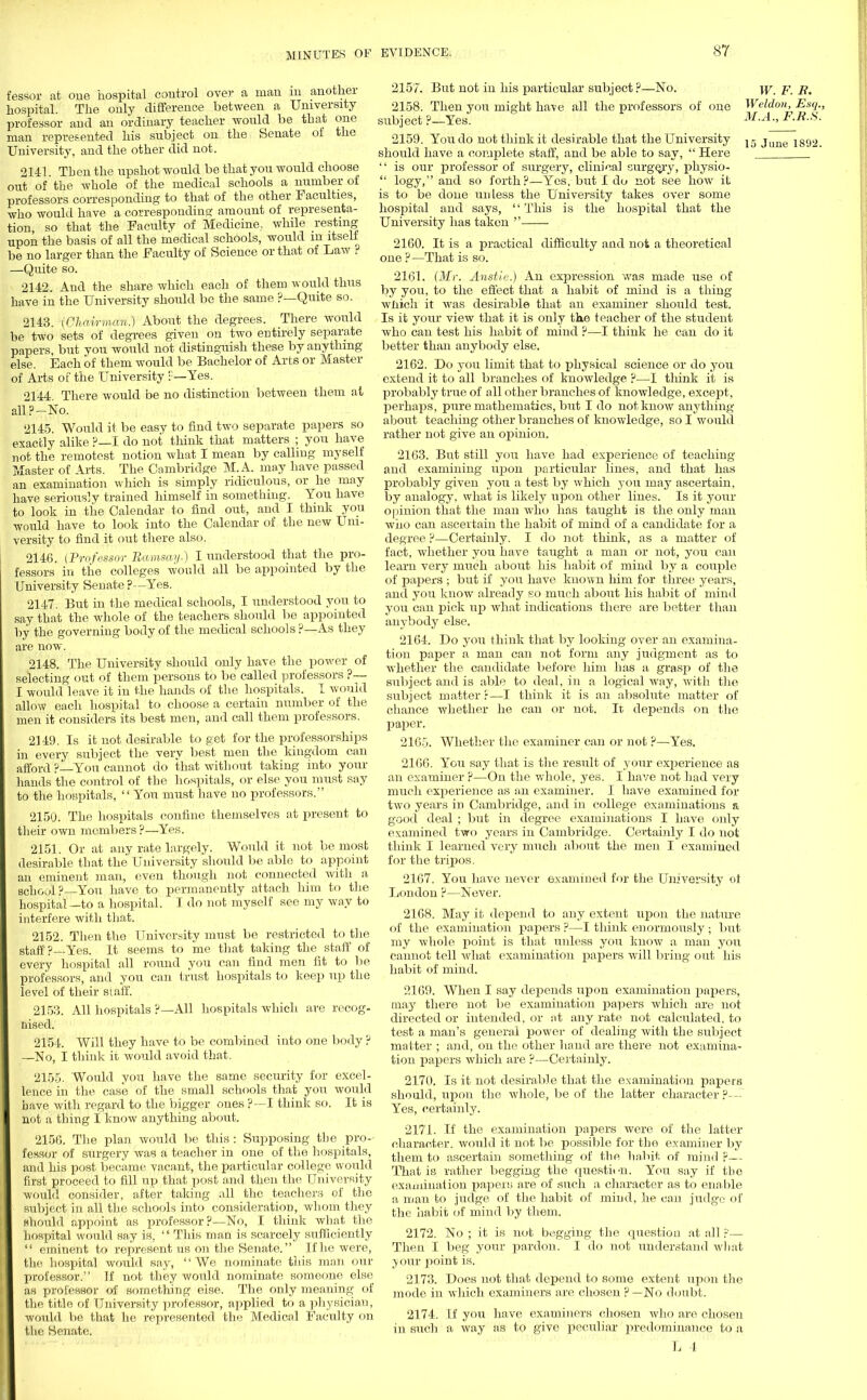 fessor at oue hospital control over a man in another hospital. The only difference between a University professor and an ordinary teacher would be that one man represented his subject on the Senate of the University, and the other did not. 2141 Then the upshot would be that you would choose out of the whole of the medical schools a number of professors corresponding to that of the other Faculties, who would have a corresponding amount of representa- tion, so that the Faculty of Medicine., while resting upon the basis of all the medical schools, would m itself be no larger than the Faculty of Science or that of Law ? —Quite so. 2142. And the share which each of them would thus have in the University should be the same ?—Quite so. 2143. [Chairman.) About the degrees. There would be two sets of degrees given on two entirely separate papers but you would not distinguish these by anything else. Each of them would be Bachelor of Arts or Master of Arts of the University P—Yes. 2144. There would be no distinction between them at all?-No. 2145. Would it be easy to find two separate papers so exactly alike ?—I do not think that matters ; you have not the remotest notion what I mean by calling myself Master of Arts. The Cambridge M.A. may have passed an examination which is simply ridiculous, or he may have seriously trained himself in something. You have to look in the Calendar to find out, and I think you would have to look into the Calendar of the new Uni- versity to find it out there also. 2146. (Professor Ramsay.) I understood that the pro- fessors in the colleges would all be appointed by the University Senate ?—Yes. 2147. But in the medical schools, I understood you to say that the whole of the teachers should be appointed by the governing body of the medical schools ?—As they are now. 2148. The University should only have the power of selecting out of them persons to be called professors ?— I would leave it in the hands of the hospitals. I would allow each hospital to choose a certain number of the men it considers its best men, and call them professors. 2149. Is it not desirable to get for the professorships in every subject the very best men the kingdom can afford ? You cannot do that without taking into your hands the control of the hospitals, or else you must say to the hospitals, You must have no professors. 2150. The hospitals confine themselves at present to their own members ?—Yes. 2151. Or at any rate largely. Would it not be most desirable that the University should be able to appoint an eminent man, even though not connected with a school?—You have to permanently attach him to the hospital—to a hospital. I do not myself see my way to interfere with that. 2152. Then the University must be restricted to the staff?—Yes. It seems to me that taking the staff of every hospital all round you can find men fit to be professors, and you can trust hospitals to keep up the level of their staff. 2153. All hospitals ?—All hospitals which are recog- nised. 2154. Will they have to be combined into one body ? —No, I think it would avoid that. 2155. Would you have the same security for excel- lence in the case of the small schools that you would have with regard to the bigger ones ?—I think so. It is not a thing I know anything about. 2156. The plan would be this : Supposing the pro- fessor of surgery was a teacher in one of the hospitals, and his post became vacant, the particular college would first proceed to fill up that post and then the University would consider, after taldng all the teachers of the subject in all the schools into consideration, whom they should appoint as professor?—No, I think what the hospital would say is.  This man is scarcely sufficiently  eminent to represent us on the Senate. If he were, the hospital would say, We nominate this man our professor. If not they would nominate someone else as professor of something else. The only meaning of the title of University professor, applied to a physician, would be that he represented the Medical Faculty on the Senate. 2157. But not in his particular subject?—No. \y p4 7?, 2158. Then you might have all the professors of one Weldon, Esq., subject ?—Yes. M.A., F.B.S. 2159. You do not think it desirable that the University j - juue 1392. should have a complete staff, and be able to say,  Here  is our professor of surgery, clinical surgery, physio-  logy, and so forth?—Yes, but I do not see how it is to be done uidess the University takes over some hosjntal and says,  This is the hospital that the University has taken  2160. It is a practical difficulty and not a theoretical one ? —That is so. 2161. (Mr. Anstlc.) An expression was made use of by you, to the effect that a habit of mind is a thing which it was desirable that an examiner should test. Is it your view that it is only the teacher of the student who can test his habit of mind ?—I think he can do it better than anybody else. 2162. Do you limit that to physical science or do you extend it to all branches of knowledge ?—I think it is probably true of all other branches of knowledge, except, perhaps, pure mathematics, but I do not know anything about teaching other branches of knowledge, so I would rather not give an oiainion. 2163. But still you have had experience of teaching and examining upon particular lines, and that has probably given you a test by which you may ascertain, by analogy, what is likely upon other lines. Is it your opinion that the man who has taught is the only man who can ascertain the habit of mind of a candidate for a degree ?—Certainly. I do not think, as a matter of fact, whether you have taught a man or not, you can learn very much about his habit of mind by a couple of papers ; but if you have known him for three years, and you know already so much about his habit of mind you can pick up what indications there are better than anybody else. 2164. Do you think that by looking over an examina- tion paper a man can not form any judgment as to whether the candidate before him has a grasp of the subject and is able to deal, in a logical way, with the subject matter f—I think it is an absolute matter of chance whether he can or not. It depends on the paper. 2165. Whether the examiner can or not ?—Yes. 2166. You say that is the result of your experience as an examiner ?—On the whole, yes. I have not had very much experience as an examiner. I have examined for two years in Cambridge, and in college examinations a good deal ; but in degree examinations I have only examined two years in Cambridge. Certainly I do not think I learned very much about the men I examined for the tripos. 2167. You have never examined for the University ot London ?—Never. 2168. May it depend to any extent upon the nature of the examination papers ?—I think enormously ; but my whole point is that unless you know a man you cannot tell what examination jiapers will bring out his habit of mind. 2169. When I say depends upon examination papers, may there not be examination papers which are not directed or intended, or nt any rate not calculated, to test a man's general power of dealing with the subject matter ; and, on the other hand are there not examina- tion papers which are ?—Certainly. 2170. Is it not desirable that the examination papers should, upon the whole, be of the latter character ?— Yes, certainly. 2171. If the examination papers were of the latter character, would it not be possible for the examiner by them to ascertain something of the habit of mind ?— That is rather begging the question. You say if the examination papers are of such a character as to enable a man to judge of the habit of mind, he can judge of the habit of mind by them. 2172. No ; it is not begging the question at all ?— Then I beg your pardon. I do not understand what your point is. 2173. Does not that depend to some extent upon the mode in which examiners are chosen ?—No doubt. 2174. If you have examiners chosen who are chosen in such a way as to give peculiar predominance to a L 4