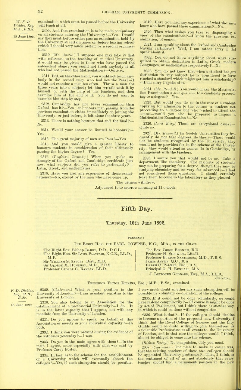 W. F. R. Weldon, Esq. M.A., F.R.S. 15 June 1892. examination which must be passed before the University will teach at all. 2309. And that examination is to be made compulsory on all students entering the University ?—Yes. I would say they must before either pass an examination held by the University at certain times or before leaving school (which I should very much prefer) by a special organisa- tion. 2310. (Mr. Anstie.) I suppose one may take it that with reference to the teaching of an ideal University, it would only be given to those who have passed the antecedent stage; you would not teach anybody at all who had not passed the Matriculation ?—Quite so. 2311. But, on the other hand, you would not teach any- body in the second stage who had not the Pass?—I would not examine a man too often. Throw a man for three years into a subject; let him wrestle with it by himself or with the help of his teachers, and then examine him at the end of it. You do not want to examine him step by step. 2312. Cambridge has not fewer examination than Oxford, has it ?—Yes ; an honours man passing from the previous examination either immediately on joining the University, or just before, is left alone for three years. 2313. There is nothing between that and the final ?— No. 2314. Would your answer be limited to honours? — Yes. 2315. The great majority of men are Pass ?—Yes. 2316. And you would give a greater liberty to honours students in consideration of their ultimately passing the higher degree ?—-Yes. 2317. {Professor Ramsay.) When you spoke so strongly of the Oxford and Cambridge certificate just now, what subjects did you refer to particularly?— Latin, Greek, and mathematics. 2318. Have you had any experience of those exami- nations?—No, except by tbe men who have come up. The witness 2319. Have you had any experience of what the men know who have passed these examinations ? No. 2320. Then what makes you take so disparaging a view of the examinations?—I know the previous ex- amination, of course. 2321. I am speaking about the Oxford and Cambridge leaving certificate ?—Well, I am rather sorry I did speak about it. 2322. You do not know anything about what is re- quired to obtain distinction in Latin, Greek, modern Languages, or mathematics respectively ?—No. 2323. You do not know that when a student has got distinction in any subject he is considered to have reached a standard which might get him a scholarship ? —I am sorry I spoke of it. 2324. {Mr. Rendall.) You would make the Matricula- tion Examination a sine qua non to a candidate proceed- ing to a degree ?—Yes. 2325. But would you do so in the case of a student applying for admission to the course—a student not proceeding to a degree but who wished to attend the course—would you also be prepared to impose a Matriculation Examination ?—No. 2326. {Lord Reay.) Those are exceptional cases?— Quite so. 2327. (Mr. Rendall.) In Scotch Universities they fre- quently do not take degrees, do they ?—Those would not be students recognised by the University ; they would not be provided for in the scheme of the Univer- sity ; they would attend as women do in Cambridge, by arrangement with the teachers. 2328. I assure you that would not be so. Take a department like chemistry. The majority of students may not be preparing for a degree, though they may be studying chemistry and be very far advanced?—I had not considered those questions. I should certainly leave them to come to the laboratory as they pleased, withdrew. Adjourned to to-morrow morning at 11 o'clock. Fifth Day. Thursday, 16th June 1892. Tue Bight Hon. the EABL COWPEB, K.G., M.A., in the Chair. F. D. Dichins, Esq., M.B., B.Sc. 16 June 1892. The Bight Bev. Bishop Barry, D.D., D.C.L. The Bight Hon. Sir Lyon Playfair, K.C.B., LL.D., M.P. Sir William S. Savory, Bart., M.B. Sir George M. Humphry, M.D., E.E.S. Professor George G. Bamsay, LL.D. The Bev. Canon Browne, B.D. Professor H. Sidgwick, Litt.D. Professor Burdon Sanderson, M.D., F.B.S. James Anstie, Q.C., B.A. Balph C. Palmer, Esq., B.A. Principal G. H. Bendall, M.A. J. Leybourn Goddard, Esq., M.A., LL.B., Secretary. Frederick Victor Dickins, Esq., M.B., B.Sc, examined. 2329. (Chairman.) What is your position in the University of London ?—I am assistant registrar to the University of London. 2330. You also belong to an Association for the establishment of a professorial University ?—I do. It is in the latter capacity that I appear, not with any mandate from the University of London. 2331. Do you appear to speak on behalf of this Association or merely in your individual capacity ?—In both. 2332. I think you were present during the evidence of the witnesses yesterday ?—I was. 2333. Do you in the main agree with them ?—In the main I agree, more especially with what was said by Professor Carey Foster. 2334. In fact, as to the scheme for the establishment of a University which will evertually absorb the colleges?—Y®s, if such absorption should be possible. I very much doubt wli ether any such absorption will be possible by voluntary co-operation of the colleges. 2335. If it could not be done voluntarily, we could have it done compulsorily ?—Of course it might be done by Act of Parliament, but I think there is another way in which it could be done without compulsion. 2336. What is that ?—If the colleges should decline to become a portion of the proposed new University, I think that the Boyal College of Science and the City Guilds would be quite willing to join themselves as a Scientific Professoriate at all events to the University of London, and in that case the colleges would, I think, almost be obliged to come into the scheme. (Bishop Barry.) No compulsion, only you must. 2337. (Chairman.) One plan to make it easier was, that the existing teachers of these two colleges should be appointed University professors ?—That, I think, is the sentiment of all of us, not absolutely that every teacher should find a permanent position in the new