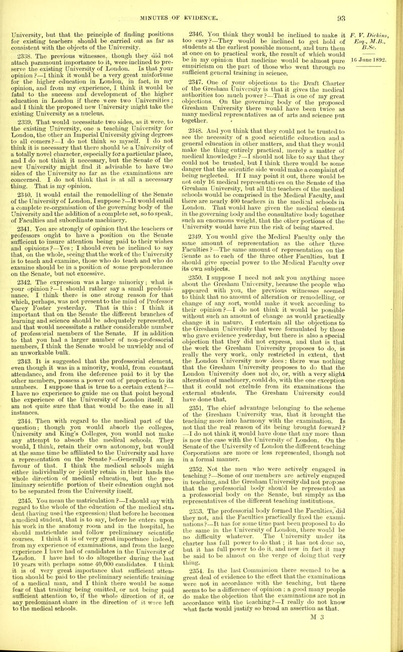 University, but that the principle of finding positions for existing teachers should be carried out as far as consistent with the objects of the University. 2338. The previous witnesses, though they did not attach paramount importance to it, were inclined to pre- serve the existing University of London. Is that your opinion ?—I think it would be a very great misfortune for the higher education in London, in fact, in my opinion, and from my experience, I think it would be fatal to the success and development of the higher education in London if there were two Universities ; and I think the jjroposed new University might take the existing University as a nucleus. 2339. That would necessitate two sides, as it were, to the existing University, one a teaching University for London, the other an Imperial University giving degrees to all comers?—I do not think so myself. I do not think it is necessary that there should be a University of a totally novel character, especially for a particular place, and I do not think it necessary, but the Senate of the new University might find it advisable to have two sides of the University so far as the examinations are concerned. I do not think that is at all a necessary thing. That is my opinion. 2340. It would entail the remodelling of the Senate of the University of London, I suppose ?—It would entail a complete re-organisation of the governing body of the University and the addition of a complete set, so to speak, of Faculties and subordinate machinery. 2341. You are strongly of opinion that the teachers or professors ought to have a position on the Senate sufficient to insure attention being paid to their wishes and opinions ?—Yes ; I should even be inclined to say that, on the whole, seeing that the work of the University is to teach and examine, those who do teach and who do examine should be in a position of some preponderance on the Senate, but not excessive. 2342. The expression was a large minority • what is your opinion ?—I should rather say a small predomi- nance. I think there is one strong reason for that which, perhaps, was not present to the mind of Professor Carey Foster yesterday. That is this: I think it important that on the Senate the different branches of learning and science should be adequately represented, and that would necessitate a rather considerable number of professorial members of the Senate. If in addition to that you had a larger number of non-professorial members, I think the Senate would be unwieldy and of an unworkable bulk. 2343. It is suggested that the professorial element, even though it was in a minority, would, from constant attendance, and from the deference paid to it by the other members, possess a power out of proportion to its numbers. I suppose that is true to a certain extent ?— I have no experience to guide me on that point beyond the experience of the University of London itself. I am not quite sure that that would be the case in all instances. 2344. Then with regard to the medical part of the question; though you would absorb the colleges, University and King's Colleges, you would not make any attempt to absorb the medical schools. They would, I think, retain their own autonomy, but would at the same time be affiliated to the University and have a representation on the Senate ?—Generally I am in favour of that. I think the medical schools might either individually or jointly retain in their hands the whole direction of medical education, but the pre- liminary scientific portion of their education ought not to be separated from the University itself. 2345. You mean the matriculation ?—I should say with regard to the whole of the education of the medical stu- dent (having used the expression) that before he becomes a medical student, that is to say, before he enters upon his work in the anatomy room and in the hospital, he should matriculate and follow preliminary scientific courses. I think it is of very great importance indeed, from my experience of examinations, and from the large experience I have had of candidates in the University of Loudon. I have had to do altogether during the last 10 years with perhaps some 40,000 candidates. I think it is of very great importance that sufficient atten- tion should be paid to the preliminary scientific training of a medical man, and I think there would be some fear of that training being omitted, or not being paid sufficient attention to, if the whole direction of it, or any predominant share in the direction of it were left to the medical schools. 2346. You think they would be inclined to make it F. V. Dickins, too easy ?—They would be inclined to get hold of Esq., M.B., students at the earliest possible moment, and turn them B.Sc. at once on to practical work, the result of which would be in my opinion that medicine would be almost pure 16 June 189a- empiricism on the part of those who went through no sufficient general training in science. 2347. One of your objections to the Draft Charter of the Gresham University is that it gives the medical authorities too much power ?—That is one of my great objections. On the governing body of the proposed Gresham University there would have been twice as many medical representatives as of arts and science put together. 2348. And you think that they could not be trusted to see the necessity of a good scientific education and a general education in other matters, and that they would make the thing entirely practical, merely a matter of medical knowledge ?—I should not like to say that they could not be trusted, but I think there would be some danger that the scientific side would make a complaint of being neglected. If I may point it out, there would be not only 16 medical representatives on the Senate of the Gresham U niversity, but all the teachers of the medical schools would be comprised in the Medical Faculty, and there are nearly 400 teachers in the medical schools in London. That would have given the medical element in the governing body and the consultative body together such an enormous weight, that the other portions of the University would have run the risk of being starved. 2349. You would give the Medical Faculty only the same amount of representation as the other three Faculties ?—The same amount of representation on the Senate as to each of the three other Faculties, but I should give special power to the Medical Faculty over its own subjects. 2350. I suppose I need not ask you anything more about the Gresham University, because the people who appeared with you, the previous witnesses seemed to think that no amount of alteration or remodelling, or change of any sort, would make it Avork according to their opinion p—I do not think it would be possible without such an amount of change as would practically change it in nature. I entertain all the objections to the Gresham University that were formulated by those who gave evidence yesterday, but there is also a special objection that they did not express, and that is that the work the Gresham University proposes to do, is really the very work, only restricted in extent, that the London University now does : there was nothing that the Gresham University proposes to do that the London University does not do, or, with a very slight alteration of machinery, could do, with the one exception that it could not exclude from its examinations the external students. The Gresham University could have done that. 2351. The chief advantage belonging to the scheme of the Gresham University was, that it brought the teaching more into harmony with the examination. Is not that the real reason of its being brought forward ? —I do not think it would have done that any more than is now the case with the University of London. On the Senate of the University of London the different teaching Corporations are more or less represented, though not in a formal manner. 2352. Not the men who were actively engaged in teaching ?—Some of our members are actively engaged in teaching, and the Gresham University did not propose that the professorial body should be represented as a professorial body on the Senate, but simply as the representatives of the different teaching institutions. 2353. The professorial body formed the Faculties, did they not, and the Faculties practically fixed the exami- nations ?—It has for some time past been proposed to do the same in the University of London, there would be no difficulty whatever. The University under its charter has fall power to do that ; it has not done so, but it has full power to do it, and now in fact it may be said to be almost on the verge of doing that very thing. 2354. In the last Commission there seemed to be a great deal of evidence to the effect that the examinations were not in accordance with the teaching, but there seems to be a difference of opinion : a good many people do make the objection that the examinations are not in accordance with the teaching?—I really do not know ^hat facts would justify so broad an assertion as that.