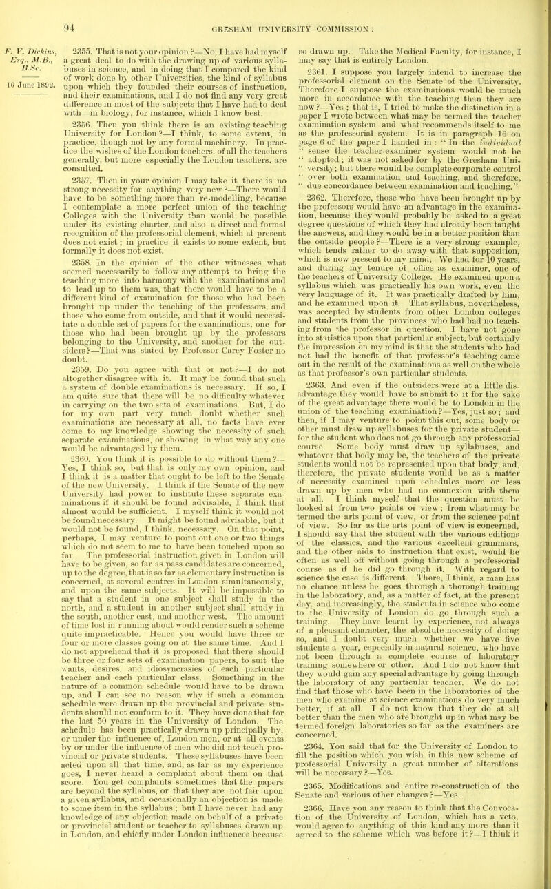 F. V. Dickins, 2355. That is riot your opinion !J—No, I have had myself Esq., M.B., n great deal to do with the drawing up of various sylla- B.Sc. buses in science, and in doing that I compared the kind of work done by other Universities, the kind of syllabus 1G June 1892. Upon which they founded their courses of instruction, and their examinations, and I do not find any very great difference in most of the subjects that I have had to deal with—in biology, for instance, which I know best. 2356. Then you think there is an existing teaching University for London ?—I think, to some extent, in practice, though not by any formal machinery. In prac- tice the wishes of the London teachers, of all the teachers generally, but more especially the Loudon teachers, are consulted. 2357. Then in your opinion I may take it there is no strong necessity for anything very new ?—There would have to be something more than re-modelling, because I contemplate a more perfect union of the teaching Colleges with the University than would be possible under its existing charter, and also a direct and formal recognition of the professorial element, which at present does not exist; in practice it exists to some extent, but formally it does not exist. 2358. In the opinion of the other witnesses what seemed necessarily to follow any attempt to bring the teaching more into harmony with the examinations and to lead up to them was, that there would have to be a different kind of examination for those who had been brought up under the teaching of the professors, and those who came from outside, and that it would necessi- tate a double set of papers for the examinations, one for those who had been brought up by the professors belonging to the University, and another for the out- siders?—That was stated by Professor Carey Foster no doubt. 2359. Do you agree with that or not ?—I do not altogether disagree with it. It may be found that such a system of double examinations is necessary. If so, I am quite sure that there will be no difficulty whatever in carrying on the two sets of examinations. But, I do for my own part very much doubt whether such examinations are necessary at all, no facts have ever come to my knowledge showing the necessity of such separate examinations, or showing in what way any one would be advantaged by them. 2360. You think it is possible to do without them ?— Yes, I think so, but that is only my own opinion, and I think it is a matter that ought to be left to the Senate of the new University. I think if the Seuate of the new University had power to institute these separate exa- minations if it should be found advisable, I think that almost would be sufficient. I myself think it would not be found necessary. It might be found advisable, but it would not be found, I think, necessary. On that point, perhaps, I may venture to point out one or two things which do not seem to me to have been toucbed upon so far. The professorial instruction given in London will have to be given, so far as pass candidates are concerned, up to the degree, that is so far as elementary instruction is concerned, at several centres in London simultaneously, and upon the same subjects. It will be impossible to say that a student in one subject shall study in the north, and a student in another subject shall study in the south, another east, and another west. The amount of time lost in running about would render such a scheme quite impracticable. Hence you would have three or four or more classes going on at the same time. And I do not apprehend that it is proposed that there should be three or four sets of examination papers, to suit the wants, desires, and idiosyncrasies of each particular teacher and each particular class. Something in the nature of a common schedule would have to be drawn up, and I can see no reason why if such a common schedule were drawn up the provincial and private stu- dents should not conform to it. They have done that for the last 50 years in the University of London. The schedule has been practically drawn up principally by, or under the influence of, London men. or at all events by or under the influence of men who did not teach pro- vincial or private students. These syllabuses have been acted upon all that time, and, as far as my experience goes, I never heard a complaint about them on that score. You get complaints sometimes that the papers are beyond the syllabus, or that they are not fair upon a given syllabus, and occasionally an objection is made to some item in the syllabus'; but I have never had any knowledge of any objection made on behalf of a private or provincial student or teacher to syllabuses drawn up in London, and chiefly under London influences because so drawn up. Take the Medical Faculty, for instance, I may say that is entirely London. 2361. I suppose you largely intend to increase the professorial element on the Senate of the University. Therefore I sujjpose the examinations would be much more in accordance with the teaching than they are now ?—Yes ; that is, I tried to make the distinction in a paper I wrote between what may be termed the teacher examination system and what recommends itself to me as the professorial system. It is in paragraph 16 on page 6 of the paper I handed in: In the individual  sense the teacher-examiner system would not be  adopted ; it was not asked for by the Gresham Uni-  versity; but there would be complete corporate control  over both examination and teaching, and therefore,  due concordance between examination and teaching. 2362. Therefore, those who have been brought up by the professors would have an advantage in the examina- tion, because they would probably be asked to a great degree questions of which they had already been taught the answers, and they would be in a better position than the outside people ?—There is a very strong example, which tends rather to do away with that supposition, which is now preseDt to my mind. We had for 10 years, and during my tenure of office as examiner, one of the teachers of University College. He exainined upon a syllabus which was practically his own work, even the very language of it. It was practically drafted by him, and he examined upon it. That syllabus, nevertheless, was accej)ted by students from other London colleges and students from the provinces who had had no teach- ing from the professor in question. I have not gone into statistics upon that particular subject, but certainly the impression on my mind is that the students who had not had the benefit of that professor's teaching came out in the result of the examinations as well on the whole as that professor's own particular students. 2363. And even if the outsiders were at a little dis- advantage they would have to submit to it for the sake of the great advantage there would be to London in the union of the teaching examination ?—Yes, just so; and then, if I may venture to point this out, some body or other must draw up syllabuses for the private student— for the student who does not go through any professorial course. Some body must draw up syllabuses, and whatever that body may be, the teachers of the private students would not be represented upon that body, and. therefore, the private students would be as a matter of necessity examined upon schedules more or less drawn up by men who had no connexion with them at all. I think myself that the question must be looked at from two points oi view; from wind may be termed the arts point of view, or from the science point of view. So far as the arts point of view is concerned, I should say that the student with the various editions of the classics, and the various excellent grammars, and the other aids to instruction that exist, would be often as well off without going through a professorial course as if he did go through it. With regard to science the case is different. There, I think, a man has no chance unless he goes through a thorough training in the laboratory, and, as a matter of fact, at the present day. and increasingly, the students in science who come to the University of London do go through such a training. They have learnt by experience, not always of a pleasant character, the absolute necessity of doing so, and I doubt very much whether we have five students a year, especially in natural science, who have not been through a complete course of laboratory training somewhere or other. And I do not know that they would gain any special advantage by going through the laboratory of any particular teacher. We do not find that those who have been in the laboratories of the men who examine at science examinations do very much better, if at all. I do not know that they do at all better than the men who are brought up in what may be termed foreign laboratories so far as the examiners are concerned. 2364. You said that for the University of London to fill the position which you wish in this new scheme of professorial University a great number of alterations will be necessary ?—Yes. 2365. Modifications and entire re-construction of tho Senate and various other changes ?—Yes. 2366. Have you any reason to think that the Convoca- tion of the University of London, which has a veto, would agree to anything of this kind any more than it agreed to the scheme which was before it ?—I think it