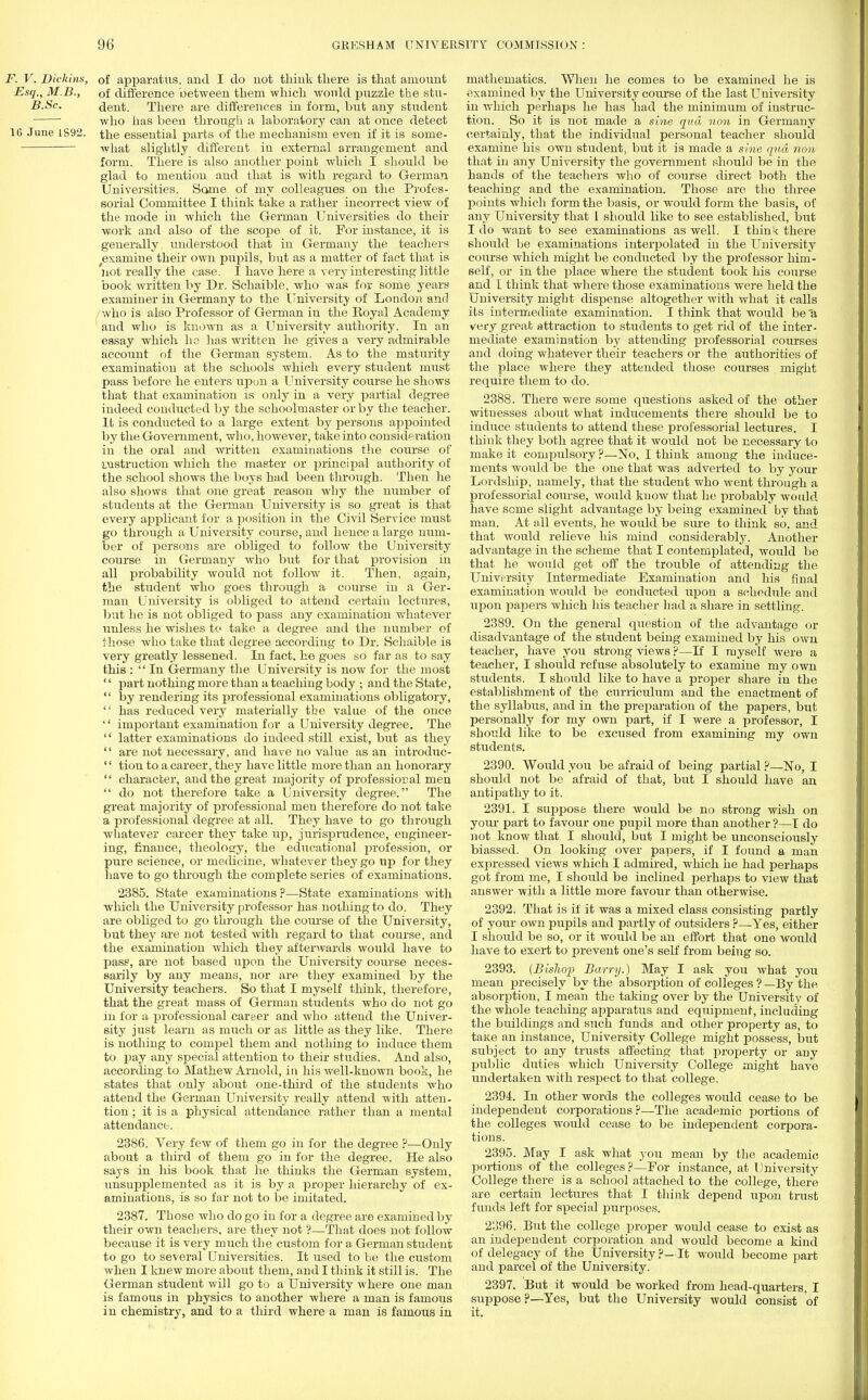 F. V. Dickins, of apparatus, and I do not think there is that amount Esq., M.B., of difference between them which would puzzle the stu- B.Sc. dent. There are differences in form, but any student ' who has been through a laboratory can at once detect 16 June 1892. the essential parts of the mechanism even if it is some- what slightly different in external arrangement and form. There is also another point which I should be glad to mention and that is with regard to German Universities. Some of my colleagues on the Profes- sorial Committee I think take a rather incorrect view of the mode in which the German Universities do their work and also of the scope of it. For instance, it is generally understood that in Germany the teachers examine their own pupils, but as a matter of fact that is not really the case. I have here a very interesting little book written by Dr. Schaible, who was for some years examiner in Germany to the University of London and who is also Professor of German in the Royal Academy and who is known as a University authority. In an essay which he lias written he gives a very admirable account of the German system. As to the maturity examination at the schools which every student must pass before he enters upon a University course he shows that that examination is only in a very partial degree indeed conducted by the schoolmaster or by the teacher. It is conducted to a large extent by persons appointed by the Government, who, however, take into consideration in the oral and written examinations the course of instruction which the master or principal authority of the school shows the boys had been through. Then he also shows that one great reason why the number of students at the German University is so great is that every applicant for a position in the Civil Service must go through a University course, and hence a large num- ber of persons are obliged to follow the University course in Germany who but for that provision in all probability would not follow it. Then, again, the student who goes through a course in a Ger- man University is obliged to attend certain lectures, but he is not obliged to pass any examination whatever unless he wishes to take a degree and the number of those who take that degree according to Dr. Schaible is very greatly lessened. In fact, he goes so far as to say this :  In Germany the University is now for the most '' part nothing more than a teaching body ; and the State,  by rendering its professional examinations obligatory,  has reduced very materially the value of the once  important examination for a University degree. The  latter examinations do indeed still exist, but as they '' are not necessary, and have no value as an introduc-  tion to a career, they have little more than an honorary  character, and the great majority of professioral men  do not therefore take a University degree. The great majority of professional men therefore do not take a professional degree at all. They have to go through whatever career they take up, jurisprudence, engineer- ing, finance, theology, the educational profession, or pure science, or medicine, whatever they go up for they have to go through the complete series of examinations. 2385. State examinations ?—State examinations with which the University professor has nothing to do. They are obliged to go through the course of the University, but they are not tested with regard to that course, and the examination which they afterwards would have to pass, are not based upon the University course neces- sarily by any means, nor are they examined by the University teachers. So that I myself think, therefore, that the great mass of German students who do not go in for a professional career and who attend the Univer- sity just learn as much or as little as they like. There is nothing to compel them and nothing to induce them to pay any special attention to their studies. And also, according to Mathew Arnold, in his well-known book, he states that only about one-third of the students who attend the German University really attend with atten- tion ; it is a physical attendance rather than a mental attendance. 2386. Very feAv of them go in for the degree ?—Only about a third of them go in for the degree. He also says in his book that he thinks the German system, unsupplemented as it is by a proper hierarchy of ex- aminations, is so far not to be imitated. 2387. Those who do go in for a degree are examined by their own teachers, are they not ?—That does not follow because it is very much the custom for a German student to go to several Universities. It used to be the custom when I knew more about them, and I think it still is. The German student will go to a University where one man is famous in physics to another where a man is famous in chemistry, and to a third where a man is famous in mathematics. When he comes to be examined he is examined by the University course of the last University in which perhaps he has had the minimum of instruc- tion. So it is not made a sine qua non in Germany certainly, that the individual personal teacher should examine his own student, but it is made a sine qua non that in any University the government should be in the hands of the teachers who of course direct both the teaching and the examination. Those are the three points which form the basis, or would form the basis, of any University that I should like to see established, but I do want to see examinations as well. I think there should be examinations interpolated in the University course which might be conducted by the professor him- self, or in the place where the student took his course and I think that where those examinations were held the University might dispense altogether with what it calls its intermediate examination. I think that would be'a very great attraction to students to get rid of the inter- mediate examination by attending professorial courses and doing whatever their teachers or the authorities of the place where they attended those courses might require them to do. 2388. There were some questions asked of the other witu esses about what inducements there should be to induce students to attend these professorial lectures. I think they both agree that it would not be necessary to make it compulsory ?—No, I think among the induce- ments would be the one that was adverted to by your Lordship, namely, that the student who went through a professorial course, would know that he probably would have some slight advantage by being examined by that man. At all events, he would be sure to think so. and that would relieve his mind considerably. Another advantage in the scheme that I contemplated, would be that he would get off the trouble of attending the University Intermediate Examination and his final examination would be conducted upon a schedule and upon papers which his teacher had a share in settling. 2389. On the general question of the advantage or disadvantage of the student being examined by his own teacher, have you strong views ?—If I myself were a teacher, I should refuse absolutely to examine my own students. I should like to have a proper share in the establishment of the curriculum and the enactment of the syllabus, and in the preparation of the papers, but personally for my own part, if I were a professor, I should like to be excused from examining my own students. 2390. Would you be afraid of being partial ?—No, I should not be afraid of that, but I should have an antipathy to it. 2391. I suppose there would be no strong wish on your part to favour one pupil more than another?—I do not know that I should, but I might be unconsciously biassed. On looking over papers, if I found a man expressed views which I admired, which he had perhaps got from me, I should be inclined perhaps to view that answer with a little more favour than otherwise. 2392. That is if it was a mixed class consisting partly of your own pupils and partly of outsiders ?—Yes, either I should be so, or it would be an effort that one would have to exert to prevent one's self from being so. 2393. (Bishop Barry.) May I ask you what you mean precisely by the absorption of colleges ? —By the absorption, I mean the taking over by the University of the whole teaching apparatus and equipment, including the buildings and such funds and other property as, to taKe an instance, University College might possess, but subject to any trusts affecting that property or any public duties which University College might have undertaken with respect to that college. 2394. In other words the colleges would cease to be independent corporations?—The academic portions of the colleges would cease to be independent corpora- tions. 2395. May I ask what you mean by the academic portions of the colleges?—Por instance, at University College there is a school attached to the college, there are certain lectures that I think depend upon trust funds left for special purposes. 2o96. But the college proper would cease to exist as an independent corporation and would become a kind of delegacy of the University ?-It would become part and parcel of the University. 2397. But it would be worked from head-quarters, I suppose ?—Yes, but the University would consist of it.